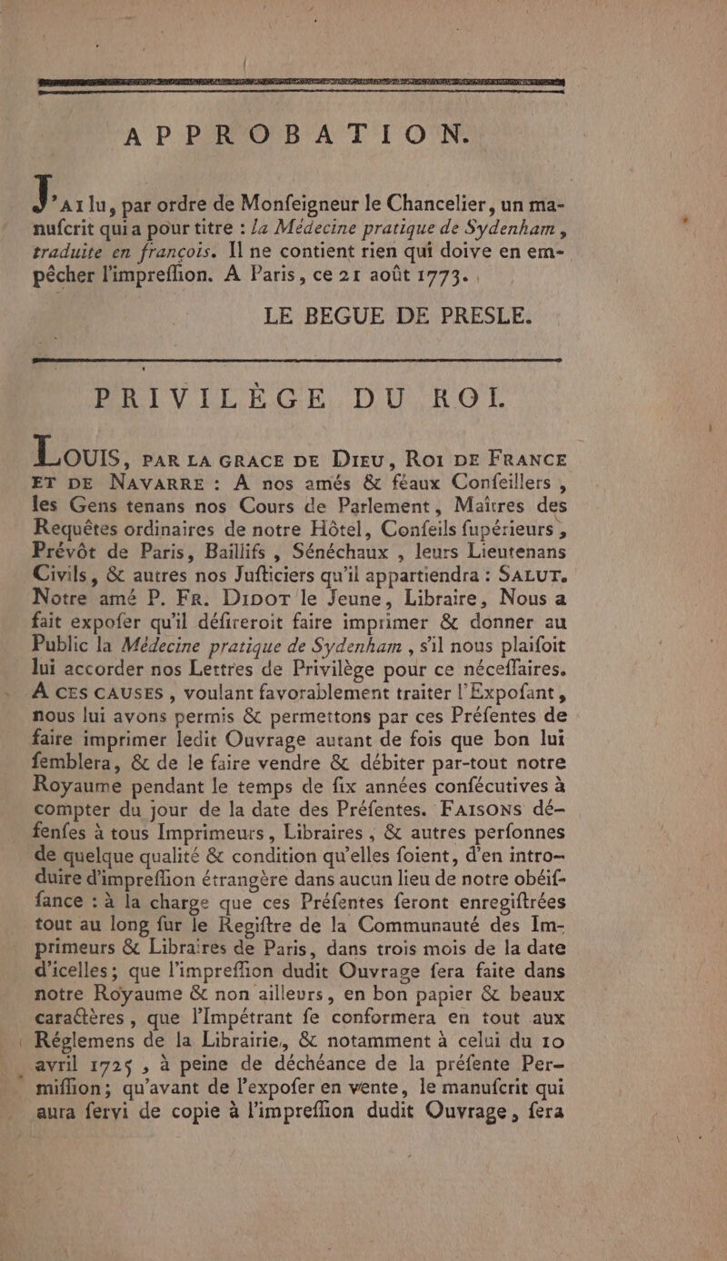 J *A1 lu, par ordre de Monfeigneur le Chancelier, un ma- nufcrit quia pour titre : 4 Médecine pratique de Sydenham , traduite en françois. [ne contient rien qui doive en em- pêcher l'impreflion. À Paris, ce 21 août 1773. LE BEGUE DE PRESLE. PRIVILÈGE DU ROL Lours, PAR LA GRACE DE DIEU, Rot DE FRANCE ET DE NAVARRE : À nos amés & féaux Confeillers , les Gens tenans nos Cours de Parlement, Maîtres des Requêtes ordinaires de notre Hôtel, Confeils fupérieurs , Prévôt de Paris, Baillifs , Sénéchaux , leurs Lieutenans Civils, & autres nos Jufticiers qu’il appartiendra : SALUT. Notre amé P. Fr. Dipor le Jeune, Libraire, Nous a fait expofer qu'il défireroit faire imprimer & donner au Public la Médecine pratique de Sydenham , sil nous plaifoit lui accorder nos Lettres de Privilège pour ce néceffaires. À CEs CAUSES , voulant favorablement traiter l'Expofant, nous lui avons permis & permettons par ces Préfentes de faire imprimer ledit Ouvrage autant de fois que bon lui femblera, & de le faire vendre & débiter par-tout notre Royaume pendant le temps de fix années confécutives à compter du jour de la date des Préfentes. FAISONS dé- fenfes à tous Imprimeurs, Libraires , & autres perfonnes de quelque qualité & condition qu’elles foient, d’en intro- duire d'impreflion étrangère dans aucun lieu de notre obéif- fance : à la charge que ces Préfentes feront enregiftrées tout au long fur le Regiftre de la Communauté des Im- primeurs & Libraires de Paris, dans trois mois de la date d'icelles; que l’impreffion dudit Ouvrage fera faite dans notre Royaume & non ailleurs, en bon papier & beaux caractères , que l’Impétrant fe conformera en tout aux Réglemens de la Librairie, & notamment à celui du 10 avril 172$ ,; à peine de déchéance de la préfente Per- miflion; qu'avant de l’expofer en vente, le manufcrit qui