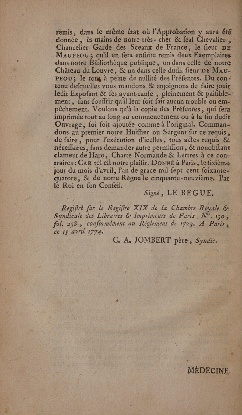 donnée , ès mains de notre très- cher & féal Chevalier, Chancelier Garde des Sceaux de France, le fieur DE MaupPEou; qu’il en fera enfuite remis deux Exemplaires dans notre Bibliothèque publique, un dans celle de notre Château du Louvre, & un dans celle dudit fieur DE Mau- PEOU; le towé à peine de nullité des Préfentes. Du con- tenu defquelles vous mandons &t enjoignons de faire jouir ledit Expofant & fes ayant-caufe , pleinement & paifble- ment, fans foufirir qu'il leur foit fait aucun trouble ou em- pêchement. Voulons qu’à la copie des Préfentes, qui fera imprimée tout au long au commencement ou à la fin dudit Ouvrage, foi foit ajoutée comme à l'original. Comman- de faire, pour l'exécution d’icelles, tous aëtes requis & néceffaires, fans demander autre permiflion , & nonobftant clameur de Haro, Charte Normande & Lettres à ce con- traires : CAR tel eft notre plaïfir. D'ONXNÉ à Paris, le fixième jour du mois d'avril, l’an de grace mil fept cent foixante- quatore, & de notre Règne le cinquante-neuvième. Par le Roi en fon Confeil. | Signé, LE BEGUE. Regiftré fur le Repiftre XIX de la Chambre Royale 6 Syndicale des Libraires & Imprimeurs de Paris, N°.130, fol. 238, conformément au Réglement de 1723. A Paris, ce 1$ avril 17740 C. À, JOMBERT père, Syndic, ÿ