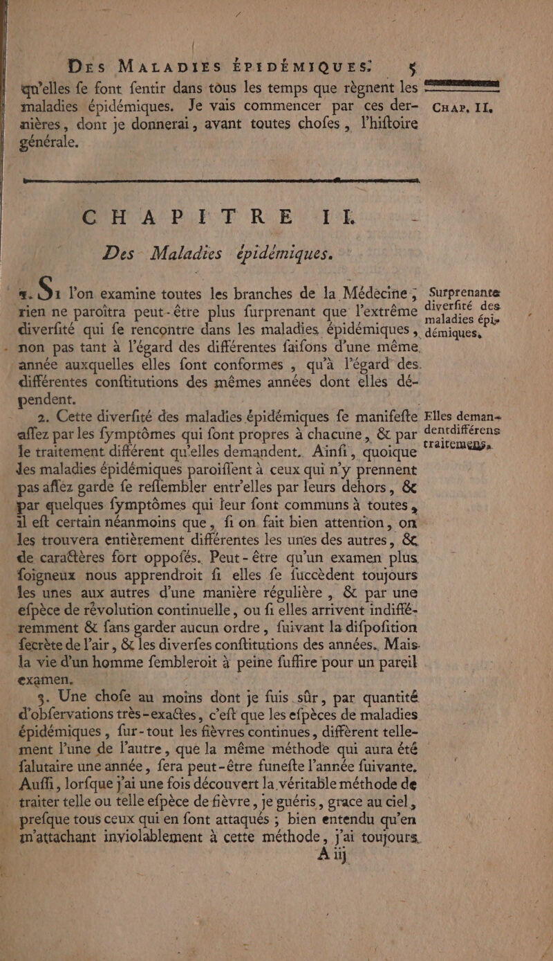 { Des MALADIES ÉPIDÉMIQUES $ qu’elles fe font fentir dans tous les temps que règnent les maladies épidémiques. Je vais commencer par ces der- Cnar, IL, nières, donr je donnerai, avant toutes chofes , l'hiftoire générale. CH A PETRE IX Ë Des Maladies épidémiques. A A AA &gt; À diverfité des rien ne paroïtra peut-être plus furprenant que l'extrême ue on diverfité qui fe rencontre dans les maladies épidémiques , démiques, non pas tant à l'égard des différentes faifons d’une même année auxquelles elles font conformes , qu'à l'égard des différentes conftitutions des mêmes années dont elles dé- pendent. 2. Cette diverfté des maladies épidémiques fe manifefte Elles deman« affez par les fymptômes qui font propres à chacune, &amp; par dentdifférens le traitement différent qu'elles demandent. Aïnfi, quoique nee res des maladies épidémiques paroïflent à ceux qui n’y prennent pas afléz garde fe reflembler entrelles par leurs dehors, &amp; par quelques fymptômes qui leur font communs à toutes, al eft certain néanmoins que, fi on fait bien attention, on les trouvera entièrement différentes les unes des autres, &amp; de carattères fort oppoñés. Peut-être qu’un examen plus foïigneux nous apprendroit fi elles fe fuccèdent toujours les unes aux autres d’une manière régulière , &amp; par une efpèce de révolution continuelle, ou fi elles arrivent indifé- remment &amp; fans garder aucun ordre, fuivant la difpofition la vie d’un homme fembleroit à peine fuffire pour un pareil examen. 3. Une chofe au moins dont je fuis sûr, par quantité d'obfervations très-exaltes, c’eft que les efpèces de maladies épidémiques , fur-tout les fièvres continues, diffèrent telle- ment l’une de l’autre, que la même méthode qui aura été falutaire une année, fera peut-être funefte l’année fuivante. Auff, lorfque j'ai une fois découvert la véritable méthode de Ha m'attachant inviolablement à cette méthode, j'ai toujours. Ai