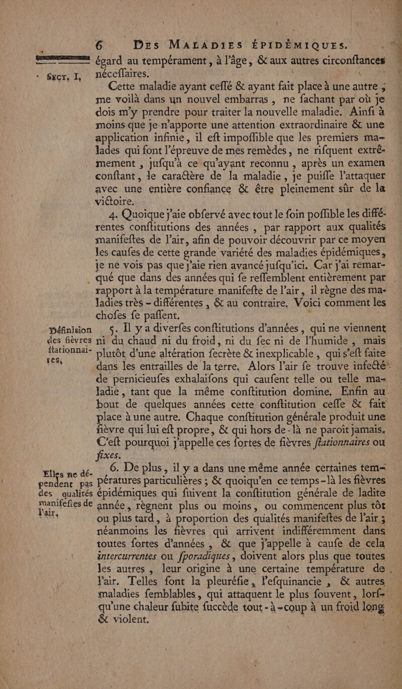 0] EE égard au tempérament , à l’âge, &amp; aux autres circonftances . Sucr, I, néceflaires. | VER Cette maladie ayant ceffé &amp; ayant fait place à une autre ; me voilà dans un nouvel embarras , ne fachant par où je dois m'y prendre pour traiter la nouvelle maladie. Ainfi à moins que je n'apporte une attention extraordinaire &amp; une application infinie, il eft impoffible que les premiers ma- lades qui font l'épreuve de mes remèdes, ne rifquent extrê- mement , jufqu'à ce qu'ayant reconnu , après un examen conftant, le caraëtère de la maladie, je puifle l’attaquer avec une entière confiance &amp; être pleinement sûr de la victoire. 4. Quoique j'aie obfervé avec tout le foin poffible les diffé- rentes conftitutions des années , par rapport aux qualités manifeites de l'air, afin de pouvoir découvrir par ce moyen les caufes de cette grande variété des maladies épidémiques, Je ne vois pas que j'aie rien avancé jufqu'ici. Car j'ai remar- . qué que dans des années qui fe reflemblent entièrement par rapport à la température manifefte de l’air, il règne des ma- ladies très - différentes , &amp; au contraire, Voici comment les chofes fe paflent. ; Défniion 5. Îl y a diverfes conflitutions d'années, qui ne viennent des fièvres ni du chaud ni du froid, ni du fec ni de l’humide , mais ou plutôt d’une altération fecrète &amp; inexplicable , qui s’eft faite 4 de pernicieufes exhalaifons qui caufent telle ou telle ma- ladie, tant que la même conflitution domine. Enfin au bout de quelques années cette conftitution cefle &amp; fait place à une autre. Chaque conftitution générale produit une fièvre qui lui eft propre, &amp; qui hors de-là ne paroït jamais. C’eft pourquoi j'appelle ces fortes de fièvres /Astionnaires ou fixes. DANCE | PAGE à 6. De plus, l y a dans une même année certaines tem M po pas Pératures particulières ; &amp; quoiqu’en ce temps-là les fièvres des qualités épidémiques qui fuivent la conftitution générale de ladite Fa tes de année, règnent plus ou moins, ou commencent plus tôt néanmoins les fièvres qui arrivent indifféremment dans toutes fortes d'années , &amp; que j'appelle à caufe de cela éntercurrentes où fporadiques , doivent alors plus que toutes Yair. Telles font la pleuréfie, lefquinancie , &amp; autres maladies femblables, qui attaquent le plus fouvent, lorf- qu'une chaleur fubite fuccède tout - à -cou &amp; violent.