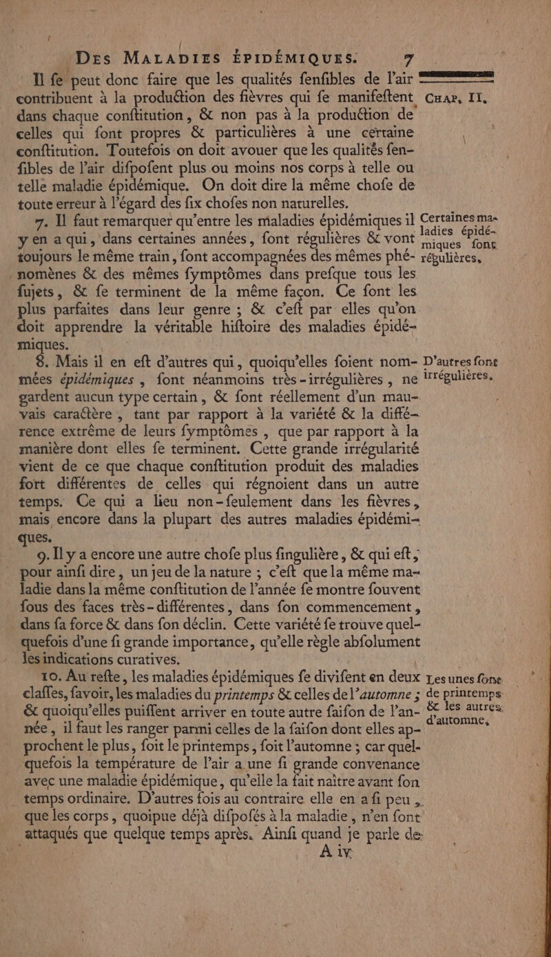» Il fe peut donc faire que les qualités fenfibles de Pair dans chaque confitution, &amp; non pas à la produétion de celles qui font propres &amp; particulières à une certaine conftitution. Toutefois on doit avouer que les qualités fen- fibles de l’air difpofent plus ou moins nos corps à telle ou telle maladie épidémique. On doit dire la même chofe de toute erreur à l’égard des fix chofes non naturelles. 7. Il faut remarquer qu'entre les maladies épidémiques il yen a qui, dans certaines années, font régulières &amp; vont toujours le même train, font accompagnées des mêmes phé- nomènes &amp; des mêmes fymptômes dans prefque tous les fujets, &amp; fe terminent de la même façon. Ce font les plus parfaites dans leur genre ; &amp; c’eft par elles qu'on doit apprendre la véritable hiftoire des maladies épidé- miques. | 8. Mais il en eft d’autres qui, quoiqu’elles foient nom- mées épidémiques | font néanmoins très-irrégulières , ne Certaines ma= ladies épidé- miques font répulières, D’autres font Irtépulières, vais caractère , tant par rapport à la variété &amp; la diffé- rence extrême de leurs fymptômes , que par rapport à la manière dont elles fe terminent. Cette grande irrégularité vient de ce que chaque confüitution produit des maladies fort diflérentes de celles qui régnoient dans un autre mais encore dans la plupart des autres maladies épidémi- ques. | | 9. Il y a encore une autre chofe plus fingulière, &amp; qui eft; pour ainfi dire, un jeu de la nature ; c’eft que la même ma- ladie dans la même conftitution de l’année fe montre fouvent fous des faces très- différentes, dans fon commencement , dans fa force &amp; dans fon déclin. Cette variété fe trouve quel- quefois d’une fi grande importance, qu’elle règle abfolument lesindications curatives. 10. Au refte, les maladies épidémiques fe divifent en deux claffes, favoir, les maladies du printemps &amp; celles de l'automne ; &amp; quoiqu’elles puiffent arriver en toute autre faifon de l’an- née , il faut les ranger parmi celles de la faifon dont elles ap- prochent le plus, foit le printemps, foit l'automne ; car quel- quefois la température de l’air a une fi grande convenance avec une maladie épidémique, qu’elle la fait naître avant fon Les unes fone de printemps: &amp; les autres: d'automne, AY