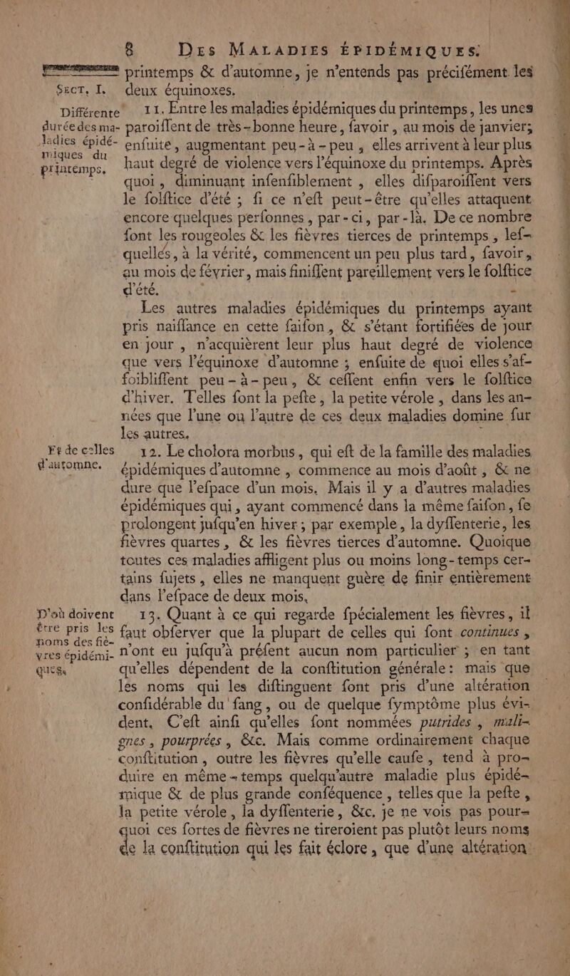 SECTE, deux équinoxes, ladies épidé- miques du printemps, enfuite, augmentant peu-à-peu , elles arrivent à leur plus haut degré de violence vers l’équinoxe du printemps. Après quoi, diminuant infenfiblement , elles difparoiïflent vers le folftice d'été ; fi ce n’eft peut-être qu'elles attaquent encore quelques perfonnes , par-ci, par-là. De ce nombre font les rougeoles &amp; les fièvres tierces de printemps , lef- quelles, à la vérité, commencent un peu plus tard, favoir, Ft de celles d'automne. D'où doivent être pris les Hpoms des fië- vres épidémi- GES d'été. | - Les autres maladies épidémiques du printemps ayant pris naiflance en cette faifon, &amp; s'étant fortifiées de jour en jour , n’acquièrent leur plus haut degré de violence que vers l’équinoxe d'automne ; enfuite de quoi elles s’af- foibliffent peu-à-peu, &amp; ceflent enfin vers le folftice d'hiver. T'elles font la pefte, la petite vérole ; dans les an- nées que l’une ou l’autre de ces deux maladies domine fur les autres, ; 12. Le cholora morbus, qui eft de la famille des maladies dure que l'efpace d’un mois. Mais il y a d’autres maladies épidémiques qui, ayant commencé dans la même faifon, fe prolongent jufqu’en hiver; par exemple, la dyflenterié, les fièvres quartes, &amp; les fièvres tierces d'automne. Quoique toutes ces maladies afigent plus ou moins long-temps cer- tains fujets , elles ne manquent guère de finir entièrement dans l’efpace de deux mois. ù 13. Quant à ce qui regarde fpécialement les fièvres, il faut obferver que la plupart de celles qui font continues , n'ont eu jufqu'à préfent aucun nom particulier ; en tant qu’elles dépendent de la conftitution générale: mais que les noms qui les diftinguent font pris d’une altération confidérable du fang, ou de quelque fymptôme plus évi- dent, C'eft ainfi qu’elles font nommées purrides | muli- gnes , pourprées , &amp;c. Mais comme ordinairement chaque conflitution , outre les fièvres qu’elle caufe , tend à pro= duire en même-temps quelqu'autre maladie plus épidé- nique &amp; de plus grande conféquence , telles que la pefte , la petite vérole, la dyffenterie, &amp;c. je ne vois pas pour= quoi ces fortes de fièvres ne tireroient pas plutôt leurs noms de la conftitution qui les fait éclore, que d'une altération. ya