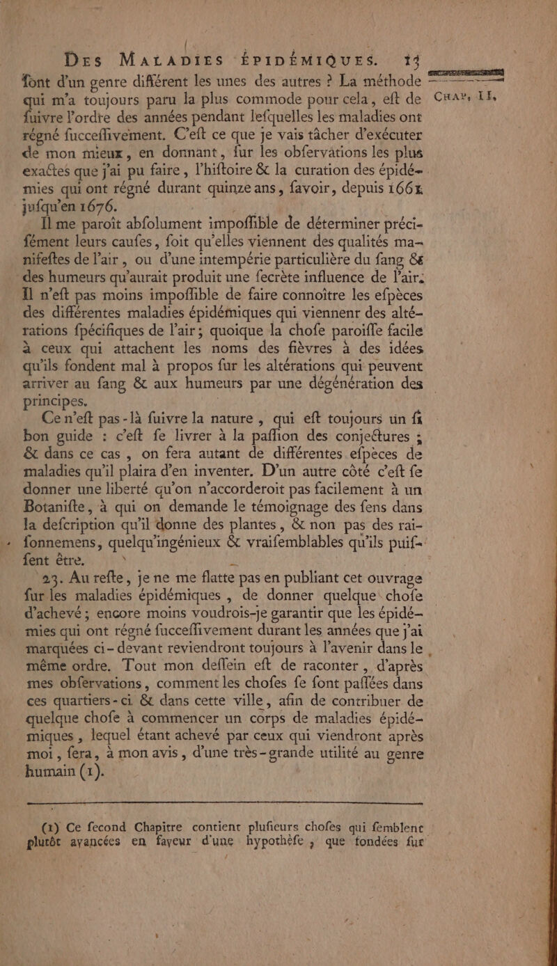 font d'un genre différent les unes des autres ? La méthode ———— qui m'a toujours paru la plus commode pour cela, eft de Cnar, TE, fuivre l’ordre des années pendant lefquelles les maladies ont régné fucceflivement. C’eft ce que je vais tâcher d'exécuter de mon mieux, en donnant, fur les obfervations les plus exaltes que j'ai pu faire, lhiftoire &amp; la curation des épidé mies qui ont régné durant quinze ans, favoir, depuis 166% jufqu’en 1676. net Îl me paroït abfolument impoñlible de déterminer préci- fément leurs caufes, foit qu’elles viennent des qualités ma- nifeftes de l’air, ou d’une intempérie particulière du fang &amp; des humeurs qu’aurait produit une fecrète influence de Pair. Il n'eft pas moins impofhble de faire connoïtre les efpèces des différentes maladies épidémiques qui viennenr des alté- rations {pécifiques de l'air; quoique la chofe paroïfle facile à ceux qui attachent les noms des fièvres à des idées qu'ils fondent mal à propos fur les altérations qui peuvent arriver au fang &amp; aux humeurs par une dégénération des principes. | Ce n’eft pas-là fuivre la nature , qui eft toujours un f bon guide : c’eft fe livrer à la paflion des conjeftures ; &amp; dans ce cas , on fera autant de différentes efpèces de maladies qu'il plaira d’en inventer. D'un autre côté c’eft fe donner une liberté qu’on n’accorderoit pas facilement à un Botanifte, à qui on demande le témoignage des fens dans la defcription qu'il donne des plantes, &amp; non pas des rai- fonnemens, quelqu'ingénieux &amp; vraifemblables qu'ils puif= fent être, À à 23. Aurefte, je ne me flatte pas en publiant cet ouvrage fur les maladies épidémiques , de donner quelque chofe d’achevé ; encore moins voudrois-Je garantir que les épidé- mies qui ont régné fucceffivement durant les années que j'ai marquées ci- devant reviendront toujours à l’avenir dansle, même ordre. Tout mon deflein eft de raconter , d’après mes obfervations, comment les chofes fe font paflées dans | ces quartiers - ci &amp; dans cette ville, afin de contribuer de quelque chofe à commencer un corps de maladies épidé- miques , lequel étant achevé par ceux qui viendront après moi , fera, à mon avis, d'une très-grande utilité au genre humain (1). CET JE (2) Ce fecond Chapitre contient plufeurs chofes qui femblenc «.] plutôt ayancées en fayeur d'une hypothèfe ; que fondées fur /