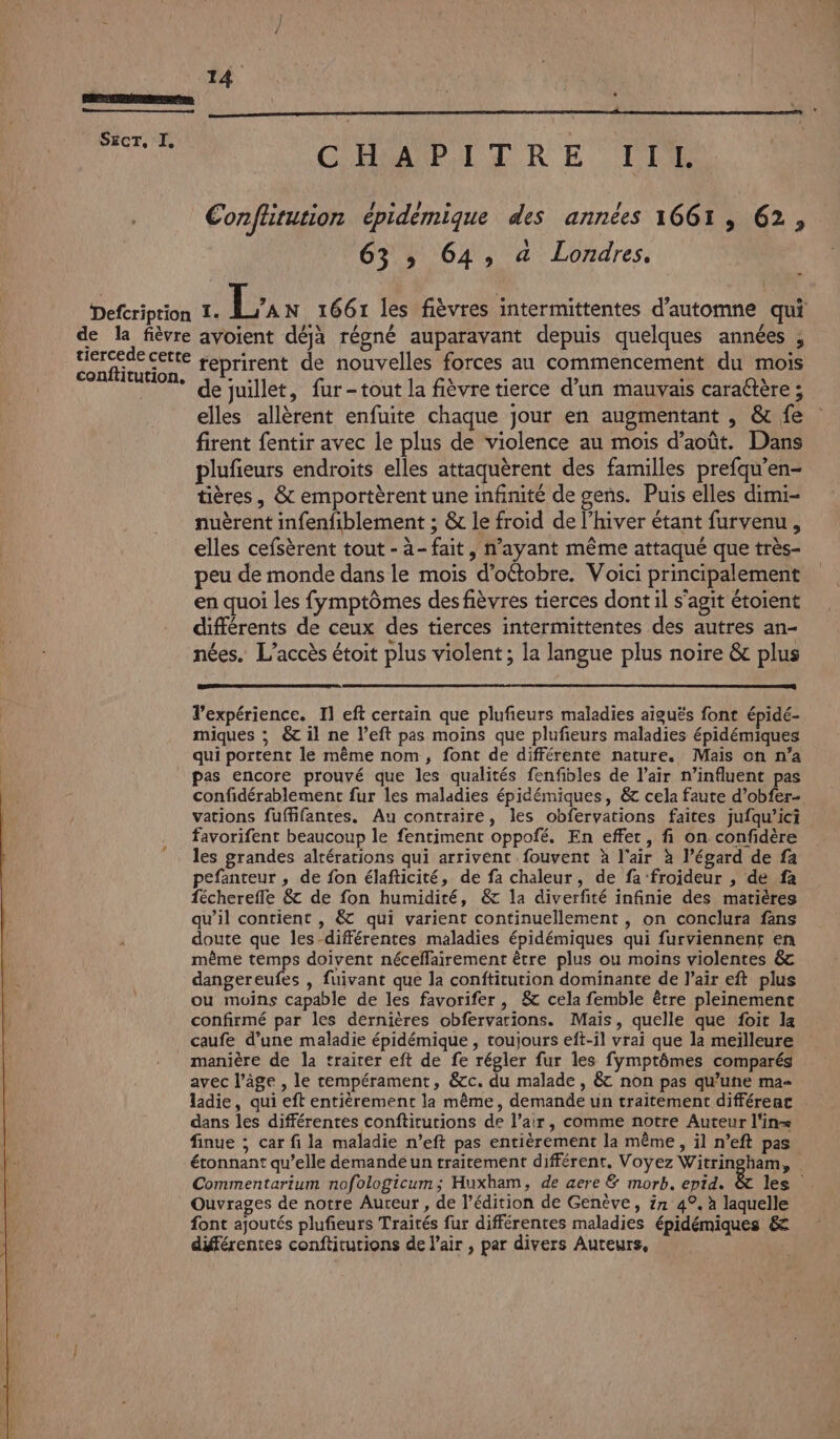 jo CHAPITRE TS Confhtution épidèmique des années 1661, 62, 63 » 64, à Londres, - l Defcription de la fièvre avoient déjà régné auparavant depuis quelques années , dercede cette reprirent de nouvelles forces au commencement du mois conftitution, 41. . x : , : x | de juillet, fur-tout la fièvre tierce d’un mauvais caraétère ; elles allèrent enfuite chaque jour en augmentant , &amp; fe firent fentir avec le plus de violence au mois d'août. Dans plufieurs endroits elles attaquèrent des familles prefqu’en- tières , &amp; emportèrent une infinité de gens. Puis elles dimi- nuèrent infenfiblement ; &amp; le froid de l’hiver étant furvenu, elles cefsèrent tout - à- fait, n’ayant même attaqué que très- peu de monde dans le mois d’oétobre. Voici principalement en quoi les fymptômes des fièvres tierces dont il s'agit étoient différents de ceux des tierces intermittentes des autres an- nées. L'accès étoit plus violent ; la langue plus noire &amp; plus Texpérience. Il eft certain que plufieurs maladies aiguës font épidé- miques ; &amp;t il ne left pas moins que plufieurs maladies épidémiques qui portent le même nom, font de différente nature, Mais on n’a pas encore prouvé que les qualités fenfibles de l’air n’influent pas confidérablement fur les maladies épidémiques, &amp; cela faute d’obfer- vations fuffifantes. Au contraire, les obfervations faites jufqu’ici favorifent beaucoup le fentiment oppofé. En effet, fi on confidère © les grandes altérations qui arrivent fouvent à l'air à l’égard de fa pefanteur , de fon élafticité, de fa chaleur, de fa froideur , de fa fécherefle &amp; de fon humidité, &amp; la diverfité infinie des matières qu’il contient , &amp; qui varient continuellement , on conclura fans doute que les-différentes maladies épidémiques qui furviennent en même temps doivent néceffairement être plus ou moins violentes &amp; dangereufes , fuivant que la conftitution dominante de l'air eft plus ou moins capable de les favorifer , 8 cela femble être pleinement confirmé par les dernières obfervarions. Mais, quelle que foit la caufe d’une maladie épidémique , toujours eft-il vrai que la meilleure manière de la trairer eft de fe régler fur les fymptômes comparés avec l’âge , le tempérament, &amp;c. du malade , &amp; non pas qu’une ma- ladie, qui eft entièrement la même, demande un traitement différenac dans les différentes conftiturions de l’air, comme notre Auteur l'in= finue ; car fi la maladie n’eft pas entièrement la même, il n’eft pas Commentarium nofologicum; Huxham, de aere &amp; morb. epid. Ouvrages de notre Aureur , de l'édition de Genève, in 4°, à laquelle font ajoutés plufieurs Traités fur différentes maladies épidémiques &amp; différentes conftiturions de l’air , par divers Auteurs,