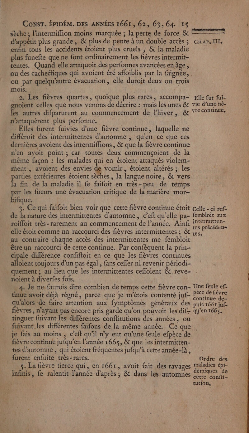 sèche ; l'intermiflion moins marquée ; la perte de force &amp; d’appétit plus grande, &amp; plus de pente à un double accès ; Cnar. IL, enfin tous les accidents étoient plus cruels ; &amp; la maladie plus funefte que ne font ordinairement les fiévres intermit- tentes. Quand elle attaquoit des perfonnes avancées en âge, ou des cachectiques qui avoient été affoiblis par la faignée,. ou par quelqu’autre évacuation, elle duroit deux ou trois mois... 2. Les fièvres quartes, quoique plus rares, accompa- Elle fur fui- gnoient celles que nous venons de décrire : mais les unes &amp; vie d’une fié- les autres difparurent au commencement de l'hiver, &amp; Ÿ&lt; continue, n'attaquèrent plus perfonne. FAT _ Elles furent fuivies d’une fièvre continue, laquelle ne cifféroit des intermittentes d'automne , qu'en ce que ces dernières avoient des intermiffions, &amp; que la fièvre continue n'en avoit point ; car toutes deux commençoient de la même façon : les malades qui en étoient attaqués violem- ment , avoient des envies de vomir, étoient altérés ; les parties extérieures étoient sèches, la langue noire, &amp; vers la fin de la maladie il fe faifoit en très-peu de témps par les fueurs une évacuation critique de la matière mor- bifique. 3. Ce qui faifoit bien voir que cette fièvre continue étoit celle - ci ref de la nature des intermittentes d'automne, c’eft qu’elle pa- fembloit aux roifloit très- rarement au commencement de l’année, Ainfi Mine elle étoit comme un raccourci des fièvres intermittentes ; &amp; Hole on au contraire chaque accès des intermittentes me fembloit être un raccourci de cette continue. Par conféquent la prin- cipale différence confiftoit en ce que les fièvres continues alloient toujours d’un pas égal , fans ceffer ni revenir périodi- quement ; au lieu que les intermittentes cefloient &amp;, reve- noient à diverfes fois. | 4. Je ne faurois dire combien de temps cette fièvre con- Une feule ef- tinue avoit déjà régné, parce que je m'étois contenté juf- LA RM La -de faire attention aux fymptômes généraux des puis 1661 juf èvres, n'ayant pas encore pris garde qu'on pouvoit les dif qu'en1665. tinguer fuivant les différentes conftitutions des années, ou fuivant les différentes faifons de la même année, Ce que Je fais au moins , c’eft qu'il n’y eut qu’une feule efpèce de fièvre continue jufqu’en l’année 1665, &amp; que les intermitten- tes d'automne , qui étoient fréquentes jufqu’à cette année-là, furent enfuite très- rares. Ordre des s- La fièvre tierce qui, en 1661, avoit fait des ravages maladies épi- infinis, fe ralentit l'année d’après; &amp; dans les automnes mes de cette confti- tution,