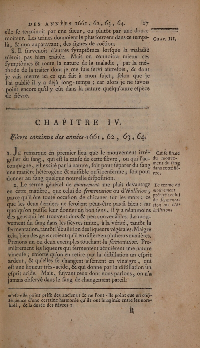 elle fe terminoit par une fueur, ou plutôt par une douce Lei: not | D à, & non auparavant, des fignes de coétion. 8. Il furvenoit d’autres fymptômes lorfque la maladié n’étoit pas bien traitée. Mais on connoïtra mieux ces fymptômes & toute la nature de la maladie , par la mé- thode de la traiter dont je me fuis fervi autrefois, & dont je vais mettre ici ce qui fait à mon fujet, felon que je lai publié il y a déjà long-temps ; car alors je ne favois point encore qu'il y eût dans la nature quelqu'autre efpèce de fièvre. Ejbvre continue des années 1661, 62, 63, 64. {. J E remarque en premier lieu que le mouvement itté— gulier du fang , qui eft la caufe de cette fièvre , ou qui l’ac- compagne , elt excité par la nature, foit pour féparer du fang une matière hétérogène & nuifible qu'il renferme , foit pour 2. Le terme général de mouvement me plait davantage en cette matière, que celui de fermentation ou d’ébullirion ; que les deux derniers ne feroient peut-être pas fi bien : car quoiqu'on puifle leur donner un bon fens , il ÿ a néanmoins des gens qui les trouvent durs & peu convenables. Le mou- vement du fang dans les fièvres imite, à la vérité, tantôt la fermentation, tantôt l’ébullition des liqueurs végétales: Malgré &ela, bien des gens croient qu'il en diffèreen te manières. mièrement les liqueurs qui fermentent acquièrent une nature ardent, & qu'elles fe Changent aïfément en vinaigre, qui eft une liqueur très- acide, & qui donne par la diftillation uñ efprit acide. Mais, fuivant ceux dont nous parlons; on n’a jamais obfervé dans le fang de changement pareil: n’eft-elle point prife des anciens ? & ne l’ont - is point eue en coÿ- féquence d’une certaine harmonie qu'ils ont imaginée entre les noïs< bres , & la durée des fièvres ? & 4 Caufe finaie du mouve- ment du fans dans cette fie vies Le terme dé préféré acelui de firmentai tion ou d’éé bullitionà