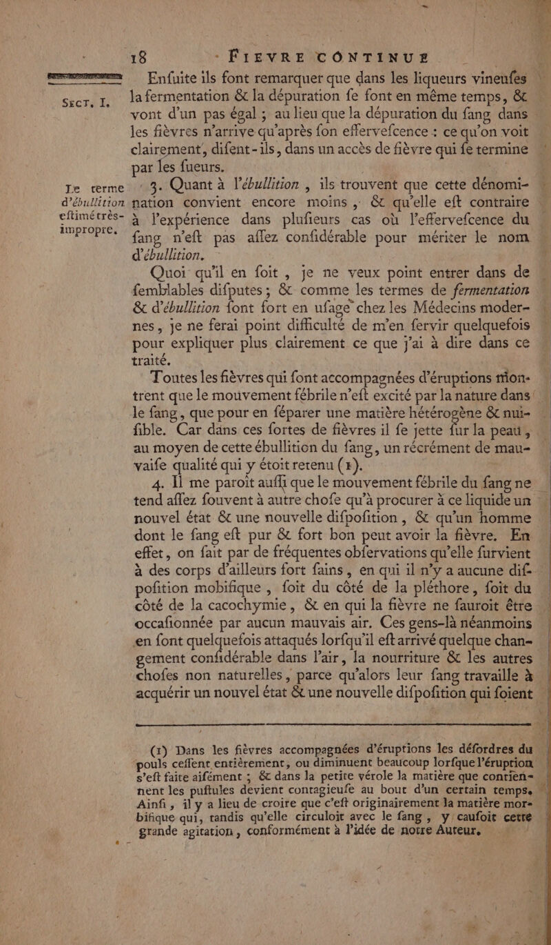 SECTE JE/‘terme d’ébullition eftimétrès- impropre, Enfuite ils font remarquer que dans les liqueurs vineufes la fermentation & la dépuration fe font en même temps, & vont d'un pas égal ; au lieu que la dépuration du fang dans les fièvres n'arrive qu'après fon effervefcence : ce qu’on voit clairement, difent-ils, dans un accès de fièvre qui fe termine par les fueurs. | “# . 3. Quant à l’ébullition | ils trouvent que cette dénomi- nation convient encore moins , & qu’elle eft contraire à l'expérience dans plufieurs cas où l’effervefcence du fang n'eft pas aflez confidérable pour mériter le nom d’ébullition. Quoi qu'il en foit , je ne veux point entrer dans de femblables difputes ; & comme les termes de fermentation & d’ébullition {ont fort en ufage chez les Médecins moder- nes, je ne ferai point difficulté de m'en fervir quelquefois pour expliquer plus clairement ce que j'ai à dire dans ce traité. Toutes les fièvres qui font accompagnées d’éruptions mon- le fang, que pour en féparer une matière hétérogène & nui- fible. Car dans ces fortes de fièvres il fe jette fe la peau, au moyen de cette ébullition du fang, un récrément de mau- vaife qualité qui y étoit retenu (x). 4. 1 me paroit aufhi que le mouvement fébrile du fang ne nouvel état & une nouvelle difpofition , & qu’un homme dont le fang eft pur & fort bon peut avoir la fièvre. En effet, on fait par de fréquentes obfervations qu’elle furvient potion mobifique , foit du côté de la pléthore, foit du côté de la cacochymie, & en qui la fièvre ne fauroit être occafionnée par aucun mauvais air. Ces gens-là néanmoins en font gro attaqués lorfqu’il eft arrivé quelque chan gement confidérable dans l'air, la nourriture & les autres w s’eft faite aifément ; &c dans la petite vérole la matière que conrien= nent les puftules devient conragieufe au bout d’un certain temps. Ainfi, ily a lieu de croire que c’eft originairement la matière mor bifique qui, tandis qu’elle circuloit avec le fang , y'caufoit cetre grande agitation , conformément à l’idée de notre Auteur, po