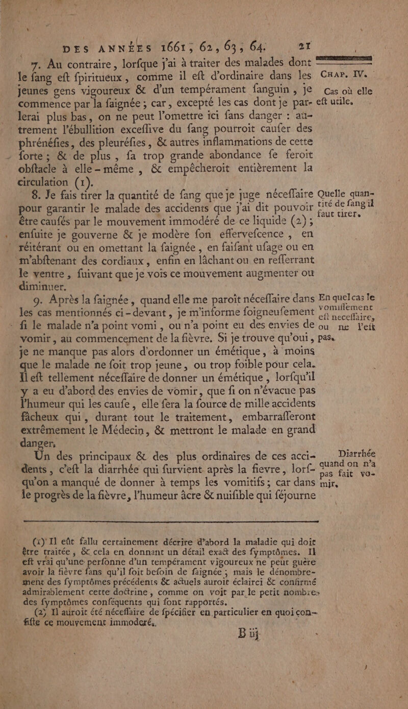 FS-u0 7. Au contraire, lorfque j'ai à traiter des malades dont le fang eft fpiritueux, comme il eft d'ordinaire dans les jeunes gens vigoureux & d'un tempérament fanguin , je commence par la faignée ; car, excepté les cas dont je par- lerai plus bas, on ne peut l’omettre ici fans danger : au- “ phrénéfies, des pleuréfies, & autres inflammations de cette forte; & de plus , fa trop grande abondance fe feroit obftacle à elle-même , & empêcheroit entièrement la circulation (1). 8. Je fais tirer la quantité de fang que je juge néceflaire pour garantir le malade des accidents que j'ai dit pouvoir être caufés par le mouvement immodéré de ce liquide (2); enfuite je gouverne & je modère fon eflervefcence , en réitérant ou en omettant la faignée , en faifant ufage ou en m'abftenant des cordiaux, enfin en lâchant ou en refferrant le ventre , fuivant que je vois ce mouvement augmenter où diminuer. les cas mentionnés ci-devant , je m'informe foigneufement CE vomir, au commencement de la fièvre. Si je trouve qu'oui, je ne manque pas alors d'ordonner un émétique, à moins que le malade ne foit trop jeune, ou trop foible pour cela. Ileft tellement néceffaire de donner un émétique , lorfquil a eu d’abord des envies de vomir, que fi on n’évacue pas l'humeur qui les caufe , elle fera la fource de mille accidents fâcheux qui, durant tout le traitement, embarrafleront extrêmement le Médecin, & mettront le malade en grand danger, | Un des principaux & des plus ordinaires de ces acci- qu'on a manqué de donner à temps les vomitifs; car dans le progrès de la fièvre, l'humeur âcre & nuifible qui féjourne (x) Il eût fallu certainement décrire d’abord la maladie qui doit être traitée, & cela en donnant un détail exa& des fymptômes. Il eft vrai qu’une perfonne d’un tempérament vigoureux ne peut guère avoir la fièvre fans qu’il foit befoin de faignée ; mais le dénombre- ment des fymptômes précédents & attuels auroit éclairci 8 confirmé admirablement cette doétrine , comme on voit par le petit nombre: des fymptômes conféquents qui font rapportés. (2; Il auroit été néceflaire de fpécifier en particulier en quoi con- fifte ce mouvement immoderés. 4 SENS SA ENT NE l ce men arcanes CaaAr. IV. Cas où elle eft utile. Quelle quan- tité de fang'il faut tirer, vomillemenc eft neceflaire, ou ne leit PAS. Diarrhée quand on n’a pas fait vo- Mjle
