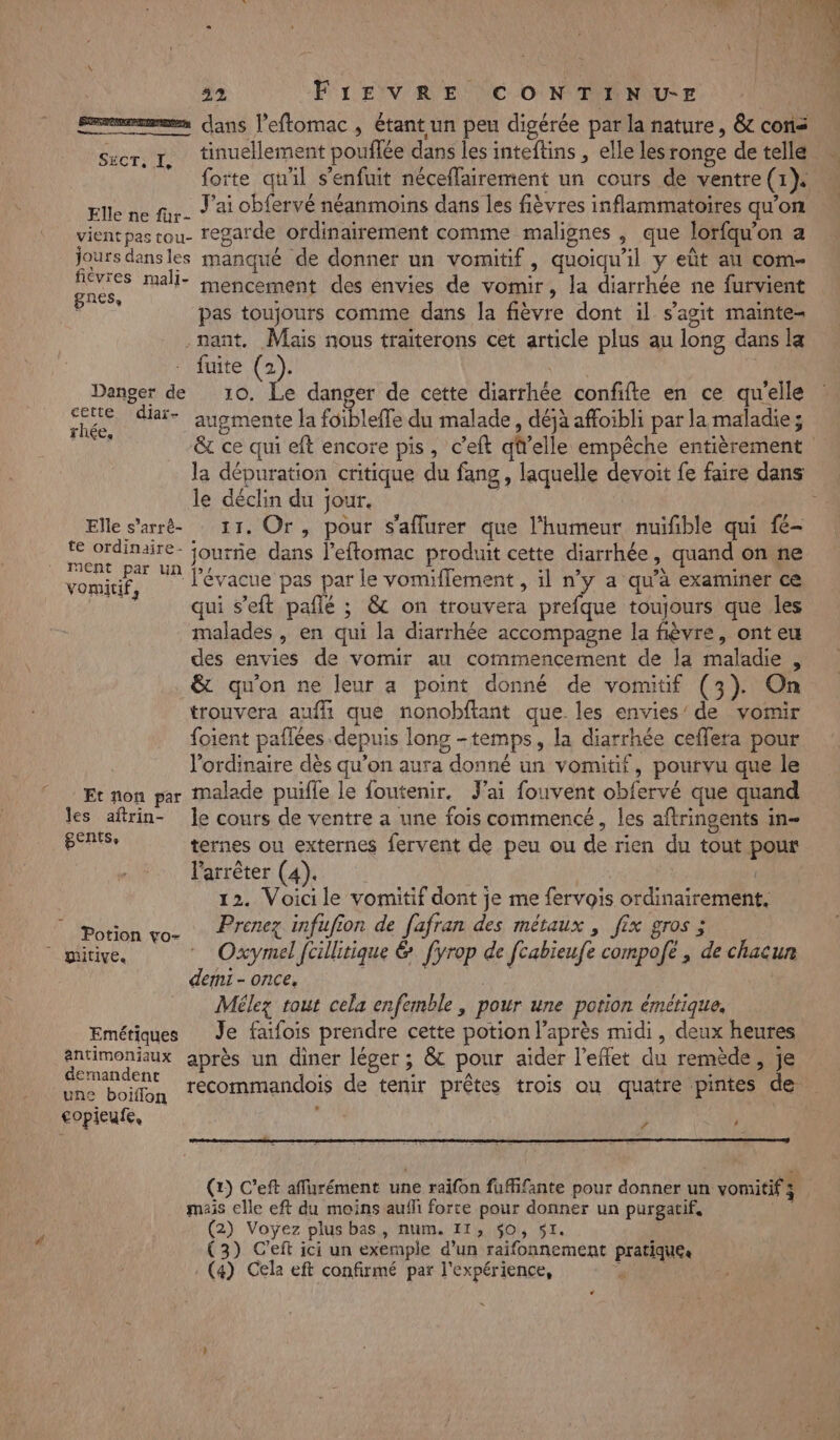 smemmmes ans l’eftomac , étant un peu digérée par la nature, & con tinuellement pouflée dans les inteftins , elle les ronge de telle forte qu'il s'enfuit néceffairement un cours de ventre (1). Elle ne fr. ) ai OP{ervé néanmoins dans les fièvres inflammatoires qu’on vientpastou- regarde ordinairement comme malignes , que lorfqu'on a jours dansles manqué de donner un vomitif, quoiqu'il y eût au com- De mali- mencement des envies de vomir, la diarrhée ne furvient pas toujours comme dans la fièvre dont il s’agit mainte- nant, Mais nous traiterons cet article plus au long dans la rte (2), | Danger de 10. Le danger de cette diarrhée confifte en ce qu'elle “re diar- augmente la foibleffe du malade, déjà affoibli par la maladie; SÉCTOTS le déclin du jour. Elle s’arré- 11. Or, pour s'aflurer que l'humeur nuifible qui fé- FER qe a journe dans l’eftomac produit cette diarrhée ». quand on ne vomitif, l'évacue pas par le vomiflement , il n’y a qu'à examiner ce qui s’eft paflé ; & on trouvera prefque toujours que les malades , en qui la diarrhée accompagne la fièvre, ont eu des envies de vomir au commencement de la maladie , & qu'on ne leur a point donné de vomitif (3). On trouvera auffi que nonobftant que les envies’ de vomir foient paflées depuis long -temps, la diarrhée ceflera pour l'ordinaire dès qu’on aura donné un vomitif, pourvu que le Et non par Malade puifle le foutenir, Jai fouvent obfervé que quand les aftrin- le cours de ventre a une fois commencé, les aftringents in- BERSe ternes ou externes fervent de peu ou de rien du tout pour l'arrêter (4). is ; 12. Voicile vomitif dont je me fervois ordinairement, Prenez infufion de fafran des métaux , fix gros ; Potion vo- demi - once, Mélez tout cela enfemble, pour une potion émétique, Emétiques Je faifois prendre cette potion l'après midi, deux heures antimoniaux après un diner léger ; & pour aider l’eflet du remède, je une boïiflon copleufe, 1 r 4 (2) C’eft affurément une raifon fuffifante pour donner un vomitif 4 mais elle eft du moins aufli forte pour donner un purgatif. (2) Voyez plus bas, num. 11, 50, 51. | (3) C’eft ici un exemple d’un raifonnement pratiques (4) Cela eft confirmé par l'expérience, Pre LA