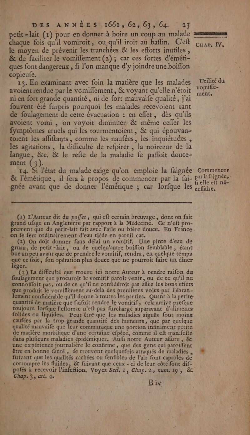 “ WW ) petit-lait (1) pour en donner à boire un coup au malade chaque fois qu'il vomiroit, ou qu'il iroit au baflin. C’eft le moyen de prévenir les tranchées & les efforts inutiles , & de faciliter le vomiflement (2); car ces fortes d’éméti- ques font dangereux , fi l’on manque d'y joindre une boiflon copieufe, avoient rendue par le vemiflement, & voyant qu’elle n’étoit ni en fort grande quantité, ni de fort mauvaife qualité, J'ai fouvent été furpris pourquoi les malades recevoient tant de foulagement de cette évacuation : en effet, dès qu'ils avoient vomi , on voyoit diminuer & même cefler les fyÿmptômes cruels qui les tourmentoient, & qui épouvan- toient les affiftants, comme les naufées, les inquiétudes , les agitations , la difficulté de refpirer , la noiïrceur de la langue, &c. & le refte de la maladie fe pañloit douce- ment (3). - … 14. Si l'état du malade exige qu'on emploie la faignée & l’émétique, il fera à propos de commencer par la fai- gnée avant que de donner l’émétique ; car lorfque les (x) L’Auteur dit du poffer, qui eft certain breuvage, dont on faic grand ufage en Angleterre par rapport à la Médecine. Ce n’eft pro- prement que du petit-lait fait avec l’aile ou bière douce. En France on fe fert ordinairement d’eau tiède en pareil cas. (2) On doit donner fans délai un vomitif, Une pinte d'eau de ueun peu avant que de prendre le vomitif, rendra, en quelque temps que ce foit, fon opération plus douce que ne pourroit faire un diner léger. P (3) La difficulté que trouve ici notre Auteur à rendre raifon du foulagement que procuroit le vomitif paroît venir, ou de ce qu'il ne connoifloit pas, ou de ce qu’il ne confidéroit pas affez les bons effets que produit le vomiflement au-delà des premières voies par l’ébran- lement confidérable qu’il donne à toutes les parties. Quant à la petite: quantité de matière que faifoit rendre le vomitif, cela arrive prefque toujours lorfque l’eftomac n’eft pas furchargé auparavant d'aliments folides ou liquides. Peut-êtré que les maladies aiguës font moins caufées par la trop grande quantité des humeurs, que par quelque qualité mauvaife que leur communique une portion infiniment petire de matière morbiñque d’une certaine efpèce, comme il eft manifefte- dans plufieurs maladies épidémiques. ‘Aufñ notre Auteur aflure | & une expérience journalière le confirme , que des gens qui paroïlfenc être en bonne fanté , fe trouvent quelquefois attaqués de maladies fuivant que les qualités cachées ou fenfibles de l’air font capables de corrompre les fluides, & fuivant que ceux - ci de leur côté font dif- polés à recevoir l’infettion, Voyez Sed, 1, Chap. 2, num, 19 , &c Chap. 33 Grle 4» B ÿ ad J CxHar, IV, Utilité du vomifle- meENLs : Commencer f elle eft né- ceflaire,