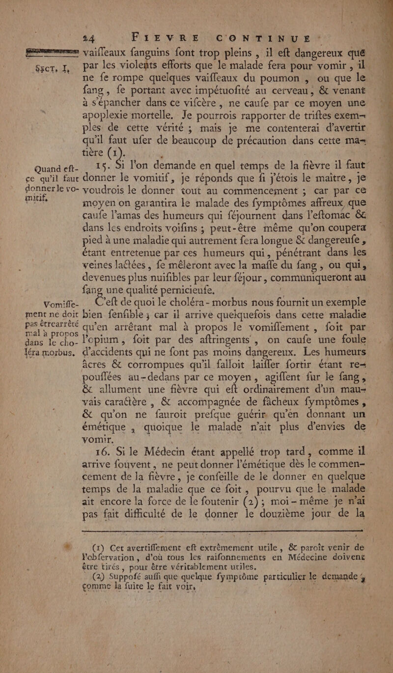 EE ——— SzcT, I, Quand eft- ce qu’il faut donner le vo- mitif, Vomifle- ment ne doit pas ètrearrèêté mal à propos dans le cho- léra morbus. 24 FIEVRE CONTINUE vaifleaux fanguins font trop pleins , il eft dangereux que par les Volets efforts que le malade fera pour vomir , 4. ne fe rompe quelques vaifleaux du poumon , ou que le fang , fe portant avec impétuofité au cerveau, &amp; venant à Sépancher dans ce vifcère, ne caufe par ce moyen une apoplexie mortelle. Je pourrois rapporter de triftes exem- ples de cette vérité ; mais je me contenterai d’avertir qu'il faut ufer de beaucoup de précaution dans cette ma tière à Rat 15. Si l'on demande en quel temps de la fièvre il faut donner le vomitif, je réponds que fi j'étois le maître, je voudrois le donner tout au commencement ; car par ce moyen on garantira le malade des fymptômes affreux, que çaufe l’amas des humeurs qui féjournent dans l’eflomac &amp;c dans les endroits voifins ; peut-être même qu’on coupera pied à une maladie qui autrement fera longue &amp; dangereufe , étant entretenue par ces humeurs qui, pénétrant dans les veines laëtées, fe mêleront avec la mafle du fang , ou qui, devenues plus nuifibles par leur féjour, communiqueront au fang une qualité pernicieufe, | | Éveft de quoi le choléra - morbus nous fournit un exemple bien fenfible ; car il arrive quelquefois dans cette maladie qu’en arrêtant mal à propos le vomiflement , foit par ’opium, foit par des aftringents , on caufe une foule d'accidents qui ne font pas moins dangereux. Les humeurs âcres &amp; corrompues qu'il falloit laifler fortir étant re pouflées au-dedans par ce moyen, agiflent fur le fang, &amp; allument une fièvre qui eft ordinairement d’un mau- vais caraltère , &amp; accompagnée de fâcheux fymptômes, &amp; qu'on ne fauroit prefque guérin qu'en donnant un émétique , quoique le malade n'ait plus d’envies de vomir. 16. Sile Médecin étant appellé trop tard, comme il arrive fouvent, ne peut donner l’émétique dès le commen cement de la fièvre, je confeille de le donner en quelque temps de la maladie que ce foit, pourvu que le malade ait encore la force de le foutenir (2); moi-même je n'ai pas fait difficulté de le donner le douzième jour de la ; (1) Cet avertiffement eft extrêmement utile, &amp; paroît venir de Pobfervation, d’où tous les raifonnements en Médecine doivent être tirés, pour être véritablement utiles. | | (2) Suppofé auffi que quelque fymptôme particulier le demande 4 comme la fuite le fait voir, a DA À