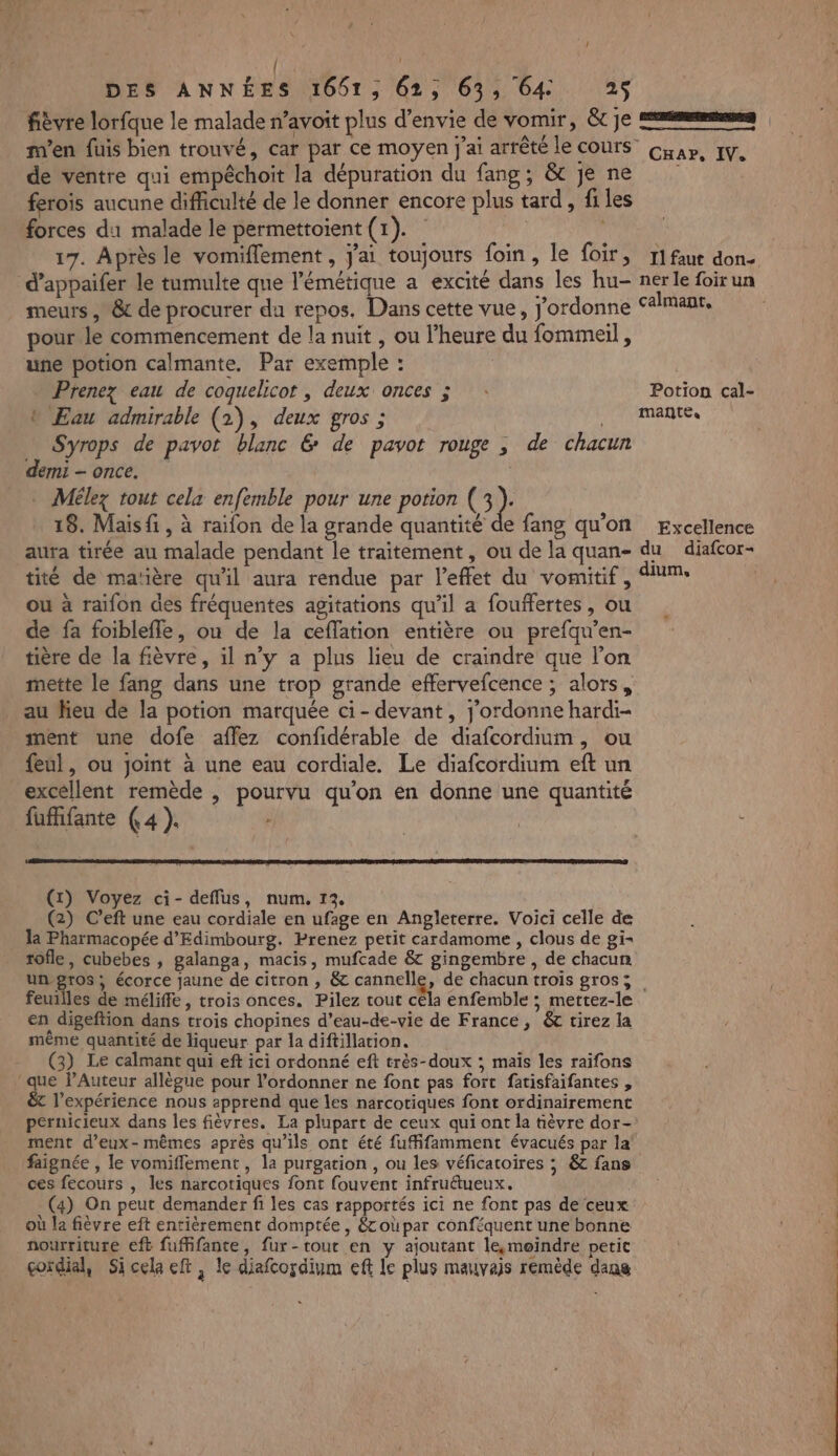 DES ANNÉES 1651, 62, 63, 64 25 fièvre lorfque le malade n’avoit plus d'envie de vomir, &amp;tje mms m'en fuis bien trouvé, car par ce moyen J'ai arrêté le COUrS Cap, IV. de ventre qui empêchoit la dépuration du fang, &amp; je ne | ferois aucune difficulté de le donner encore plus tard, files forces du malade le permettoient (1). 17. Après le vomiflement , jai toujours foin, le foir, r1faut don- d’appaifer le tumulte que l’émétique a excité dans les hu- ner le foir un meurs , &amp; de procurer du repos. Dans cette vue, J’ordonne calmant, pour le commencement de la nuit, ou l'heure du fommeil , une potion calmante. Par exemple : Prenez eau de coquelicot , deux onces ; : Potion cal- b Eau admirable (2), deux gros ; , Mantes Syrops de pavot blanc &amp; de pavot rouge , de chacun demi once. | . Mélez tout cela enfemble pour une potion C3): 18. Maisfi , à raifon de la grande quantité de fang qu'on Excellence aura tirée au malade pendant le traitement, ou de la quan- du diafcor- tité de ma’ière qu'il aura rendue par l’effet du vomitif, um: ou à raifon des fréquentes agitations qu’il a fouffertes, ou de fa foiblefle, ou de la ceffation entière ou prefqu’en- tière de la fièvre, il n'y a plus lieu de craindre que l’on mette le fang dans une trop grande effervefcence ; alors, au Jieu de la potion marquée ci- devant, j’ordonne hardi- ment une dofe affez confidérable de diafcordium, ou {eul, ou joint à une eau cordiale. Le diafcordium eft un excellent remède , pourvu qu'on en donne une quantité fufifante (4 ). ÿ | Û (1) Voyez ci- deflus, num. 13. (2) C’eft une eau cordiale en ufage en Angleterre. Voici celle de la Pharmacopée d’Edimbourg. Prenez petit cardamome , clous de gi- tôfle, cubebes , galanga, macis, mufcade &amp; gingembre , de chacun un-pros, écorce jaune de citron , &amp; cannelle, de chacun trois gros; feuilles de méliffe, trois onces. Pilez tout céla enfemble ; mettez-le en digeftion dans trois chopines d’eau-de-vie de France, ét tirez la même quantité de liqueur par la diftillation. (3) Le calmant qui eft ici ordonné eft très-doux ; maïs les raifons que lAuteur allègue pour l’ordonner ne font pas fort fatisfaifantes , &amp;t l'expérience nous æpprend que les narcotiques font ordinairement pernicieux dans les fièvres. La plupart de ceux qui ont la tèvre dor- ment d'eux-mêmes après qu’ils ont été fufifamment évacués par la faignée , le vomiflement , la purgation , ou les véficatoires ; &amp; fans ces fecours , les narcotiques font fouvent infruétueux. (4) On peut demander fi les cas rapportés ici ne font pas de ceux où la fièvre eft entièrement domptée , $&amp;coùpar conféquent une bonne nourriture eft fuffifante, fur-tout en y ajoutant le,moindre petit çordial, Sicela eft, le diafcoçdium eft Le plus mauvais remède dans