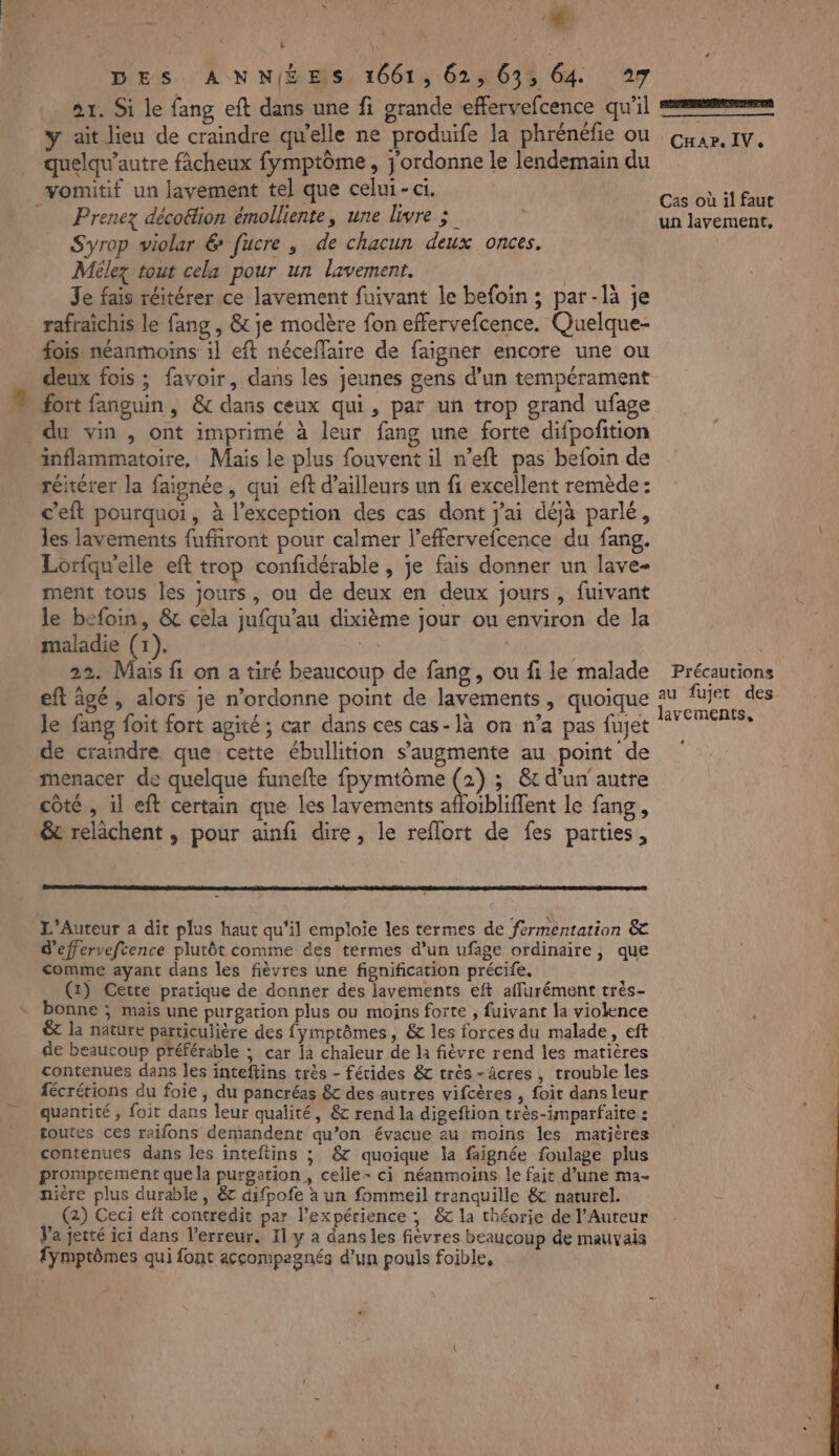 À | ne DES ANNÉES 1661, 62, 635 64 27 1. Si le fang eft dans une fi grande effervefcence qu'il y ait lieu de craindre qu'elle ne produife la phrénéfie ou quelqu’autre fàcheux fymptôme , j'ordonne le lendemain du vomitif un layement tel que celui-ci. Prenez déco&amp;fion émolliente, une livre ;_ Syrop violar 6 fucre , de chacun deux onces. Mélez tout cela pour un lavement. | Je fais réitérer ce lavement fuivant le befoïn ; par-là je rafraichis le fang , &amp; je modère fon effervefcence. Quelque- fois néanmoins 1] eft néceflaire de faigner encore une ou deux fois ; favoir, dans les jeunes gens d’un tempérament fort fanguin, &amp; dans ceux qui, par un trop grand ufage inflammatoire, Mais le plus fouvent il n’eft pas befoin de réitérer la faignée, qui eft d’ailleurs un fi excellent remède: c'eft pourquoi, à l'exception des cas dont j'ai déjà parlé, les lavements fuffiront pour calmer l’effervefcence du fang. Lorfquelle eft trop confidérable , je fais donner un lave- ment tous les jours, ou de deux en deux jours, fuivant le befoin, &amp; cela jufqu'au dixième jour ou environ de la maladie (+). | 22. Mais fi on a tiré beaucoup de fang, ou fi le malade eft âgé, alors je n’ordonne point de lavements, quoique Je fang foit fort agité ; car dans ces cas-là on n’a pas fujet menacer de quelque funefte fpymtôme @) ; @t d'un autre côté , il eft certain que les lavements affoibliffent le fang, &amp;t relâchent , pour ainfi dire, le reflort de fes parties, L’Auteur a dit plus haut qu'il emploie les termes de fermentation &amp; d'effervefcence plutôt comme des termes d’un ufage ordinaire, que comme ayant dans les fièvres une fignification précife. (1) Cette pratique de donner des lavements eft affurément très- bonne ; mais une purgation plus ou moins forte , fuivant la violence ét la nature particulière des fymptômes, &amp; les forces du malade, eft de beaucoup préférable ; car a chaleur de la fièvre rend les matières contenues dans les inteftins très - fétides &amp;c très-âcres , trouble les fécrétions du foie, du pancréas &amp; des autres vifcères , foit dans leur quantité , foit dans leur qualité, &amp; rend la digeftion très-imparfaite : toutes ces raifons demandent qu’on évacue au moins les matières contenues dans les inteftins ; &amp; quoique la faignée foulage plus promptement que la purgation , ceile- ci néanmoins le fait d’une ma- nière plus durable, &amp; difpofe à un fommeil tranquille &amp; naturel. (2) Ceci eft contredit par l'expérience ; &amp; la théorie de l’Auteur Va jetté ici dans l'erreur. Il y a dans les fiévres beaucoup de mauvais fymptômes qui font accompagnés d’un pouls foible, En Car. IV, Cas où il faut un lavement, Précautions au fujet des lavements,