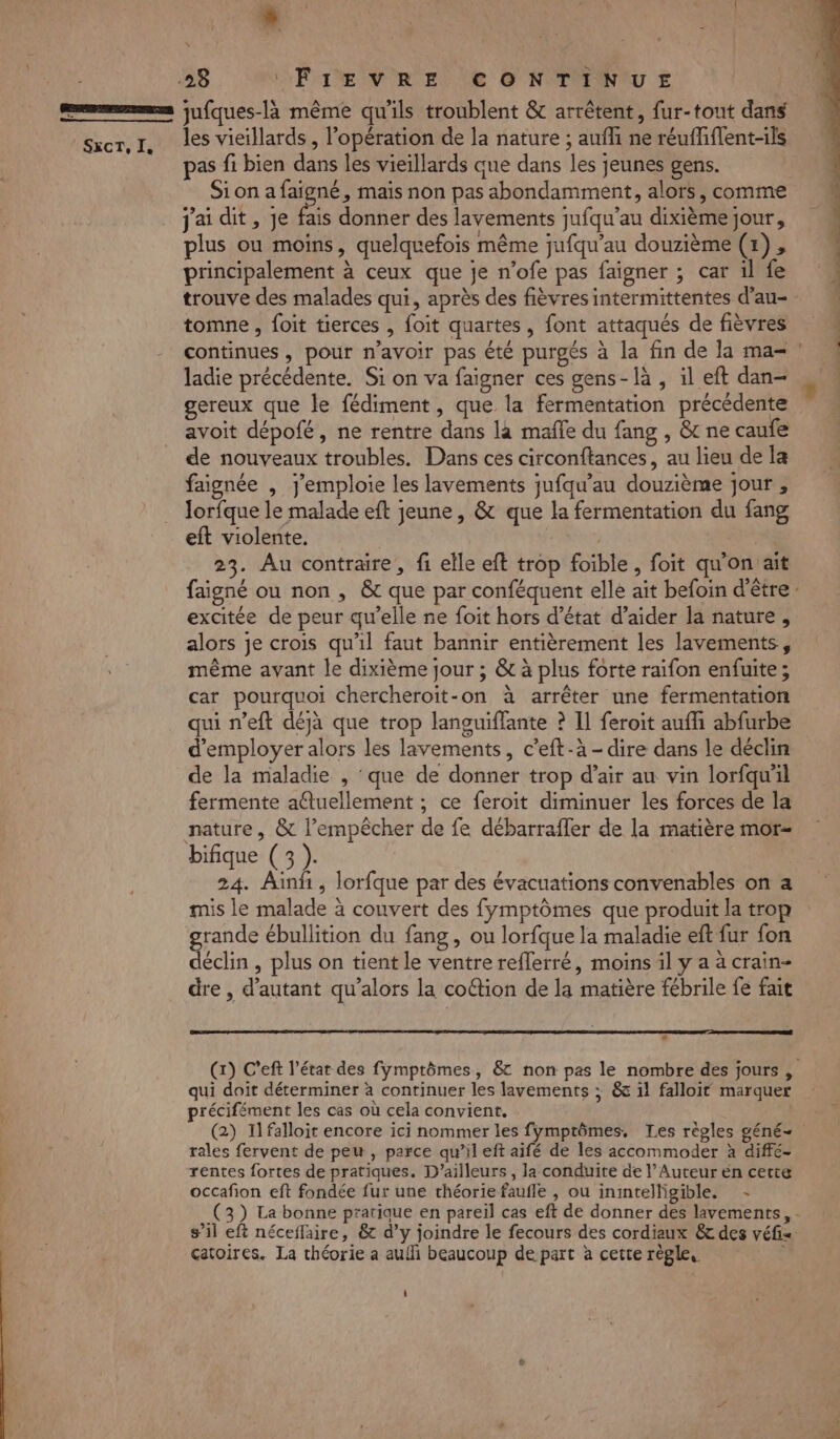 | SECT, Ie LA L Uri) 4 RE / &amp;) jufques-là même qu'ils troublent &amp; arrêtent, fur-tout dans les vieillards, l'opération de la nature ; auffi ne réuffiflent-ils pas fi bien dans les vieillards que dans les jeunes gens. Sion afaigné, mais non pas abondamment, alors, comme j'ai dit, Je fais donner des lavements jufqu’au dixième jour, plus ou moins, quelquefois même jufqu’au douzième (1), principalement à ceux que je n’ofe pas faigner ; car il fe trouve des malades qui, après des fièvres intermittentes d'au- tomne , foit tierces , foit quartes, font attaqués de fièvres ladie précédente. Si on va faigner ces gens-là , il eft dan- gereux que le fédiment, que la fermentation précédente avoit dépofé, ne rentre dans la mafle du fang , &amp; ne caufe de nouveaux troubles. Dans ces circonftances, au lieu de la faignée , j'emploie les lavements jufqu’au douzième jour , lorfque le malade eft jeune, &amp; que la fermentation du fang eft violente. | | 23. Au contraire, fi elle eft trop foible, foit qu'on ait excitée de peur qu’elle ne foit hors d'état d’aider la nature, alors je crois qu'il faut bannir entièrement les lavements, même avant le dixième jour ; &amp; à plus forte raifon enfuite; car pourquoi chercheroit-on à arrêter une fermentation qui n’eft déjà que trop languiffante ? Il feroit aufh abfurbe d'employer alors les lavements, c’eft-à - dire dans le déclin de la maladie , ‘que de donner trop d’air au vin lorfqu'il fermente a@uellement ; ce feroit diminuer les forces de la nature, &amp; l’empêcher de fe débarrafler de la matière mor- bifique (3 ). 24. Ain, lorfque par des évacuations convenables on a mis le malade à couvert des fymptômes que produit la trop rande ébullition du fang, ou lorfque la maladie eft fur fon déclin, plus on tient le ventre refferré, moins il y a à crain- dre , d'autant qu’alors la coftion de la matière fébrile fe fait 3 qui doit déterminer à continuer les lavements ; &amp; 1! falloit marquer récifément les cas où cela convient. rales fervent de peu, parce qu’il eft aifé de les accommoder à diffé- rentes fortes de pratiques. D'ailleurs, la conduite de l’Auteur én cette occafion eft fondée fur une théorie faufle , ou inintelligible. - sil eft néceflaire, &amp; d’y joindre le fecours des cordiaux &amp; des véfi= çatoires. La théorie a aulli beaucoup de part à cette règle, + DL +