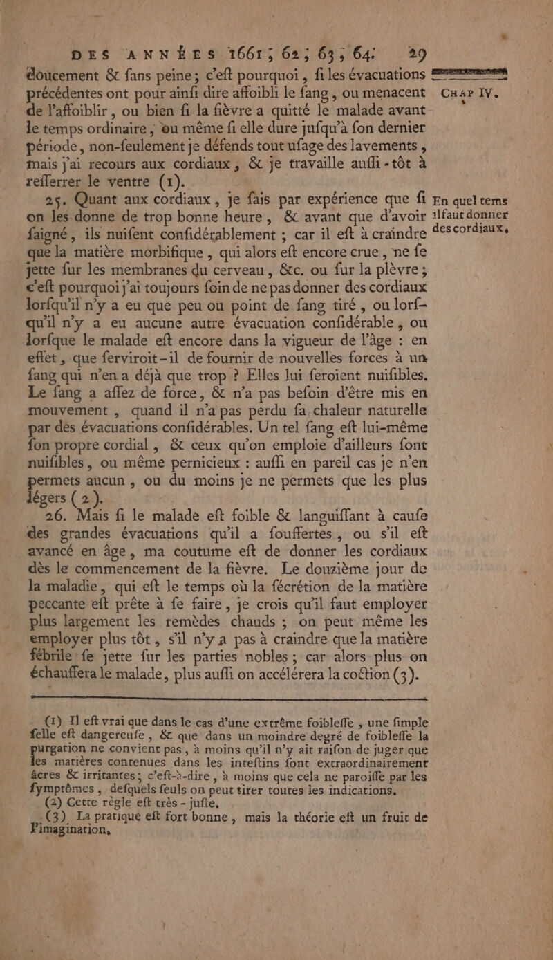 doucement & fans peine; c’eft pourquoi , files évacuations précédentes ont pour ainfi dire affoibli le fang , ou menacent le temps ordinaire , ou même fi elle dure jufqu’à fon dernier période, non-feulement je défends tout ufage des lavements , Mais j'ai recours aux cordiaux, & je travaille aufhi «tôt à reflerrer le ventre (1). | 25. Quant aux cordiaux, je fais par expérience que fi on les donne de trop bonne heure, & avant que d'avoir faigné , ils nuifent confidérablement ; car il eft à craindre que la matière morbifique , qui alors eft encore crue , ne fe ette fur les membranes du cerveau, &c. ou fur la plèvre; c'eft pourquoi j'ai toujours foin de ne pas donner des cordiaux lorfqu'il n’y a eu que peu ou point de fang tiré, ou lorf- uil n'y a eu aucune autre évacuation confidérable , ou lorfque le malade eft encore dans la vigueur de l’âge : en eftet , que ferviroit-il de fournir de nouvelles forces à un fang qui n’en a déjà que trop ? Elles lui feroient nuifibles. Le fang a aflez de force, & n’a pas befoin d’être mis en mouvement , quand il n’a pas perdu fa, chaleur naturelle par dés évacuations confidérables. Un tel fang eft lui-même fon propre cordial , & ceux qu’on emploie d’ailleurs font nuifibles, ou même pernicieux : aufli en pareil cas je n’en permets aucun , ou du moins je ne permets que les plus 26. Mais fi le malade eft foible & languiffant à caufe avancé en âge, ma coutume eft de donner les cordiaux dès le commencement de la fièvre. Le douzième jour de la maladie, qui eft le temps où la fécrétion de la matière peccante eft prête à fe faire, je crois qu'il faut employer plus largement les remèdes chauds ; on peut même les employer plus tôt, sil nya pas à craindre que la matière fébrile: fe jette fur les parties nobles ; car alors plus on échauffera le malade, plus aufli on accélérera la coftion (3). (1) Il eft vrai que dans le cas d’une extrême foibleffe , une fimple felle eft dangereufe , & que dans un moindre degré de foibleffe la urgation ne convient pas, à moins qu’il n’y ait raifon de juger que es matières contenues dans les inteftins font extraordinairement âcres & irritantes, c’efl--dire, x moins que cela ne paroïfle par les fymptômes , defquels feuls on peut tirer toutes les indications. (2) Cette règle eft très - jufte, ë (3). La pratique eft fort bonne , mais la théorie eft un fruit de ‘imagination, | ESRCETENERENEON CH4P IV. En quel tems 1lfaut donner descordiaux,