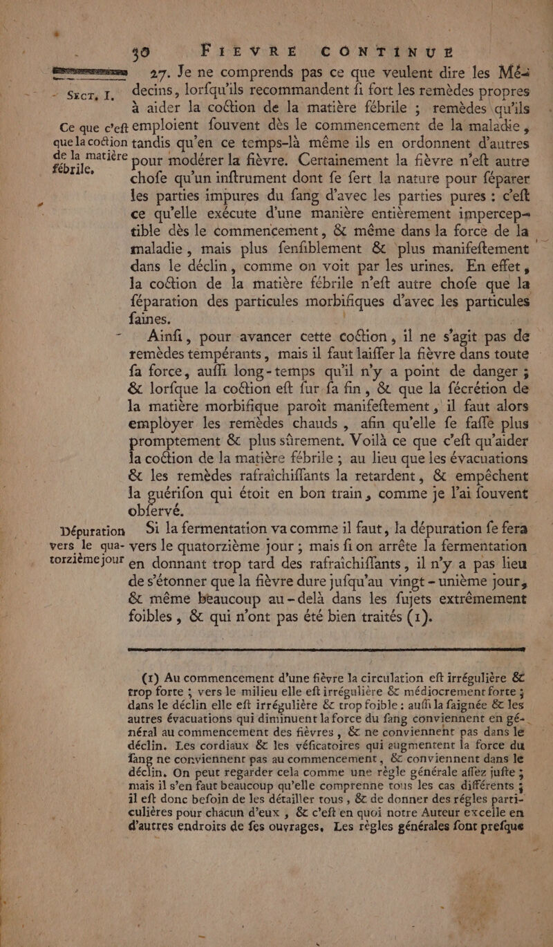 Le 27. Je ne comprends pas ce que veulent dire les Mé decins, lorfqu’ils recommandent fi fort les remèdes propres à aider la cottion de la matière fébrile ; remèdes qu'ils fébrile, pour modérer la fièvre. Certainement la fièvre n’eft autre chofe qu'un inftrument dont fe fert la nature pour féparer les parties impures du fang d'avec les parties pures : c’eft ce qu'elle exécute d’une manière entièrement impercep= tible dès le commencement, &amp; même dans la force de la maladie, mais plus fenfblement &amp; ‘plus manifeftement dans le déclin, comme on voit par les urines. En eflet, la coftion de la matière fébrile n’eft autre chofe que la féparation des particules morbifiques d'avec les particules faines. | | | Ainfi, pour avancer cette coftion, il ne s’agit pas de remèdes téempérants, mais il faut laifler la fièvre dans toute fa force, aufli long-temps qu'il n’y a point de danger ; &amp; lorfque la coftion eft fur.fa fin, &amp; que la fécrétion de la matière morbifique paroït manifeftement , il faut alors employer les remèdes chauds, afin qu'elle fe faffe plus promptement &amp; plus sûrement. Voilà ce que c’eft qu’aider la coétion de la matière fébrile ; au lieu que les évacuations &amp; les remèdes rafraichiffants la retardent, &amp; empêchent la guérifon qui étoit en bon train, comme je l'ai fouvent obfervé. Si la fermentation va comme il faut, la dépuration fe fera de s'étonner que la fièvre dure jufqu’au vingt - unième jour, &amp;t même beaucoup au-delà dans les fujets extrêmement foibles ,; &amp; qui n'ont pas été bien traités (1). (x) Au commencement d’une fièvre la circulation eft irrégulière &amp; trop forte ; vers le milieu elle eft irrégulière &amp; médiocrement forte ; dans le déclin elle eft irrégulière &amp;c trop foible : auff la faignée &amp; les autres évacuations qui diminuent la force du fang conviennent en gé-. néral au commencement des fièvres , &amp; ne conviennent pas dans lé déclin. Les cordiaux &amp;t les véficatoires qui eugmentent la force du fang ne conviennent pas au commencement, &amp; conviennent dans le déclin, On peut regarder cela comme une règle générale affez jufte ; mais il s’en faut beaucoup qu’elle comprenne tous les cas différents ; il eft donc befoin de les détailler tous , &amp;&amp; de donner des régles parti- culières pour châcun d’eux , &amp; c’eft en quoi notre Auteur excelle en d’autres endroics de fes ouvrages, Les règles générales font prefque