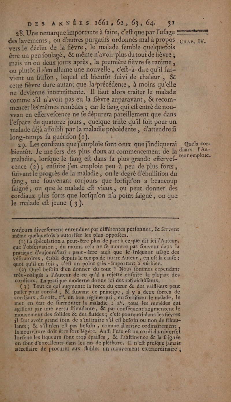 * DES ANNÉES 1661, 62,63, 64 31 28. Une remarque importante à faire, c’eft que par l’ufage des lavements, ou d’autres purgatifs ordonnés mal à propos vers le déclin de la fièvre, le malade femble quelquefois être un peu foulagé, &amp;t même n'avoir plus dutout de fièvre ; mois un ou deux Jours après , la première fièvre fe ranime, ou plutôtil s’en allume une nouvelle, c’eft-à-dire qu'il fur- vient un friflon , lequel eft bientôt fuivi de chaleur |, &amp; cette fièvre dure autant que la‘précédente, à moins qu’elle ne devienne intermittente, Îl faut alors traiter le malade comme sil n’avoit pas eu la fièvre auparavant, &amp; recom- mencer lèsmêmes remèdes ; car le fang qui eft entré de nou- veau en effervefcence ne fe dépurera pareïllement que dans Jefpace de quatorze jours, quelque trifte qu'il foit pour un malade déjà affoibli par la maladie précédénte , d'attendre fi long-temps fa guérifon (1). ; 29. Les cordiaux que j'emploie font ceux que j'indiquerai bientôt. Je me fers des plus doux au commencement de la maladie, lorfque le fang eft dans fa plus grande effervef- cence (2); enfuite j'en emploie peu à peu de plus forts, fuivant le progrès de la maladie, ou le degré d’ébullition du fang, me fouvenant toujours que lorfqw'on a beaucoup faigné , ou que le malade eft vieux, ou peut donner des cordiaux plus forts que lorfqu'on n’a point faigne , ou que } Lim. 2 toujours diverfement entendues par différentes perfonnes, &amp;c fervenc même quelquefois à autorifer les plus oppofées, : à (tr) La fpéculation a peut-être plus de part à ceque dit ici l’Auteur, que l’obfervation ; du moins cela ne fe montre pas fouvent dans la pratique d'aujourd'hui : peut-être auf que le fréquent ufage des véfcatoires , établi depuis le temps de notre Auteur , en eff la caufe : quoi qu’il en foit, c’eft un point très - important à vérifier. -() Quel befoin d’en donner du tout ? Nous fommes cependant très -obligés x l’Auteur de ce qu’il a rejetté enfuite la plupart des cordiaux. [La pratique moderne donne ici des rafraichiffants. (3) Tout ce qui augmente la force du cœur &amp; des vaifleaux peur pañler pour cordial ; &amp;c fuivant ce principe, il y a deux fortes de cordiaux , favoir, 1°, un bon régime qui , en fortifiant le malade, le met en état de. furmonter la maladie : 2%, tous les remèdes qui agillent par une vertu ftimulante, &amp; par conféquent augmentent le mouvement des folides &amp; des fluides ; c’eft pourquoi dans les fièvres il faut avoir grand foin de s’inftruire s’il eff befoin ou non de ftimu- lants; &amp; s’il n’en eft pas befoin , comme il arrive ordinairement , la nourriture doit être fort légère. Aufli l’eau eft un cordial univerfel lorfque les liqueurs font trop épaifles , &amp; l'abftinence &amp; la faignée en font d'excellents dans les cas de pléthore. I1 n’eit prefque jamais DSP ETES CHAPS AIN, Quels cor diaux VAu- teur emploie,