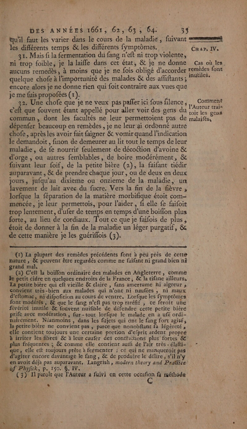 : { PA ka £ 24 qu'il faut les varier dans le cours de la maladie, fuivant eemmmé les différents temps &amp; les différents fymptômes. CRae, IV. 31. Mais fi la fermentation du fang n’eft ni trop violente, ni trop foible, je la laifle dans cet état, &amp; je ne donne Cas où les. aucuns remedès, à moins que je ne fois obligé d'accorder ao font quelque chofe à l’importunité des malades &amp; des affiftants ; encore alors je ne donne rien qui foit contraire aux vues que je me fuis propofées (1). je 22 Une chofe que je ne veux pas pafler ici fous filence , Me Coriment « a c’eft que fouvent étant appellé pour aller voir des gens du Re commun, dont les facultés ne leur permettoient pas de malaifése dépenfer beaucoup en remèdes, je ne leur ai ordonné autré chofe, après les avoir fait faigner &amp; vomir quand l'indication le demandoit , finon de demeurer au lit tout le temps de leur maladie, de fe nourrit feulement de décoction d'avoine &amp; d'orge , ou autres femblables, de boire modérément, &amp; fuivant leur {oif, de la petite bière (2), la faifant tiédir auparavant , &amp; de prendre chaque jour, ou de deux en deux jours, jufqu'au dixieme ou onzieme de la maladie, un lavement de lait avec du fucre. Vers la fin de la fièvre ; lorfque la féparation de la matière morbifique étoit com- mencée, je leur permettois, pour l'aider, f1 elle fe faifoit trop lentement, d’ufer de temps en temps d’une boiffon plus forte, au lieu de cordiaux. Tout ce que je faïfois de plus, étoit de donner à la fin de la maladie un léger purgatif, &amp; de cette manière je les guériflois (3). (x) La heure des remèdes précédents font à peu près de certe nature , &amp; peuvent être regardés comme ne faifant ni grand bien ni - grand mal, | _ (2) C’eft la boïffon ordinaire des malades en Angleterre, comme de petit cidre en quelques endroits de la France; &amp; la tifane ailleurs: La petite bière qui eft vieille &amp; claire , fans amertume fi aigreur , convient très-bien aux malades qui n’ont ni naufées ; ni maux d’eftomac, ni difpofition au cours de ventre, Lorfque les fymptômes font modérés, &amp; que le fang n’eft pas trop raréfié ; ve feroit une févérité inutilé 8 fouvent nuifible de défendre cette petite bièré prife avec modération , fur-tout lorfque le malade en a ufé ordi- _nairément. Néanmoins , dans les fujets qui ont le fang fort agité, la petite bière ne convient pas , parce que nonobftant fa légèreté, elle contient toujours une certaine portion d’efprit ardent propré à irriter les fibres &amp; à leut caufer des contfattions plus fortes 8 . plus fréquentes ; &amp; comme elle contient aufli de l'air très-élaftis ”. _ que, elle eft toujours prêre à fefmenter : cé qui ne manqueroit pas d’agiter encore davantage le fang , &amp; de produire le délire, s’il n’y _ en avoit déja pas auparavant, Langrish, modern theory and Pradicé: “of Phyfick, p. 150. 6. IV. 4