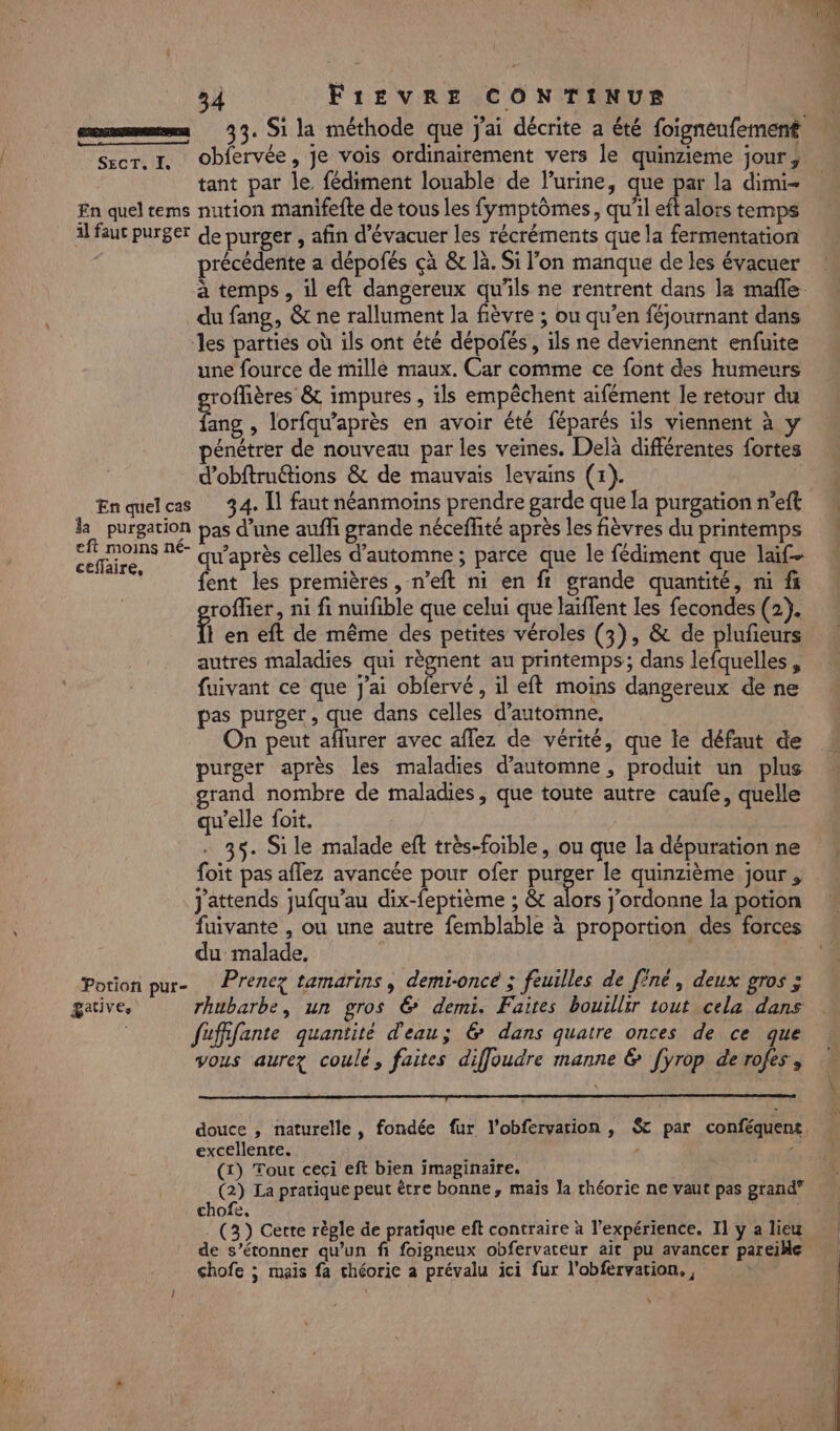 nn tnt rer. I. Obfervée, je vois ordinairement vers le quinzieme jour, tant par le fédiment louable de lurine, que 1 la dimi- En quel tems nution manifefte de tous les fymptômes, qu'il eft alors temps il faut purger de purger , afin d’évacuer les récréments que la fermentation précédente a dépofés çà &amp; là. Si l’on manque de les évacuer du fang, &amp; ne rallument la fièvre ; ou qu’en féjournant dans les parties où ils ont été dépoñés, ils ne deviennent enfuite une fource de mille maux. Car comme ce font des humeurs roffières &amp; impures , ils empêchent aifément le retour du Lie , lorfqu’après en avoir été féparés ils viennent à y pénétrer de nouveau par les veines. Delà différentes fortes d’obftruétions &amp; de mauvais levains (x). la purgation pas d’une aufh grande néceflité après les fièvres du printemps 4 eft moins né- ceflaire, : : 2 HAL fent les premières, n’eft ni en ft grande quantité, ni f« roffier, ni fi nuifible que celui que laiffent les fecondes (2). } en eft de même des petites véroles (3), &amp; de plufeurs autres maladies qui règnent au printemps; dans lefquelles , fuivant ce que j'ai obfervé, il eft moins dangereux de ne pas purger, que dans celles d'automne, On peut affurer avec aflez de vérité, que le défaut de purger après les maladies d'automne, produit un plus grand nombre de maladies, que toute autre caufe, quelle qu’elle foit. . 35. Sile malade eft très-foible, ou que la dépuration ne foit pas aflez avancée pour ofer puiser le quinzième jour , j'attends jufqu’au dix-feptième ; &amp; alors j’ordonne Ia potion fuivante , ou une autre femblable à proportion des forces du malade. | | Potion pur- Prenez tamarins, demi-oncé ; feuilles de finé, deux gros ; gative, rhubarbe, un gros € demi. Faites bouillir tout cela dans fuffifante quantité d'eau; &amp; dans quatre onces de ce que vous aurez coulé, faites diffoudre manne &amp; [yrop derofes , excellente. A4 , (x) Tour ceci eft bien imaginaire. ; (2) La pratique peut être bonne, mais la théorie ne vaut pas grand” chofe, | (3) Cette règle de pratique eft contraire à l'expérience. Il y a lieu de s’étonner qu’un fi foigneux obfervateur ait pu avancer pareille chofe ; mais fa chéorie a prévalu ici fur l’obfervation., | s