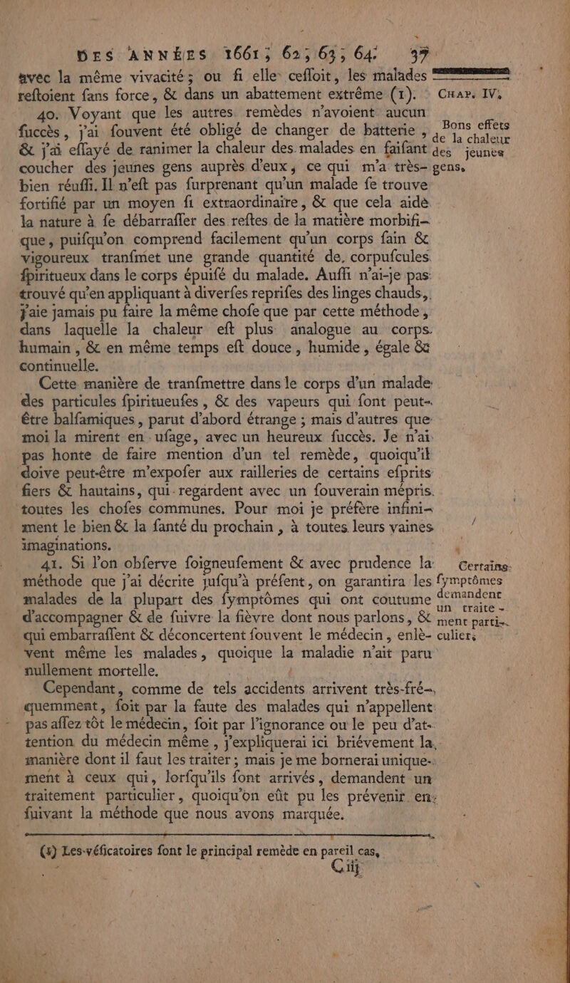 avec la même vivacité; ou fi elle cefloit, les malades == reftoient fans force, &amp; dans un abattement extrême (1). Car. IV, 40. Voyant que les autres remèdes mavoient aucun fuccès , jai fouvent été obligé de changer de batterie, Me &amp; j'ai effayé de ranimer la chaleur des malades en faifant des jeunes coucher des jeunes gens auprès d'eux, ce qui m'a très- gens, bien réuffi. Il n’eft pas furprenant qu'un malade fe trouve fortifié par un moyen fi extraordinaire, &amp; que cela aidé. la nature à fe débarrafler des reftes de la matière morbifi- que, puifqu'on comprend facilement qu'un corps fain &amp; vigoureux tranfmet une grande quantité de, corpufcules fpiritueux dans le corps épuifé du malade. Auffi n’ai-je pas: trouvé qu'en appliquant à diverfes reprifes des linges chauds, Jaie jamais pu faire la même chofe que par cette méthode, dans laquelle la chaleur eft plus analogue au corps. humain , &amp; en même temps eft douce , humide , égale &amp; continuelle. ; Cette manière de tranfmettre dans le corps d’un malade: des particules fpiritueufes , &amp; des vapeurs qui font peut- être balfamiques, parut d’abord étrange ; mais d'autres que moi la mirent en-ufage, avec un heureux fuccès. Je nai: pas honte de faire mention d’un tel remède, quoiqu'il doive peut-être m’expofer aux railleries de certains efprits fiers &amp; hautains, qui- regardent avec un fouverain mépris. toutes les chofes communes. Pour moi je préfère infini= ment le bien &amp; la fanté du prochain , à toutes leurs vaines imaginations. ‘ 41. Si lon obferve foigneufement &amp; avec prudence la Gertains. méthode que j'ai décrite jufqu’à préfent, on garantira les fymptômes malades de la plupart des fymptômes qui ont coutume TRACE d'accompagner &amp; de fuivre la fièvre dont nous parlons, &amp; ;nent dattes qui embarraflent &amp; déconcertent fouvent le médecin, enlè- culiers vent même les malades, quoique la maladie n'ait paru nullement mortelle. | | Cependant, comme de tels accidents arrivent très-fré-, quemment, foit par la faute des malades qui n’appellent: pas aflez tôt le médecin, foit par l'ignorance ou le peu d’at- tention du médecin même , j’expliquerai ici briévement la, manière dont il faut les traiter; mais je me bornerai unique ment à ceux qui, lorfqu'ils font arrivés, demandent un traitement particulier, quoiqu'on eût pu les prévenir. en: fuivant la méthode que nous avons marquée. 2 1 CROP UNS © SENTIR TRUE SLA TONNES MGR ET -CU0t-N-NOeS | () Les-véficatoires font le principal remède en pareil cas, - | Cig