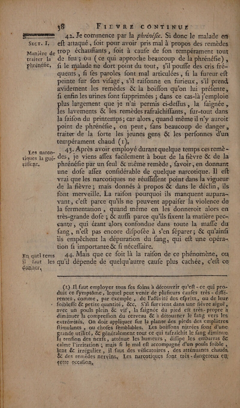 ge 42. Je commence par la phrénéfie. Si donc le malade er Secr. I. eft attaqué, foit pour avoir pris mal à propos des remèdes Manière de trop chauffants, foit à caufe de fon tempérament tout traiter la de feu ;ouù (ce qui approche beaucoup de là phrénéfie), plénéfie, fi le malade ne dort point du tout, s’il pouffe des cris fré- quents , fi fes paroles font mal articulées , fi la fureur eft peinte fur fon vifage , s’il raifonne en furieux, s’il prend avidement les remèdes &amp; la boiflon qu'on lui préfente, fi enfin les urines font fupprimées ; dans ce cas-là j’emploie plus largement que je n'ai permis ci-deflus, la faignée, les lavements &amp; les remèdes rafraîchiffants, fur-tout dans la faifon du printemps; car alors, quand même il n’y auroit point de phrénéfie, on peut, fans beaucoup de danger, traiter de la forte les jeunes gens &amp; les perfonnes d'un tempérament chaud (1). ges narco- . 43- Après avoir employé durant quelque temps ces remè - siques la gué- des, je viens aflez facilement à bout de la fièvre &amp; de la silent, phrénéfie par un feul &amp; même remède, favoir , en donnant une dofe affez confidérable de quelque narcotique. Il eft vrai que les narcotiques ne réufhflent point dans la vigueur. de la fièvre; mais donnés à propos &amp; dans le déclin, ils font merveille, La raifon pourquoi ils manquent aupara- vant, c'eft parce qu'ils ne peuvent appaifer la violence de la fermentation , quand même on les donneroit alors en très-grande dofe ; &amp; auffi parce qu'ils fixent la matière pec- çcante, qui étant alors confondue dans toute la mafle du . Tang, n’eft pas encore difpofée à s'en féparer; &amp; qu'ainfs is empêchent la dépuration du fang, qui eft une opéra- tion fi importante &amp; fi néceffaire. En queltems 44. Mais que ce foit là la raïfon de ce phénomène, ou il faut les quil dépende de quelqu’autre çaufe plus cachée, c'eft ce gennere (1) .I1 faut employer tous fes foins à découvrir qu’eft - ce qui pro- duit ce fymptôme, lequel peut venir de plufieurs caufes très - diffé- rentes, comme, par exemple , de l’aétivité des efprits, ou de leur * foibleffe &amp;7 petite quantité, &amp;cc. S'il furvient dans une fièvre aïguë, avec un pouls plein &amp;C vif, la faignée du pied eft très. propre à diminuer la compreifion du cerveau 6 à détourner le fang vers les extrémités. On doit appliquer fur la plante dés pieds des emplâtres ftimulants , ou chofes femblables. Les boifflons nitrées font d’une rande utilité, &amp; généralement tout ce qui tafraïchit le fang diminue F, tenfion des nerfs, atrénue les humeurs, diflipe les embarras &amp; calme l'irritation ; mais fi le mal eft accompagné d’un pouls foible , lent &amp;c irrégulier , il faut des véficatoires , des atténuants chauds, $C des remèdes nervins, Les narçotiques font très dangereux en! gette ocçafon, NAS