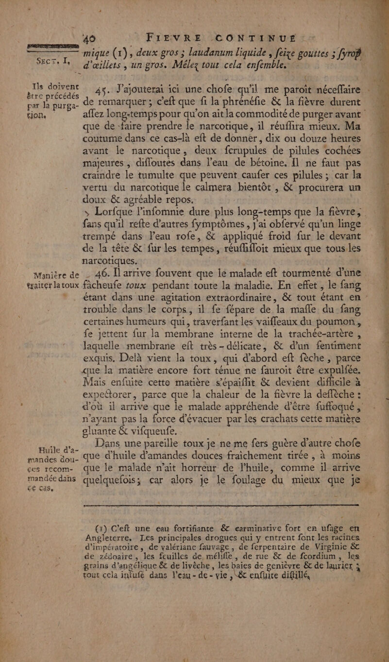 ———————————— SECTe Je Ils doivent ètre précédés par la purga- £1Oie Manière de éxaiter la toux v Huile d’a- mandes dou- ges recom- mandée dans LE Case 49 FIEVRE CONTINUE. d'œiliets , un gros. Mélez tour cela enfemble. À dé A ( 45. J’ajouterai ici une chofe qu'il me paroït néceflaire de remarquer; c’eft que fi la phrénéfie &amp; la fièvre durent que de -faire prendre le narcotique, il réuflira mieux. Ma coutume dans ce cas-là eft de donner, dix ou douze heures avant le narcotique, deux fcrupules de pilules cochées majeures , difloutes dans l’eau de bétoine. Il ne faut pas craindre le tumulte que peuvent caufer ces pilules ; car la vertu du narcotique le calmera bientôt , &amp; procurera un doux &amp;t agréable repos. fans qu'il refte d’autres fymptômes, j'ai obfervé qu'un linge trempé dans leau rofe, &amp; appliqué froid fur le devant de la tête &amp; fur les tempes, réuflifloit mieux que tous.les narcotiques. | 46. Il arrive fouvent que le malade eft tourmenté d'une trouble dans le corps, il fe fépare de la mafle du fang certaines humeurs qui, traverfant les vaifleaux du poumon, fe jettent fur la membrane interne de la trachée-artère , laquelle membrane et très- délicate, &amp; d’un fentiment exquis, Delà vient la toux, qui d’abord eft fèche , parce que la matière encore fort ténue ne fauroit être expulfée. Mais enfuite cette matière s’épaiflit &amp; devient difficile à expeétorer, parce que la chaleur de la fièvre la deffèche : n'ayant pas la force d’évacuer par les crachats cette matière oluante &amp;t vifqueufe. | que d'huile d'amandes douces fraichement tirée , à moins que le malade n’ait horreur de l'huile, comme il arrive quelquefois; çar alors je le foulage du mieux que je (x) C’eft une eau fortifiante &amp; carminative fort er ufage en Angleterre. Les principales drogues qui y entrent font les racines de zédoaire, les feuilles de. mélifle, de rue &amp; de fcordium, les grains d’angélique &amp; de livêche , les baies de genièvre &amp; de laurier à