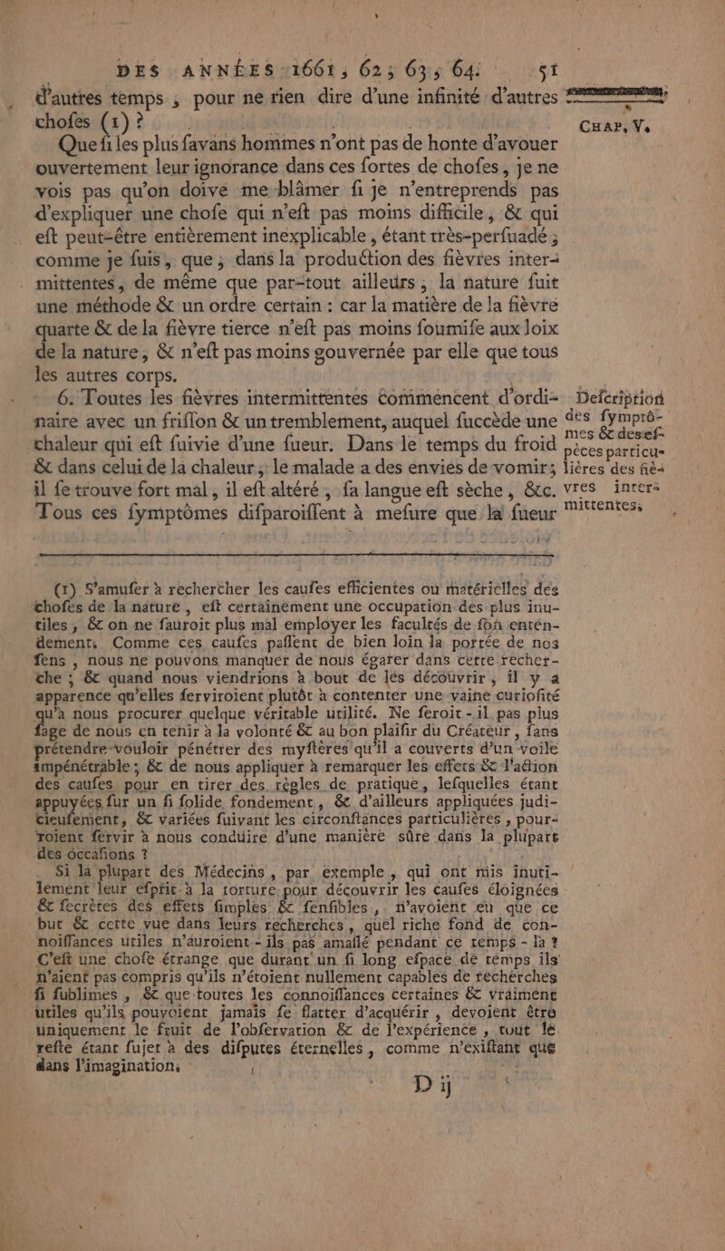 d’autres temps ; pour ne rien dire d’une infinité d'autres 2222; chofes (1)? je 54 Q Que fi les plus favans hommes n’ont pas de honte d’avouer ouvertement leur ignorance dans ces fortes de chofes, je ne vois pas qu'on doive me-blämer fi je n’entreprends pas d'expliquer une chofe qui n’eft pas moins difhcile, &amp; qui eft peut-être entièrement inexplicable , étant très-perfuadé ; comme je fuis, que ; dans la produétion des fièvres inter mittentes, de même que par-tout ailleurs, la nature fuit une méthode &amp; un ordre certain : car la matière de la fièvre quarte &amp; de la fièvre tierce n’eft pas moins foumife aux loix de la nature, &amp; n’eft pas moins gouvernée par elle que tous les autres corps. Er 6. Toutes les fièvres intermittentes Commencent d'ordi- Defcriprion naire avec un friflon &amp; un tremblement, auquel fuccède une ve Eu A chaleur qui eft fuivie d’une fueur. Dans le temps du froid éces parricu= &amp; dans celui de la chaleur ;: le malade a des envies de vomir; lières des fé il fe trouve fort mal, il eft altéré , fa langue eft sèche, &amp;cc. vres inter: Tous ces fymptômes difparoiflent à mefure que la fueur SAS Cuar, Vs (1) S’amufer à rechercher les caufes efficientes ou matérielles des chofes de la nature , eft certainement une occupation des plus inu- tiles , &amp; on ne fauroit plus mal employer les facultés de a entén- dement, Comme ces caufes pañlent de bien loin la portée de nos fens , nous ne pouvons manquer de nous égarer dans cette recher- che ; &amp; quand nous viendrions à bout de lés découvrir, il y a apparence qu’elles ferviroient plutôt à contenter une vaine curiofité qu'a nous procurer quelque véritable utilité. Ne feroic-il pas plus fage de nous en tenir à la volonté &amp; au bon plaifir du Créateur , fans rétendre vouloir pénétrer des myftéres qu’il a couverts d’un voile ampénétrable; &amp; de nous appliquer à remarquer les effets &amp; l'aion des caufes pour en tirer des. règles de pratique, lefquelles étant appuyées fur un fi folide fondement, &amp; d’ailleurs appliquées judi- cieufement, &amp;C variées fuivant les circonftances particulières , pour roient fervir à nous conduire d’une manière sûre dans la plupart des occañons ? Si la plupart des Médecins , par exemple , qui ont mis inuti- lement leur efpfit.à la torture. pour découvrir les caufes éloignées &amp;c fecrètes des effets fimples &amp; fenfibles ,. n’avoient en que ce but &amp;c cette vue dans leurs recherches, quel riche fond de con- noïffances utiles n’auroient - ils pas amaflé pendant ce temps - la ? C’eft une chofe étrange que durant un fi long efpace de témps ils’ n'aient pas compris qu'ils n’étoient nullement capables de féchérches fi fublimes , 6 que toutes les connoïffances certaines &amp;T vraiment ütiles qu’ils pouvoient jamais fe flatter d'acquérir , devoient être uniquement le fruit de l’obfervation &amp; de l'expérience , tuut le. refte étant fujer à des difputes éternelles, comme n’exifiant que dans l'imagination; è ab D j $