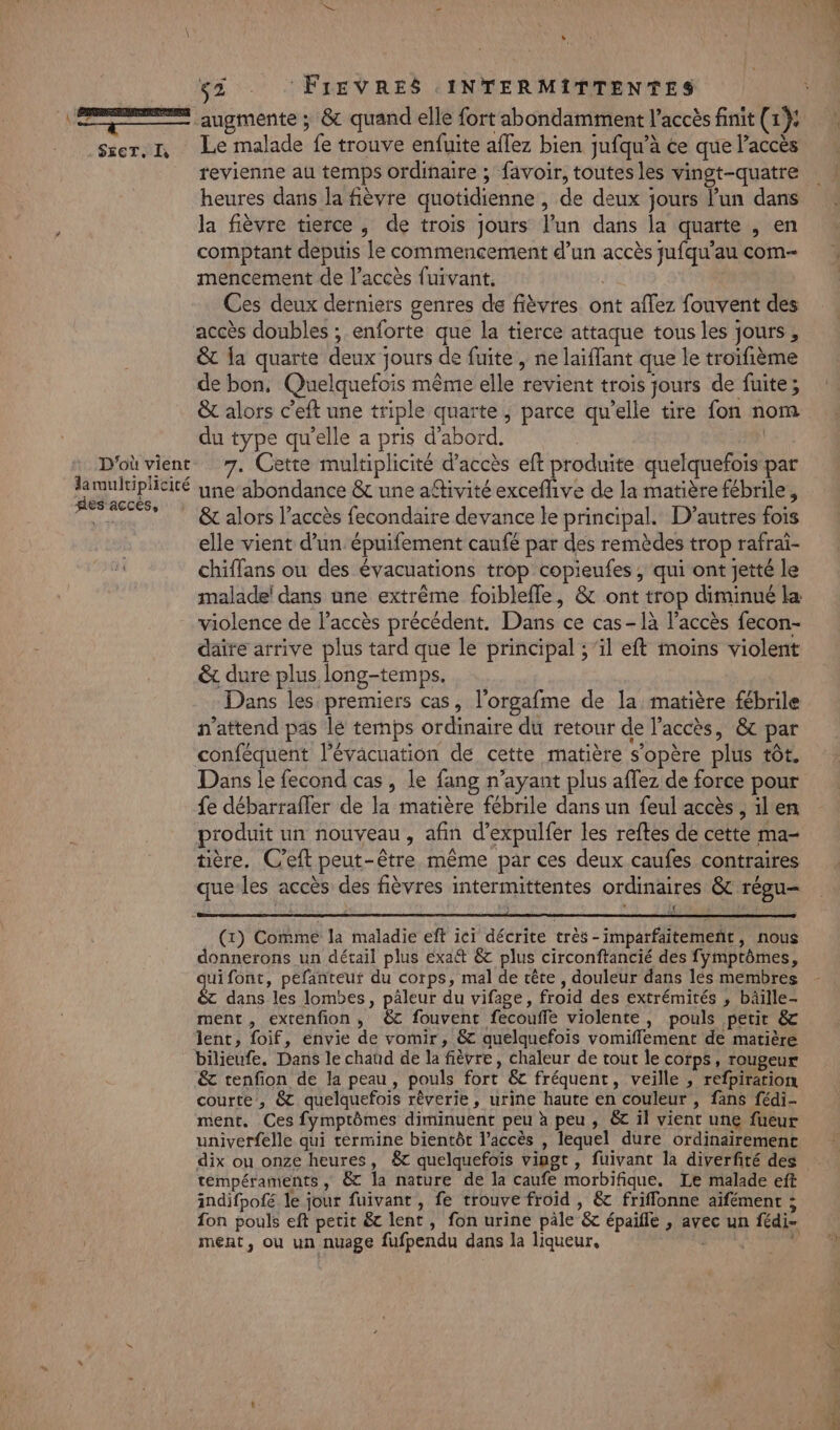 ER augmente ; &amp; quand elle fort abondamment l'accès finit (1): szer. I, Le malade fe trouve enfuite aflez bien jufqu’à ce que l'accès revienne au temps ordinaire ; favoir, toutes les vingt-quatre heures dans la fièvre quotidienne , de deux jours l’un dans la fièvre tierce, de trois jours l’un dans la quarte , en comptant depuis le commencement d’un accès jufqu’au com- mencement de l’accès fuivant. Ces deux derniers genres de fièvres ont affez fouvent des accès doubles ; enforte que la tierce attaque tous les jours ; &amp; la quarte deux jours de fuite , ne laiffant que le troifième de bon, Quelquefois même elle revient trois jours de fuite; &amp; alors c’eft une triple quarte, parce qu’elle tire fon nom du type qu’elle a pris d’abord. | D'où vient. 7. Cette multiplicité d'accès eft produite quelquefois-par larmuluplicité yne abondance &amp; une aftivité exceflive de la matière fébrile, fes accés, Do , LUE » : | &amp; alors l’accès fecondaire devance te principal. D’autres fois elle vient d’un. épuifement caufé par des remèdes trop rafrai- chiffans ou des évacuations trop copieufes ; qui ont jetté le malade! dans une extrême foibleffe, &amp; ont trop diminué la violence de l'accès précédent. Dans ce cas-1à l'accès fecon- daire arrive plus tard que le principal ; ‘il eft moins violent &amp; dure plus long-temps. Dans les premiers cas, l’orgafme de la matière fébrile n'attend pas lé temps ordinaire du retour de l'accès, &amp;c par conféquent l'évacuation de cette matière s'opère plus tôt. Dans le fecond cas, le fang n'ayant plus aflez de force pour fe débarraffer de la matière fébrile dans un feul accès , il en produit un nouveau, afin d’expulfer les reftes de cette ma- tière. C’eft peut-être même par ces deux caufes contraires que-les accès des fièvres intermittentes ordinaires &amp; régu- if (x) Comme la maladie eft ici décrite très-imparfaitemeñt, nous donnerons un détail plus exa&amp; &amp; plus circonftancié des fymptômes, jui font, pefanteuf du corps, mal de cête , douleur dans lés membres &amp; dans les lombes, päleur du vifage, froid des extrémités , bâille- ment , extenfion, &amp; fouvent fecouffe violente, pouls petit &amp; lent, foif, envie de vomir, &amp; quelquefois vomiffement de matière bilieufe. Dans le chaud de la fièvre, chaleur de tout le corps, rougeur &amp; tenfion de la peau, pouls fort &amp; fréquent, veille , refpiration courte, &amp;c quelquefois rêverie, urine haute en couleur , fans fédi- ment, Ces fymptômes diminuent peu à peu , 6 il vient une fueur univerfelle qui termine bientôt l’accès , lequel dure ordinairement dix ou onze heures, &amp;c quelquefois vingt , fuivant la diverfité des tempéraments , &amp; la nature de la caufe morbifique. Le malade eft indifpofé le jour fuivant , fe trouve froid , &amp; friflonne aifément ; fon pouls eft petit &amp; lent, fon urine pâle &amp; épaifle , avec un fédi- ment, ou un nuage fufpendu dans la liqueur, |