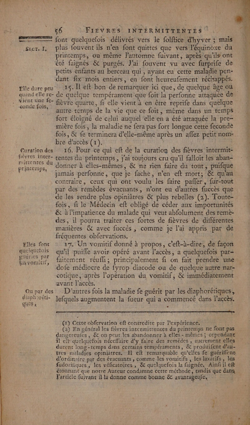 — font quelquefois délivrés vers le folfäice d'hyver ; mais Srer. I, plus fouvent ils n’en font quittes que vers l’équinoxe du printemps, ou même l'automne fuivant, après qu'ils ont été faignés &amp;c purgés. J'ai fouvent vu avec furprife de petits enfants au berceau qui, ayant eu cette maladie pen- dant fix mois entiers, en font heureufement réchappés. Elle dure peu 15. Il eft bon de remarquer ici que, de quelque âge ou quand elle re- de quelque tempérament que {oit la perfonne attaquée de hs | fièvre quarte, fi elle vient à en être reprife dans quelque | autre temps de la vie que ce foit, même dans un temps fort éloigné de celui auquel elle en à été attaquée la pre- mière fois , la maladie ne fera pas fort longue cette feconde fois, &amp; fe terminera d'elle-même après un affez petit nom bre d'accès (1). j à Curation des 16. Pour ce qui eft de la curation des fièvres intermit- ra hp tentes du printemps, j'ai toujours cru qu'il falloit les aban- PriAtemps, donner à elles-mêmes, &amp; ne rien faire du tout É puifque de | jamais perfonne, que je fache, n'en eft mort; &amp; qu'au contraire, ceux qui ont voulu les faire pafler, fur-rout par dés rémèdes évacnants, n’ont eu d'autres fuccès que de les rendre plus opiniâtres &amp; plus rebelles (2). Toute- fois, fi le Médecin eft obligé de céder aux importunités &amp; à l'impatience du malade qui veut abfolument des reme- des, il pourra traiter ces fortes de fièvres de différentes manières &amp; avec fuccès , comme je l'ai appris par dé fréquentes obfervations. | SEX SPORE Elles font 17. Un voinitif donné à propos, c'eft-à-dire, de façon queiquefois qu'il puifle avoir opéré avant l’accès, a quelquefois par- CNE, faitement réufl; principalement fi on fait prendre une 1 dofe médiocre de fyrop diacode ou de quelque autre nar- cotique, après l’opération du vomitif, &amp; immédiatement avant l’accès. | | Ou par des D'autres fois la maladie fe guérit par les diaphorétiques, ue 7U- Jefquels augmentent la fueur qui a commencé dans l'accès. HP 2 ; | : ji # , Se— RENE, + (r) Cette obfervation eft contredite par l'expérience, (2) En général les fièvres intermittentes du printemps ne font pas dangereufes , &amp; on peut, les abandonner à elles - mêmes; cependant 11 et quelquefois néceflaire d'y faire des remèdes , autrement elles durent long-temps dans certains tempéraments, &amp; produifent d’au- . tres maladies opiniatres. : Il eft remarquable qu'elles fe guériflene d'ordinaire par des évacuants , comme les vomitifs , les laxatifs, les fudorifiques ; les véficatoires , &amp; quelquefois la faignée. Ainfi il eft étonnant que notre Auteur condamne cette méthode, tandis que dans d'arcicie fuivant il la donne comme bonne &amp;c avanrageufe,