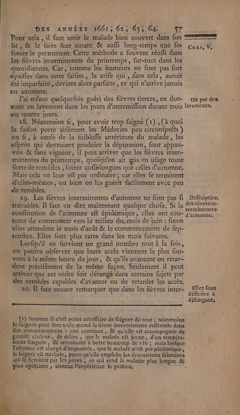 » DES ANNÉES 1661; 62, 63; 64: s7 | “Pour cela , il faut tenir le malade bien couvert dans fon 2€ it, &amp; le faire fuer autant &amp; auffi long-temps que fes Guur, v, forces le permettent. Cette méthode a fouvent réufli dans les fièvres intermittentes du printemps, fur-tout dans les “quotidiennes. Car, comme les humeurs ne font pas fort épaifles dans cette faïfon, la crife qui , fans cela, auroit été imparfaite , devient alors parfaite ; Ce qui n’arrive jamais en automne. - J'ai même quelquefois guéri des fièvres tierces, en don- où par des nant un lavement dans les jours d'intermiflion durant trois lavements, ou quatre Jours. , 18. Néanmoins fi, pour avoir trop faigné (1) , (à quoi la faïfon porte aifément les Médecins peu circonfpeéts ou fi, à caufe de la foiblefle antérieure du malade, les éfprits qui devroient produire la dépuration, font appau- “vris &amp; fans vigueur, 1l peut arriver que les fièvres inter mittentes du printemps, quoiqu'on ait mis en ufage toute forte de remèdes , foient auflislongues que celles d'automne. Mais cela ne leur eft pas ordinaire; car elles fe terminent d’elles-mêmes , ou bien on les guérit facilement avec peu de remèdes. | . 19. Les fièvres intermittentes d'automne ne font pas fi Defcriprion träitables. 11 faut en dire maintenant quelque chofe. Si la sfévresin- . . » MAL ELU termittentes : conftitution de l’automne eft épidémique, elles ont cou- d'utomne. tume de commencer vers le milieu du, mois de juin : finon elles attendent le mois d'août &amp; le commencement de fep- tembre. Elles font plus rares dans les mois fuivants.' + Lorfquil en furvient un grand nombre tout à la fois, on pourra obferver que leurs accès viennent le plus fou- vent à la même heure du jour, &amp; qu'ils avancent ou retar- dent précifément de la même façon. Seulement il peut atriver que cet ordre foit dérangé-dans certains fujets par des remèdes capables d'avancer ou de retarder les accès, 20. [l faut encore remarquer que dans les fièvres inter- Elles font | | difficiles à diftinguer, ee la faignée peut être utile quand la fièvre intermittente reflemble dans fon commencement à une continue, &amp; qu'elle eft accompagnée de grande chaleur, de délire , que le malade eft jeune, d’un tempéra- ment fanguin , ét accoutumé à boire beaucoup de vin ; mais lorfque l'efiomac eft chargé d’impuretés , que le malade n'eft pas pléthorique, la faïignée eft nuifible, parce qu’elle empèche les évacuations falutaires qui fe feroient par les pores ; ce qui rend la maladie plus longue &amp; e pius opiniâtre ; comme l'expérience le prouve, …