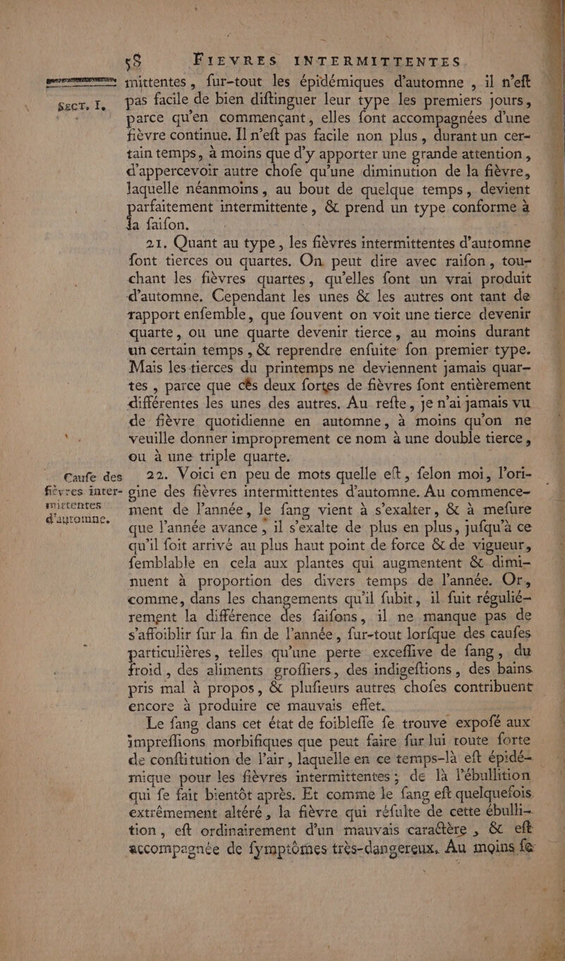 mn” — 55 FIEVRES INTERMITTENTES eme, nittentes , fur-tout les épidémiques d'automne , il n'eft sect, I, Pas facile de bien diftinguer leur type les premiers jours, 4 parce quen commençant, elles font accompagnées d’une fièvre continue. Îl n’eft pas facile non plus, durant un cer- tain temps, à moins que d'y apporter une grande attention, d'appercevoir autre chofe qu'une diminution de la fièvre, laquelle néanmoins, au bout de quelque temps, devient arfaitement intermittente, &amp; prend un type conforme à £ fonts 21, Quant au type, les fièvres intermittentes d'automne font tierces ou quartes. On peut dire avec raïfon, tou- chant les fièvres quartes, qu'elles font un vrai produit d'automne, Cependant les unes &amp; les autres ont tant dd rapport enfemble, que fouvent on voit une tierce devenir M quarte, ou une quarte devenir tierce, au moins durant un certain temps , &amp; reprendre enfuite fon premier type. Mais les tierces du printemps ne deviennent jamais quar— tes , parce que cËs deux fortes de fièvres font entièrement différentes les unes des autres. Au refte, jen’aijamais vu de fièvre quotidienne en automne, à moins qu'on ne \ veuille donner improprement ce nom à une double tierce, ou à une triple quarte. | Caufe des 22. Voici en peu de mots quelle eft, felon moi, l'ori- fivres inter- gine des fièvres intermittentes d'automne. Au commence- dauromne, ment de l’année, le fang vient à s'exalter, &amp; à mefure AE que l’année avance , il s’exalte de plus en plus, jufqu'àce qu’il foit arrivé au plus haut point de force &amp; de vigueur, femblable en cela aux plantes qui augmentent &amp; dimi= M nuent à proportion des divers temps de l’année. Or, comme, dans les changements qu'il fubit, il fuit régulié- rement la différence Le. faifons, il ne manque pas de s’afloiblir fur la fin de l’année, fur-tout lorfque des caufes particulières, telles qu'une perte exceflive de fang, du froid , des aliments grofliers, des indigeftions, des bains pris mal à propos, &amp; plufeurs autres chofes contribuent encore à produire ce mauvais eflet. d Le fang dans cet état de foiblefle fe trouve expofé aux impreflions morbifiques que peut faire fur lui route forte de conftitution de l'air, laquelle en ce temps-là eft épidé- mique pour les fièvres intermittentes ; de là l’ébullition qui fe fait bientôt après. Et comme le fang eft quelquefois. extrêmement altéré , la fièvre qui réfulte de cette ébulli- tion, eft ordinairement d’un mauvais caradtère , &amp; eft accompagnée de fymptômes très-dangereux, Au moins f@