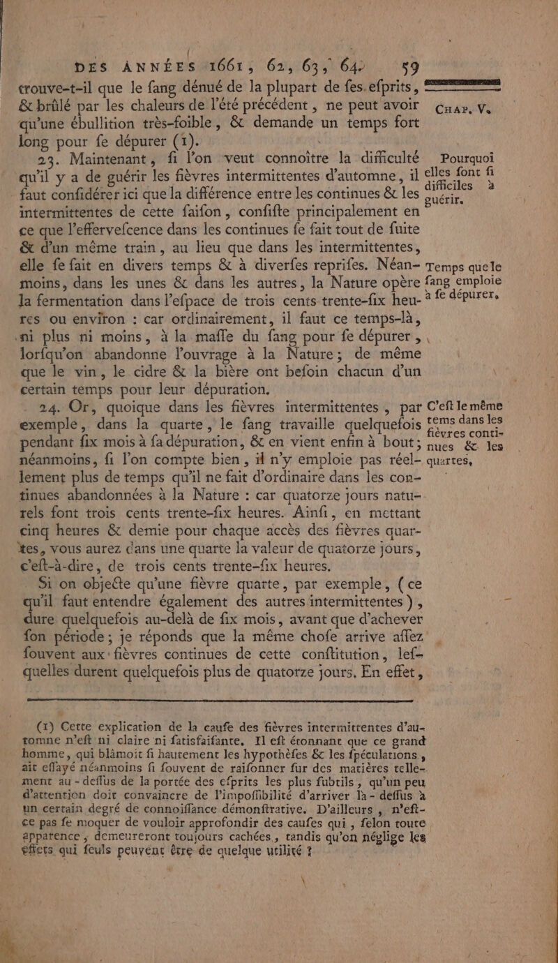 | | é trouve-t-il que le fang dénué de la plupart de fes. efprits, == &amp; brûlé par les chaleurs de l'été précédent , ne peut avoir qu'une ébullition très-foible, &amp; demande un temps fort long pour fe dépurer (1). | | | 23. Maintenant, fi l’on veut connoitre la difficulté Pourquoi qu'il y a de guérir les fièvres intermittentes d'automne, il Le FE : faut confidérer ici que la différence entre les continues &amp; les SUéLE intermittentes de cette faifon, confifte principalement en ce que l’effervefcence dans les continues fe fait tout de fuite &amp; d'un même train, au lieu que dans les intermittentes, elle fe fait en divers temps &amp; à diverfes reprifes. Néan- Temps quele moins, dans les unes &amp; dans les autres, la Nature opère fang emploie la fermentation dans l’efpace de trois cents trente-fix heu- * À dépurer, res ou environ : car ordinairement, il faut ce temps-là, ni plus ni moins, à la mafle du fang pour fe dépurer , , lorfqu'on abandonne l'ouvrage à la Nature; de même que le vin, le cidre &amp; la bière ont befoin chacun d’un certain temps pour leur dépuration. 24. Or, quoique dans les fièvres intermittentes , par C’eft le même exemple, dans la quarte, le fang travaille quelquefois TS ne QUES ! . . \ vres contI= pendant fix mois à fadépuration, &amp; en vient enfin à bout; nes &amp; les néanmoins, fi l’on compte bien, # n’y emploie pas réel- quartes, lement plus de temps qu'il ne fait d'ordinaire dans les con- tinues abandonnées à la Nature : car quatorze jours ratu- rels font trois cents trente-fix heures. Aïnfi, en mettant cinq heures &amp; demie pour chaque accès des fièvres quar- tes, vous aurez dans une quarte la valeur de quatorze jours, c'eft-à-dire, de trois cents trente-fix heures. . Si on objette qu’une fièvre quarte, par exemple, (ce CHar, Vs dure quelquefois au-delà de fix mois, avant que d’achever fon période ; je réponds que la même chofe arrive affez fouvent aux: fièvres continues de cette conftitution, lef- quelles durent quelquefois plus de quatorze jours, En effet, tomne r’eft ni claire ni fatisfaifante. Il eft étonnant que ce grand homme, qui blämoit fi hautement les hypothèfes &amp; les fpécularions, ait effayé néanmoins fi fouvent de raïfonner fur des matières telle- ment au - deflus de la portée des efprits les plus fubrils, qu’un peu d'attention doit convaincre de l’impofñbilité d’arriver la- deflus à un certain degré de connoiffance démonftrative. D'ailleurs , n’eft- ce pas fe moquer de vouloir approfondir des caufes qui , felon toute éppatence ; demeureront toujours cachées, tandis qu’on néglige les effets qui feuls peuvent être de quelque utilité ? ae \