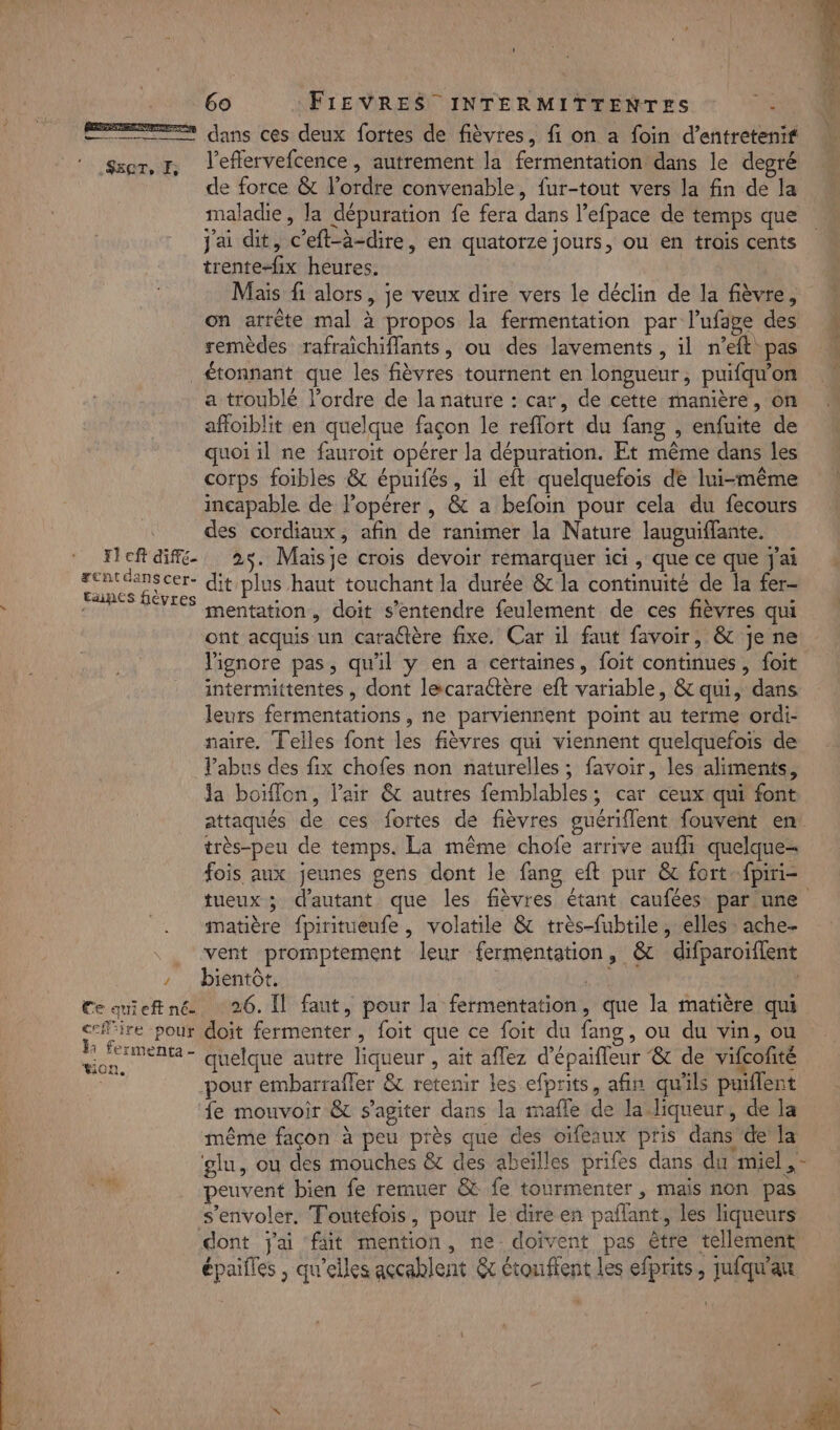 EE dans ces deux fortes de fièvres, fi on a foin d’entretenif Sser, r, Teflervefcence, autrement la fermentation dans le degré de force &amp; l'ordre convenable, fur-tout vers la fin de la maladie, la dépuration fe fera dans l’efpace de temps que j'ai dit, c'eft-à-dire, en quatorze jours, ou en trois cents trente-fix heures. Mais fi alors, je veux dire vers le déclin de la fièvre, on arrête mal à propos la fermentation par l’ufape des M remèdes rafraichiflants, ou des lavements, il n’eft pas _£tonnant que les fièvres tournent en longueur, puifqu’on a troublé l’ordre de la nature : car, de cette manière, on affoiblit en quelque façon le reflort du fang , enfuite de quoi il ne fauroit opérer la dépuration. Et même dans les corps foibles &amp; épuifés, il eft quelquefois de lui-même incapable de Fopérer , &amp; a befoin pour cela du fecours des cordiaux, afin de ranimer la Nature lauguiffante. ITcft dif. 25. Maisje crois devoir remarquer ici , que ce que J'ai rcntdanscer- dit plus haut touchant la durée &amp; la continuité de la fer- tancs fièvres ë : al \ - mentation, doit s'entendre feulement de ces fièvres qui ont acquis un caraltère fixe. Car il faut favoir, &amp; je ne Vignore pas, qu'il y en a certaines, foit continues, foit intermittentes , dont lecaraétère eft variable, &amp; qui, dans leurs fermentations, ne parviennent point au terme ordi- naire. Teiles font les fièvres qui viennent quelquefois de Vabus des fix chofes non naturelles ; favoir, les aliments, Ja boiffon, l'air &amp; autres femblables; car ceux qui font attaqués de ces fortes de fièvres guériflent fouvent ent très-peu de temps. La même chofe arrive aufli quelque- fois aux jeunes gens dont le fang eft pur &amp; fort-fpiri= tueux ; d'autant que les fièvres étant caufées par une matière fpiritueufe, volatile &amp; très-fubtile, elles : ache- . vent promptement leur fermentation, &amp; difparoiflent / bientôt. tn 4 Ce quieftné 26. Il faut, pour la fermentation, que la matière qui cefire pour doit fermenter, foit que ce foit du fang, ou du vin, ou Die quelque autre liqueur , ait aflez d’épaifleur ‘&amp; de vifcofité pour embarrafler &amp; retenir les efprits, afin qu'ils puiflent fe mouvoir &amp; s’agiter dans la mafle de la liqueur, de la même façon à peu près que des oïfeaux pris dans de la glu, ou des mouches &amp; des abeilles prifes dans du miel ,- peuvent bien fe remuer &amp; fe tourmenter , mais non pas s'envoler. Toutefois, pour le dire en paflant, les liqueurs dont j'ai fait mention, ne doivent pas être tellement épaifles , qu'elles açcablent &amp; étouflent les efprits, jufqu'an … \