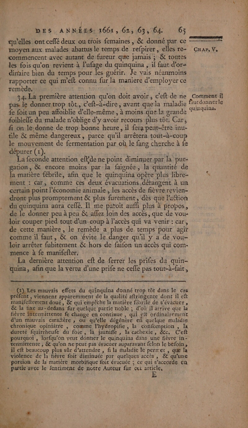 | | DES ANNÉES: 1661, 62, 63, 64 6j qu’elles ont ceflé deux ou trois femaines , &amp; donné par ce moyen.aux malades abattus le temps de refpirer , elles re- commencent avec autant de fureur que jamais ; &amp; toutes les fois qu'on revient à l'ufage du quinquina , il faut d’or- dinaire bien du temps pour les guérir. Je vais néanmoins rapporter ce qui meft connu fur la maniere d'employer ce remède. LH, nan | 34. La première attention qu’on doit avoir , c’eft de ne pas: le donner trop tôt, c’eft-ä-dire, avant que la maladie fe foit un peu affoiblie d'elle-même , à moins que la grande foibleffe du malade n’oblige d’y avoir recours plus tôt. Car, fi on le: donne de trop bonne heure, il fera peut-être inu- tile &amp; même dangereux, parce qu'il arrêtera tout-à-coup le mouvement de fermentation par où le fang cherche à fe dépurer (1). La ; del: de eue La feconde attention eflide ne point diminuer.par la pur- gation, &amp; encore moins par la faignée, la quantité de la matière fébrile, afin que le quinquina opère plus libre- ment : Car, comme Ces deux évacuations,détangent à un certain point l’économie animale , les accès de fièvre revien- dront plus promptement &amp; plus furement, dès que lation du quinquina aura ceflé. T1 me patoït auffi plus à propos, de le donner peu à peu &amp; aflez loin des accès, que de vou- doir couper pied tout d’un: coup à l’accès qui va venir : car, de cette manière , le remède a plus de, temps pour agir comme il faut, &amp; on évite le danger qu'il y a de vou- loir arrêter fubitement &amp; hors de faifon un accès qui com- mence à fe manifefter. | je La dernière attention eft de ferrer les prifes du quin- quina, afin que la vertu d’une prife ne ceffe pas tout-à-fait, » LA (x) Les mauvais effets du quinquina donné trop tôt dans le cas préfent , viennent apparemment de la qualité aftringente dont il eft manifeftement doué, &amp; qui empêche la matière fébrile de s’évacuer, &amp; la fe au-dedans fur quelque partie noble ; d'où il arrive que la fièvre intermittente fe change en continue , qui eft ordinairement d'un mauvais caraftère , ou qu’elle dégénére en quelque maladie chronique opiniâtre , comme l’hydropifie , la confomprion , la dureté fquirrheufe du foie, là jauniffle , la cachexie, &amp;cc. C'eft pourquoi , lorfqu’on veut dénner le quinquina dins une fièvre in- termittente , &amp; qu’on ne peut pas évacuer auparavant felon le befoin, il eft beaucoup plus sûr d’attendre , fi la maladie le permet , que la violence de la fièvre foit diminuée par quelques accès , &amp;7 qu'une portion de la matière morbifique foit évacuée ; ce qui s’accorde en partie avec le fentiment de notre Auteur fur cei arcicle, ERRRCRSPES CHA, Ve Coriment il quinquinae