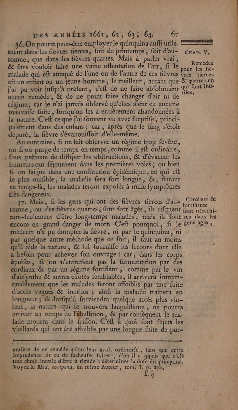 L : | 46.:On pourra peut-être employer le quinquina auffi utile. + inent dans les fièvres tierces, foit de printemps, foit d'au- Car, V. tomne, que dans les fièvres quartes. Mais à parler vrai, É &amp; fans vouloir fairé une vaine oftentation de l’art, fi le SEE malade qui eft attaqué de l’une ou de l’autre de ces fièvrés EUR tierces eft un enfant ou un jéune homme , le meilleur , autant que &amp;c quartes,en Jai pu voir jufqu'à préfent, c'eft de ne faire abfoluiment 4 ces ke] aucun remède, &amp; de ne point faire chänger d’air ni de régime; car je nai jamais obfervé qu’elles aient eu aucune mauvaife fuite , lorfqu’on les a entièremént abandonnées à la nature. C’eft ce que j'ai fouvént vu avec furprife, princi- palément dans des enfans ; car, après que le fang s’étoit dépuré, la fièvre s’évanouifloit d'elle-même, Au contraire , fi on fait obferver un régime trop févère, ou fon purge de temps en temps, comme il eft ordinaire, fous prétexte de diffiper les obftructions, &amp; d’évacuer les humeurs qui féjournent dans les premières voies ; ou bien fi on faigne dans une conftitution épidémique, ce qui eft le plus nuifible, la maladie fera fort longue, &amp;, durant À ce temps-là, les malades feront expoñés à mille fymptômes très-dangereux, DUT NE 37. Mais, fi les gens qui ont des fièvres tierces d’au= Po nae ée tomne ; ou des fièvres quartes , font fort âgés, ils rifquent f5nr néceftaie non-feulement d’être long-temps malades, mais ils font res dans les encore en grand danger de mort, C’eft pourquoi, fi le Sens âgés, médecin n’a pu dompter la fièvre, ni par le quinquina, ni par quelque autre méthode que ce foit, il faut au moms qu'il aide la nature , &amp; lui foutnifle les fecours dont elle é a befoin pour achever fon ouvrage‘ car, dans les corps épuifés, fi ‘on n'entretient pas la fermentation par des cordiaux &amp; par un régime fortifiant , comme par le vin d'abfynthe &amp; autres chofes femblables, il arrivera imman- quablement que les malades feront affoiblis par une” fuite d'accès vagues &amp; inutiles ; ainfi la maladie traïnera en longueur ; &amp; lorfqu'il furviendra quelque accès plus vio- lent, la nature qui fe trouvera languiffante , ne pourra arriver au temps de l’ébullition , -&amp; par conféquent le ma- Jade mourra dans le friffon. C’eft à quoi font füjets les vieillards qui ont été affoiblis par une longue fuite de pur imprudence ait eu de fâcheufes fuites ; d'où il a appris que c’eft une chofe inutile d'être fi rimide à déterminer la dofe du quinquina;, ÿ