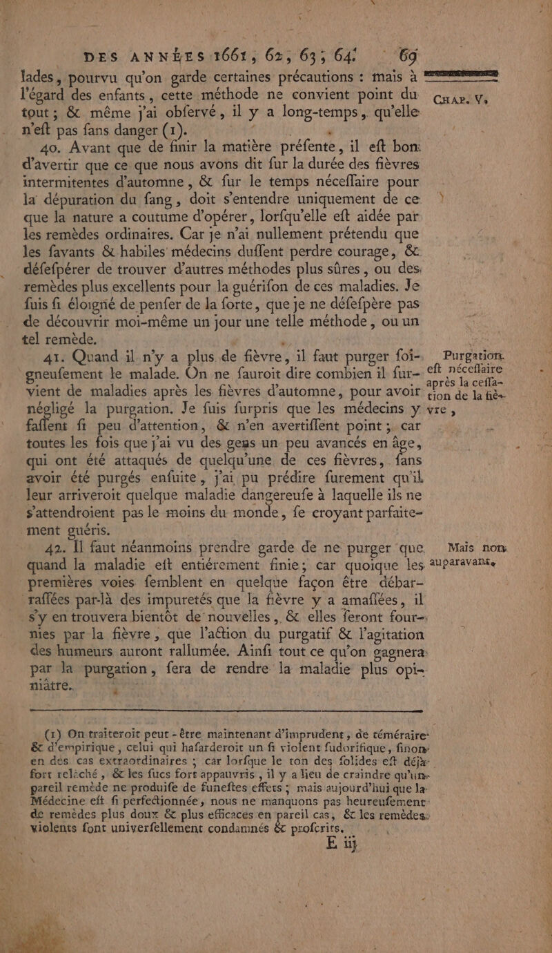 &gt; À DES ANNÉES 1661, 62, 63; 64 Gd l'égard des enfants, cette méthode ne convient point du Gap. y. tout ; &amp; même j'ai obfervé, il y a long-temps,. qu’elle n'eft pas fans danger (1). . | ° 40. Avant que de finir la matière préfente, il eft bon: d’avertir que ce que nous avons dit fur la durée des fièvres intermitentes d'automne , &amp; fur le temps néceflaire pour la dépuration du fang, doit s'entendre uniquement de ce que la nature a coutume d'opérer, lorfqu’elle eft aidée par les remèdes ordinaires. Car je n’ai nullement prétendu que les favants &amp; habiles médecins duffent perdre courage, &amp; défefpérer de trouver d’autres méthodes plus sûres, ou des fuis fi éloigné de penfer de la forte, que je ne défefpère pas de découvrir moi-même un jour une telle méthode, ou un tel remède. e 41: Quand il n’y a plus de fièvre, il faut purger foi, Purgation. gneufement ke malade. On ne fauroit dire combien il fur- eft Ne À % vient de maladies après les fièvres d'automne, pour avoir A de la fee. négligé la purgation. Je fuis furpris que les médecins y vre, ; faflent fi peu d'attention, &amp; n’en avertiflent point ;. car toutes les fois que j'ai vu des gegs un peu avancés en âge, qui ont été attaqués de quelqu'une de ces fièvres, . fans avoir été purgés enfuite, J'ai pu prédire furement qu'il leur arriveroit quelque maladie dangereufe à laquelle ils ne s’attendroient pas le moins du monde, fe croyant parfaite- 42. Îl faut néanmoins prendre garde de ne purger que Maïs nom quand la maladie eit entiérement finie; car quoique les Anparavante premières voies femblent en quelque façon être débar- s’y en trouvera bientôt de nouvelles , &amp; elles feront four nies par la fièvre , que l’aébion du purgatif &amp; l'agitation des humeurs auront rallumée, Ainfi tout ce qu’on gagnera: par la purgation, fera de rendre la maladie plus opi- niâtre. à (x) Ontraiteroit peut -être maintenant d’imprudent, de téméraire: &amp;t d’empirique , celui qui hafarderoit un fi violent fudorifique, finon: en dés cas extraordinaires ; car lorfque le ton des folides ef déjx fort relèché , 6 les fucs fort appauvris , il y a lieu de craindre qu'un- pareil remède ne produife de funeftes effets ; mais aujourd’hui que la- Médecine eft fi perfettionnée, nous ne manquons pas heureufement: de remèdes plus doux &amp; plus efficaces en pareil cas, &amp;c les remèdes: C1 violents font univerfellement condamnés &amp;t profcrirs. 4 Et