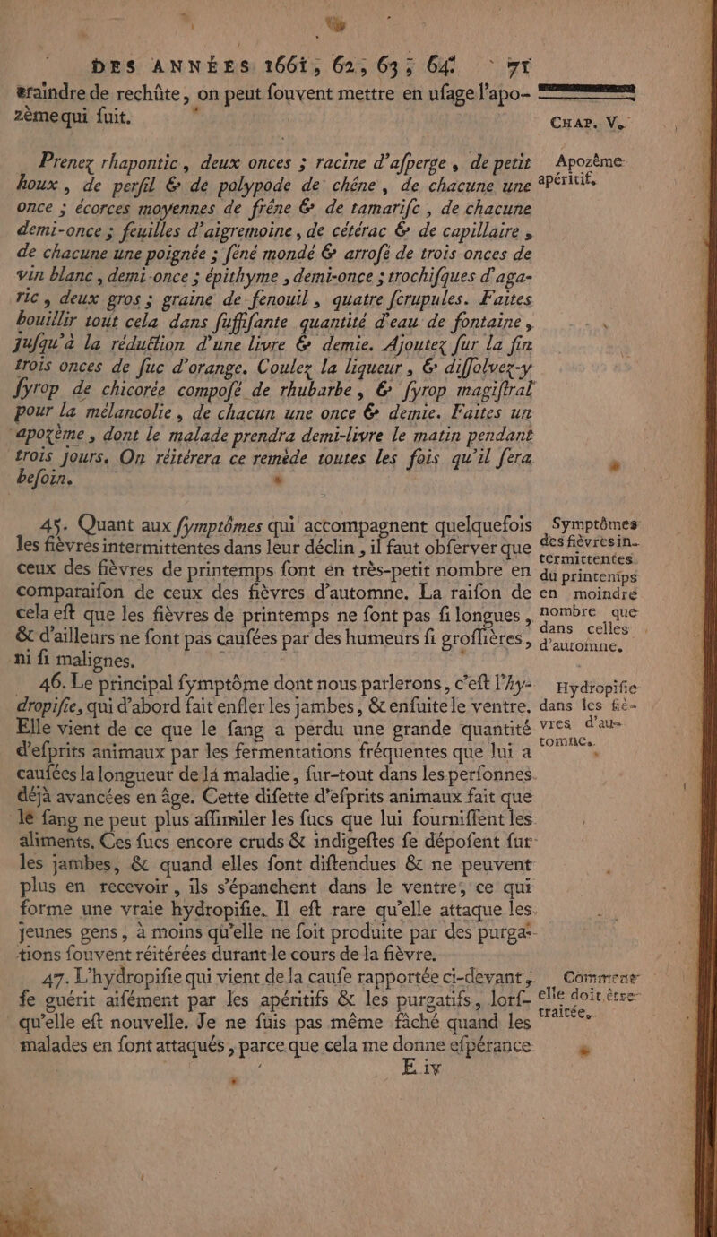 s, DT DES ANNÉES 1661, 62, 63; 64 yr æraindre de rechûte, on peut fouvent mettre en ufage l’apo- === zèmequi fuit. : CHAr, V. … Prenez rhapontic, deux onces ; racine d’afperge, de petit Apozème houx , de perfil &amp; de polypode de: chêne, de chacune une apéritif, once ; écorces moyennes de frêne 6 de tamarifc , de chacune demi-once ; feuilles d’aigremoine, de cétérac &amp; de capillaire, de chacune une poignée ; féné mondé &amp; arrofé de trois onces de vin blanc , demi-once ; épithyme , demi-once ; trochifques d'aga- TIC, deux gros ; graine de fenouil, quatre fcrupules. Faites bouillir tout cela dans fufifante quantité d'eau de fontaine, 4 51 , : , é - . . ‘ jufqu’a la réduéfion d'une livre &amp; demie. Ajoutez fur La fin £rois onces de fuc d'orange. Coulez la liqueur , &amp; diffolvez-y Jyrop de chicorée compofé de rhubarbe, &amp; [yrop magiflral pour la mélancolie , de chacun une once &amp; demie. Faites un apozème , dont le malade prendra demi-livre le matin pendant £rors jours, On réitérera ce reméde toutes Les fois qu’il [era befoin. 4 | 45. Quant aux fymptômes qui accompagnent quelquefois Symptômes les fièvres intermittentes dans leur déclin , il faut obferver que des fièvresin. \ 7 % É termittentes ceux des fièvres de printemps font én très-petit nombre en qu printenips comparaïfon de ceux des fièvres d'automne. La raifon de en moindre cela eft que les fièvres de printemps ne font pas fi longues , ms &amp; d'ailleurs ne font pas caufées par des humeurs fi groflières, Re ni fi malignes. 46. Le principal fymptôme dont nous parlerons, c’eft l’Ay- Hydiopifié dropifie, qui d’abord fait enfler les jambes, &amp; enfuitele ventre, dans les &amp;e- Elle vient de ce que le fang a perdu une grande quantité vres d'au- d’efprits animaux par les fermentations fréquentes que lui a Et” caufées la longueur de l4 maladie, fur-tout dans les perfonnes. déjà avancées en âge. Cette difette d’efprits animaux fait que 1e fang ne peut plus affimiler les fucs que lui fourniffent les aliments. Ces fucs encore cruds &amp; indigeftes fe dépofent fur les jambes, &amp; quand elles font diftendues &amp; ne peuvent plus en recevoir, ils s’épanchent dans le ventre, ce qui forme une vraie hydropifie. Il eft rare qu’elle attaque les. aie jeunes gens, à moins qu'elle ne foit produite par des purga:- tions fouvent réitérées durant le cours de la fièvre. 47. L'hydropifie qui vient dela caufe rapportée ci-devant,. Commene fe guérit aifément par les apéritifs &amp; les purgatifs, or (lle doit êrre- qu’elle eft nouvelle. Je ne füis pas même fâché quand les malades en font attaqués , parce que cela me donne efpérance » E iv