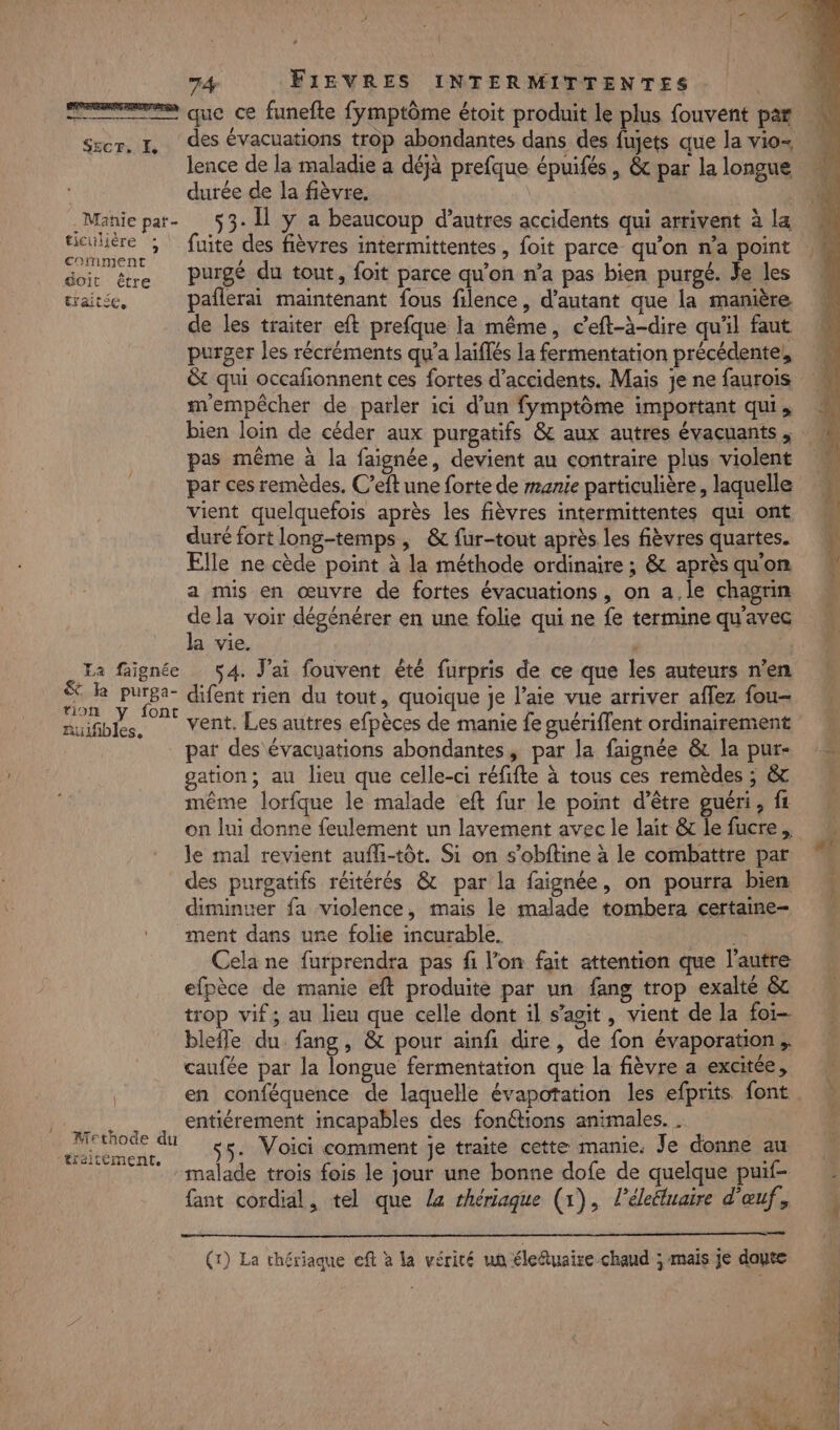 ser. TL, des évacuations trop abondantes dans des fujets que la vio- lence de la maladie a déjà prefque épuifés , &amp; par la longue durée de la fièvre. | _Manie par- 53. Îl ÿ a beaucoup d’autres accidents qui arrivent à la Let b fuite des fièvres intermittentes , foit parce qu'on n'a point doi être Purgé du tout, foit parce qu'on n’a pas bien purgé. Je les traitée, pañlerai maintenant fous filence, d'autant que la manière de les traiter eft prefque la même, ceft-à-dire quil faut purger les récréments qu'a laïfés la fermentation précédente, &amp;t qui occañonnent ces fortes d'accidents. Mais je ne faurois m'empêcher de parler ici d’un fymptôme important qui, bien loin de céder aux purgatifs 8 aux autres évacuants , pas même à la faignée, devient au contraire plus violent par ces remèdes. C’eft une forte de manie particulière, laquelle vient quelquefois après les fièvres intermittentes qui ont duré fort long-temps , &amp; fur-tout après les fièvres quartes. Elle ne cède point à la méthode ordinaire ; &amp; après qu'on a mis en œuvre de fortes évacuations, on a,le chagrin de la voir dégénérer en une folie qui ne fe termine qu'avec la vie. a faignée 54. J'ai fouvent été furpris de ce que les auteurs n'en en ie difent rien du tout, quoique je l’aie vue arriver aflez fou- ruifibles, Vent. Les autres efpèces de manie fe guériffent ordinairement par des évacuations abondantes, par la faignée &amp; la pur gation; au lieu que celle-ci réfifte à tous ces remèdes ; &amp;r même lorfque le malade eft fur le point d’être guéri, fz on lui donne feulement un layement avec le lait &amp; le fucre. le mal revient aufli-tôt. Si on s’obftine à le combattre par des purgatifs réitérés &amp; par la faignée, on pourra bien diminuer fa violence, mais le malade tombera certaine- ment dans une folie incurable. fe Cela ne furprendra pas fi l’on fait attention que l’autre efpèce de manie eft produite par un fang trop exalté &amp;c trop vif; au lieu que celle dont il s’agit, vient de la foi blefle du fang, &amp; pour ainfi dire, de fon évaporation; caufée par la longue fermentation que la fièvre a excitée, en conféquence de laquelle évapotation les efprits font be entiérement incapables des fonétions animales. . er . Voici comment je traite cette manie. Je donne au | malade trois fois le jour une bonne dofe de quelque puif- fant cordial, tel que La rhériaque (1), l’éleéluaire d'œuf. (1) La thériaque eft à la vérité un éleftuaire chaud ; mais je doute