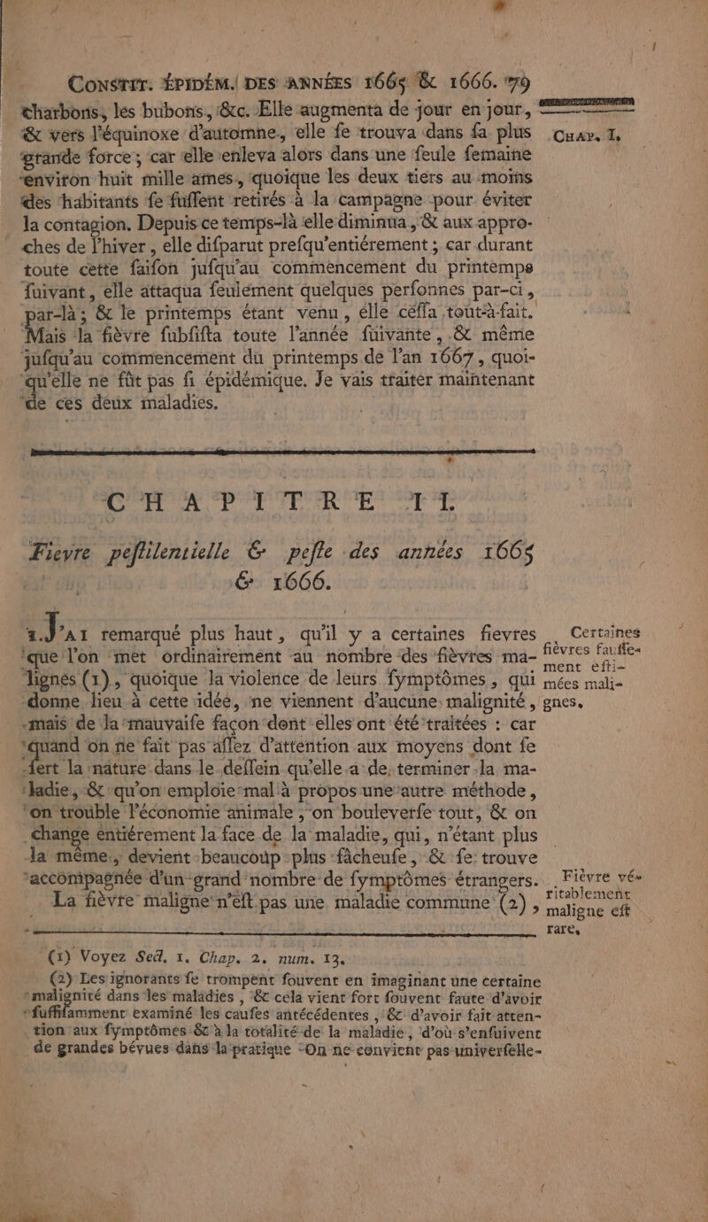 À. SEM æ Congrer. ÉPIDÉM.| DES ANNÉES 166$ &amp; 1666. 79 thatbons, les bubons. &amp;c. Elle augmenta de jour en jour, &amp; vers l'équinoxe d'automne, elle fe trouva ‘dans fa plus grande force; car lle enleva alors dans une feule femaine “environ huit mille ames, quoique les deux tiers au mois des ‘habitants fe fuflent retirés à la campagne pour éviter la contagion. Dépuis ce temps-là ‘elle diminua ,'&amp; aux appro- ches de l'hiver , elle difparut prefqu’entiérement ; car durant toute cette faifon jufqu'au commencement du printemps fuivant, elle attaqua feulément quelques perfonnes par-ci, par-là ; &amp; le printemps étant venu, elle céffa tontà-fait. Mas a fièvre fubfifta toute l’année fuivante , .&amp; même jufqu'au commencement du printemps de l'an 1667, quoi- ‘qu'elle ne fût pas fi épidémique, Je vais traitér maintenant de ces deux maladies. | a RS À A ie Fievre peflilentielle &amp; pefle des années 166$ és! oh 6 1666. A 1) AI remarqué plus haut, qu'il y a certaines fievres ‘que l'on met ordinairement au nombre des fièvres ma- Tignes (1), quoique la violence de leurs fymptômes, qui -donne lieu à cette idéé, ne viennent d'aucune: malignité, -mais de la mauvaife façon dent elles ont été ‘traitées : car AE On ñe fait pas aflez d'attention aux moyens dont fe ert la nature-dans le-deffein qw'elle.a de, terminer la ma- ‘ladie, &amp; qu'on emploiemal à propos une’autre méthode, ‘on trouble l’économie animale , ‘on bouleverfe tout, &amp; on _change eéntiérement la face.de la maladie, qui, n'étant plus la même.; devient beaucoup plus fâcheufe, &amp; fe: trouve accompagnée d’un grand nombre de fymptômes étrangers. La fièvre maligne n’eft pas une maladie commune (2), ° (1) Voyez Sed, 1. Chap. 2. num. ta (2) Les ignorants fe trompent fouvent en imaginant une certaine »malignité dans les maladies , ‘&amp;c cela vient fort fouvent faute d’avoir ‘fuffifamment examiné les caufes antécédentes , &amp; d’avoir fait atten- tion aux fymptômes 8 à la totalité de la maladie, d’où s’enfuivenc de grandes bévues dans la pratique On ne-convient pas univerfeHe- Ne: 'ANORRNER CE Cuar. T, Certaines fièvres fauiles ment efti- mées mali gnese Fièvre vée titablemenñt maligne eft rare,