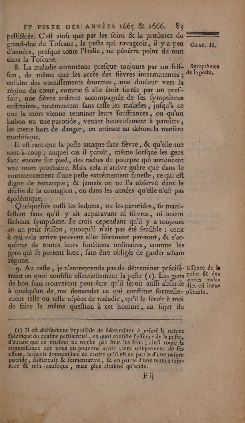 pelliférée. C’eft ainfi que par les foins &amp; la pritdence du 22 grand-duc de Tofcane , la pefte qui ravageoit, il ya peu Cuar. IE, d'années, prefque toute l'Italie ; ne pénétra point du tout dans la Tofcane. | 8. La maladie commence prefque toujours par un frif&gt; Symptômes fon, de même que les accès des fièvres intermittentes ; de la peite, enfuite des vomiflements énormes , une douleur vers la région du cœur, comme fi elle étoit ferrée par un pref- loir, une fièvre ardente accompagnée de fes fymptômes ordiñaires, tourmentent fans cefle les malades , jufqw’à ce que la mort vienne términer leurs fouffrances , ou qu'un bubon ou une parotide , venant heureufement à paroitre, les mette hors de danger, en attirant au dehors la matière morbifique. | Il eft rare que la pefte attaque fans fièvre, &amp; qu’elle tue tout-à-coup ; auquel cas il paroït, même lorfque les gens font encore fur pied, des taches de pourpre qui annoncent une mort prochaine. Mais cela n’arrive guère que dans le commencement d’une pefte extrêmement furiefte , ce qui eft digne de remarque ; &amp; jamais on ne l’a obfervé dans le déclin de la contagion , ou dans les années qu'elle n’eft pas épidémique. Quelquefois auffi les bubons, ou les parotides , fe manis feftent fans qu'il y ait auparavant ni fièvres, ni aucun … ficheux fymptôme. Je crois cependant qu'il y a toujours en un petit friflon, quoiqu'il n'ait pas été fenfible : ceux à qui cela arrive peuvent aller librement par-tout, &amp; s’ac- quitter de toutes leurs fonétions ordinaires, comme les gens qui fe portent bien, fans être obligés de garder aticun régime. à | 9: Au refte , je n’entreprends pas de déterminer précifé- Eflencé de la ment en quoi confifte effentiellement la pefte (1). Les gens pers &amp; des de bon fens trouveront peut-être qu'il feroit aufli abfurde Gi et inexa à quelqu'un de me demandet ce qui conftitue formelle- plicable, ment telle ou telle efpèce de maladie, qu'il le féroit à moi de faire la même queftion à cet homme, au fujet du (t) Il eft abfolument impoñfible de déterminer à priori la neture … fpécifique du miafme peftilentiel, en quoi confifte l’effence de la pefte, … d'autant que ce miafme ne tombe pas fous les fens ; ainf toute là connoifflanee que nous en pouvons avoir vient uniquément de fes effers, lefqueis donnentlieu de croire qu’il eft en partie d’une nature putride , fulfureufe &amp; fermentative , 8 en partie d'une nature très+ âcre &amp; trés -cauflique, mais plus alcaline qu’acide. * Fÿ.