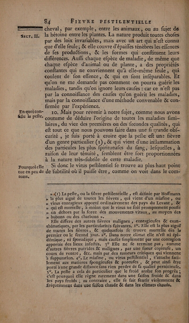 EE cheval, par exemple, entre les animaux, ou au fujet de sscr, II, la bétoine entre les plantes. La nature produit toutes chofes ar des loix invariables, mais avec uñ art qui n’eft connu que d’elle feule; &amp; elle couvre d’épaifles ténèbres les effences différences. Aufli chaque efpèce de maladie, de même que chaque efpèce d’animal ou de plante, a des propriétés conftantes qui ne conviennent qu’à elle-même feule, qui coulent de fon eflence, &amp; qui en font inféparables. Et qu'on ne me demande pas comment on pourra guérir les maladies, tandis qu’on ignore leurs caufes : car ce n’eft pas par la connoïffance des caufes qu'on guérit les maladies, mais par la connoiïffance d’une méthode convenable &amp; con- firmée par l'expérience. | Enqguoicon- 10. Mais pour revenir à notre fujet, comme nous avons ae L peñe. Coutume de déduire l’origine de toutes les maladies fimi- laires, du vice des premières ou des fecondes qualités, qui eft tout ce que nous pouvons faire dans une fi zrande obf- curité , je fuis porté à croire que la pefte eft une fièvre d'un genre particulier (1), &amp; qui vient d'une inflammation des particules les plus fpiritueufes du fang, lefquelles , à raifon de leur ténuité, femblent être fort proportionnées à la nature très-fubtile de cette maladie. Pourquoielle Si donc le virus peftilentiel fe trouve au plus haut point tue en peu de de fubtilité où il puiffe être, comme on voit dans le com- TeEMSe »4(1) La pefte, ou la fièvre peftilentielle , eft définie par Hoffmann » la plus aiguë de toutes les fièvres , qui vient d’un miafme, ou » Virus contagieux apporté ordinairement des pays du Levant, &amp; » qui eft mortelle, à moins que le virus ne foit promptement pouflé » en dehors par la force des mouvements vitaux , au moyen des » bubons ou des charbons », Elle differe des autres fièvres malignes , contagieufes &amp; exan- thématiques, par les particularités fuivantes. 12. Elle eft la plus aiguë de toutes les fièvres, &amp;c quelquefois fe trouve mortelle dès le premier ou le fecond jour. 2°, Dans notre climat elle n’eft ni épi- démieue , ni fporadique , mais caufée fimplement par une contagion apportée des lieux infectés, 3° Elle ne fe termine pas, comme d’autres fièvres putrides &amp; malignes , par une fueur copieufe, un à fuppuration. 4°, Le miafme, ou virus peftilentiel , s’attache faci- c’eft pourquoi elle règne rarement dans une faifon froide &amp; dans es pays froids ; au contraire , elle fe fait fentir violemment &amp; fréquemment dans une faifon chaude &amp;c dans les climats chauds. î