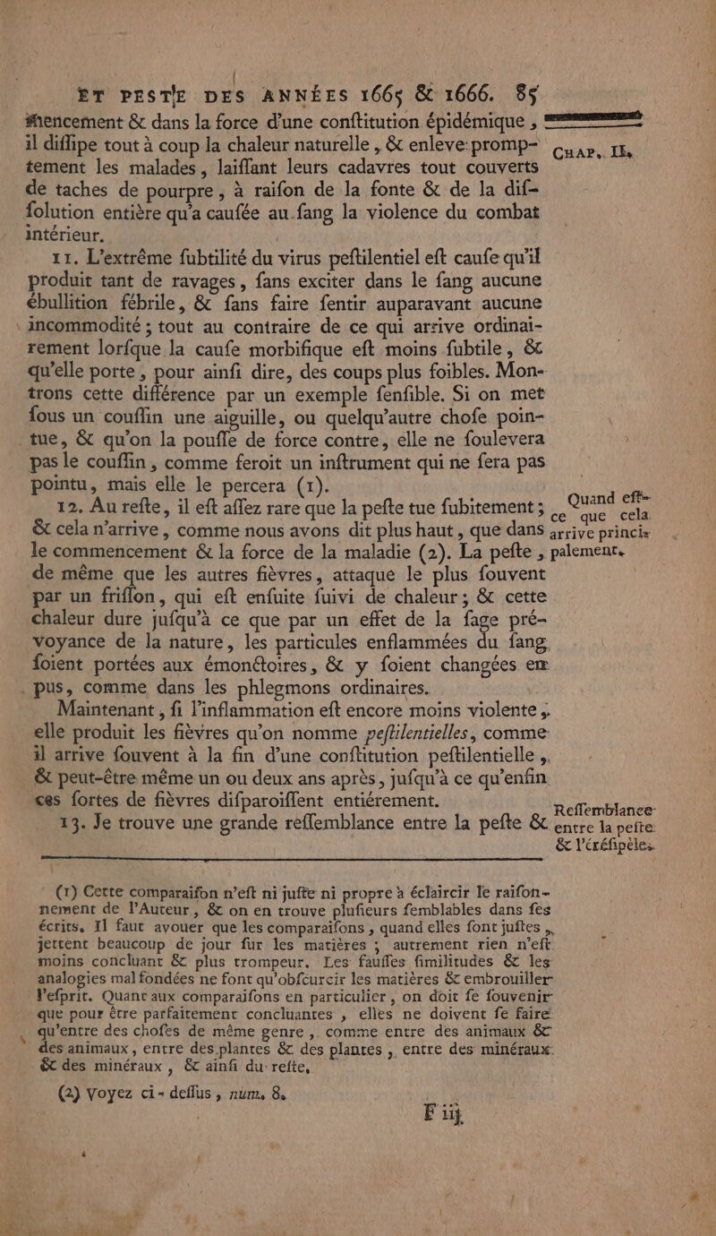 ŒT PESTE DES ANNÉES 166$ &amp; 1666. 85 #encement &amp; dans la force d’une conftitution épidémique , et il diffipe tout à coup la chaleur naturelle , &amp; enleve-promp- Car, IN tement les malades, laiflant leurs cadavres tout couverts de taches de pourpre , à raifon de la fonte &amp; de la dif- {olution entière qu'a caufée au fang la violence du combat intérieur. 11. L’extrême fubtilité du virus peftilentiel eft caufe qu'il produit tant de ravages, fans exciter dans le fang aucune ébullition fébrile, &amp; fans faire fentir auparavant aucune incommodité ; tout au contraire de ce qui arrive ordinai- rement lorfque la caufe morbifique eft moins fubtile, &amp;c qu’elle porte, pour ainfi dire, des coups plus foibles. Mon- trons cette différence par un exemple fenfible. Si on met fous un couflin une aiguille, ou quelqu’autre chofe poin- tue, &amp; qu'on la poufle de force contre, elle ne foulevera pas le couffin, comme feroit un inftrument qui ne fera pas pointu, maïs elle le percera (x). | | 12. Au refte, il eft dre ds fx la pefte tue fubitement ; us ir &amp; cela n'arrive , comme nous avons dit plus haut, que dans arrive princis le commencement &amp; la force de la maladie (2). La pefte ; palemenr. de même que les autres fièvres, attaque le plus fouvent | par un friflon, qui eft enfuite fuivi de chaleur; &amp; cette chaleur dure jufqu'à ce que par un effet de la fage pré- voyance de la nature, les particules enflammées du fang. foient portées aux émonétoires, &amp; y foient changées eæ . pus, comme dans les phleomons ordinaires. Maintenant , fi l’inflammation eft encore moins violente ;. elle produit les fièvres qu'on nomme peflilentielles, comme il arrive fouvent à la fin d’une conflitution peftilentielle ; &amp;t peut-être même un ou deux ans après, jufqu'’à ce qu’enfin ces fortes de fièvres difparoïflent entiérement. Reemblanes- 13. Je trouve une grande reflemblance entre la pefte &amp; entre la peite: | &amp; l'éréfipèles : (r) Cette comparaifon n’eft ni jufte ni propre à éclaircir le raïfon- nement de lAuteur, &amp; on en trouve plufieurs femblables dans fes écrits, Il faut avouer que les comparaifons , quand elles font juftes jettent beaucoup de jour fur les matières ; autrement rien n’eft. F moins concluant &amp; plus trompeur. Les faufles fimilitudes &amp; les analogies mal fondées ne font qu’obfcurcir les matières &amp; embrouiller V’efprit. Quant aux comparaifons en particulier , on doit fe fouvenir- que pour être parfaitement concluantes , elles ne doivent fe faire qu'entre des chofes de même genre , comme entre des animaux &amp; des animaux , entre des plantes &amp; des plantes , entre des minéraux: êt des minéraux , &amp; ainf du refte, (2) Voyez ci- deflus , num, 8 Fi