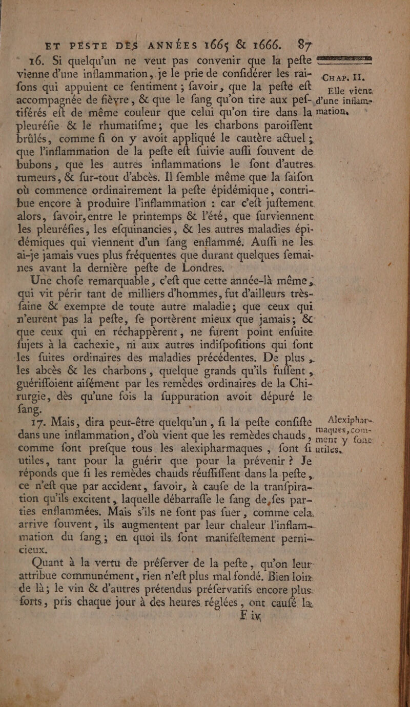 16. Si quelqu'un ne veut pas convenir que la pefte === vienne d’une inflammation, Je le prie de confidérer les rai- Gap t1. fons qui appuient ce fentiment ; favoir, que la pete eft Le Liene accompagnée de fièvre, &amp; que le fang qu'on tire aux pef-.d’une inflam+ tiférés elt de même couleur que celui qu’on tire dans la mation pleuréfie &amp; le rhumatifme; que les charbons paroiflent brûlés, comme fi on y avoit appliqué le cautère aétuel ; que l’inflammation de la pefte eft fuivie aufli fouvent de _ bubons, que les autres inflammations le font d’autres tumeurs, &amp; fur-tout d’abcès. Il femble même que la faifon où commence ordinairement la pefte épidémique, contri- bue encore à produire l’inflammation : car c’eft juftement. alors, favoir,entre le printemps &amp; l'été, que furviennent les pleuréfies, les efquinancies, &amp; les autres maladies épi- démiques qui viennent d’un fang enflammé. Aufhi ne les ai-je jamais vues plus fréquentes que durant quelques femai- nes avant la dernière pefte de Londres. Une chofe remarquable , c'eft que cette année-là même; qui vit périr tant de milliers d'hommes, fut d’ailleurs très- faine &amp; exempte de toute autre maladie; que ceux qui _ meurent pas la pefte, fe portèrent mieux que jamais; &amp;: que ceux qui en réchappèrent, ne furent point enfuite fujets à la cachexie, ni aux autres indifpofitions qui font les fuites ordinaires des maladies précédentes. De plus ,. les abcès &amp; les charbons , quelque grands qu'ils fuflent , guérifloient aifément par les remèdes ordinaires de la Chi- rurgie, dès qu'une fois la fuppuration avoit dépuré le fang. à 17. Mais, dira peut-être quelqu'un , fi la pefte confifte Alexiphar- dans une inflammation, d’où vient que les remèdes chauds , AE Ga comme font prefque tous les alexipharmaques , font fi utiles. utiles, tant pour la guérir que pour la prévenir? Je réponds que fi les remèdes chauds réuffiffent dans la pefte,. | ce n'eft que par accident, favoir, à caufe de la tranfpira- tion qu'ils excitent , laquelle débarrafle le fang de,fes par- ties enflammées, Mais s'ils ne font pas fuer, comme cela, arrive fouvent, ils augmentent par leur chaleur l'inflam-. mation du fang; en quoi ils font manifeftement perni- cieux. | Quant à la vertu de préferver de la pefte, qu’on leur. attribue communément, rien n’eft plus mal fondé. Bien loiix. de à; le vin &amp; d’autres prétendus préfervatifs encore plus: forts, pris chaque jour à des heures réglées, ont caufé Lx | l ER