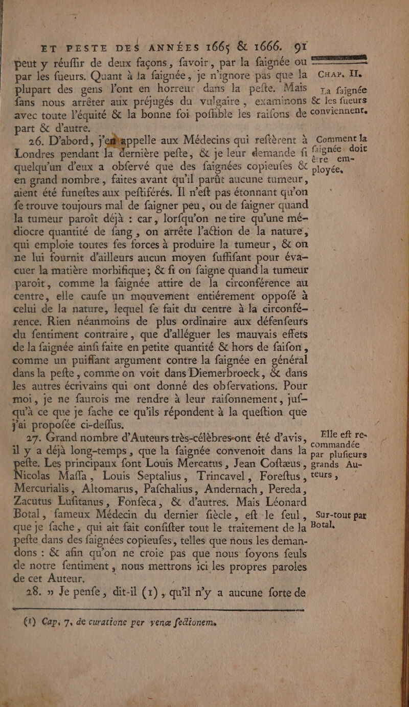 , . Ce ERSTIMRERERNES peut y réuflir de deux façons, favoir, par la faignée où = par les fueurs. Quant à la faignée, je n’ignore pas que la Car. IT. plupart des gens l'ont en horreur dans la pefte. Mais 72 fiignée fans nous arrêter aux préjugés du vulgaire , examimons &amp;c les fueurs avec toute l'équité &amp; la bonne foi poflble les raifons de conviennents part &amp; d'autre. 26. D'abord, j'efappelle aux Médecins qui reftèrent à Comment la Londres pendant la dernière pete, &amp; je leur demande fi er quelqu'un d'eux a obfervé que des faignées copieufes &amp;t ployées en grand nombre, faites avant qu'il parût aucune tumeur, aient été funeftes aux peftiférés. Il n’eft pas étonnant qu'on fe trouve toujours mal de faigner peu, ou de faigner quand la tumeur paroît déjà : car, lorfqu’on netire qu’une mé- diocre quantité de fang , on arrête l’aétion de la nature, qui emploie toutes fes forces à produire la tumeur, &amp; on ne lui fournit d’ailleurs aucun moyen fuflifant pour éva- cuer la matière morbifique; &amp; fi on faigne quand la tumeur paroït, comme la faignée attire de la circonférence au centre, elle caufe un mouvement entiérement oppofé à celui de la nature, lequel fe fait du centre à la circonfé- rence. Rien néanmoins de plus ordinaire aux défenfeurs du fentiment contraire, que d’alléguer les mauvais effets de la faignée ainfi faite en petite quantité &amp; hors de faifon , comme un puiflant argument contre la faignée en général dans la pefte , comme on voit dans Diemerbroeck, &amp; dans les autres écrivains qui ont donné des obfervations. Pour moi, je ne faurois me rendre à leur raifonnement, juf- qu'à ce que je fache ce qu'ils répondent à la queftion que j'ai propofée ci-deflus. 27. Grand nombre d’Auteurs très-célèbres-ont été d'avis, File tee il y a déjà long-temps, que la faignée convenoit dans la hrs pra en pefte. Les principaux font Louis Mercatus , Jean Coftæus, grands Au- Nicolas Mafla, Louis Septalius, Trincavel, Foreftus, teurs, Mercurialis, Altomarus, Pafchalius, Andernach, Pereda, Zacutus Eufitanus, Fonfeca, &amp; d’autres. Mais Léonard Botal, fameux Médecin du dernier fiècle, eft le feul, Sur-tout par que je fache, qui ait fait confifter tout le traitement de Ja Botal, pefte dans des faignées copieufes, telles que nous les deman- dons : &amp; afin qu'on ne croie pas que nous foyons feuls de notre fentiment , nous mettrons ici les propres paroles de cet Auteur. | ; 28. » Je penfe, dit-il (1) , qu'il n’y a aucune forte de