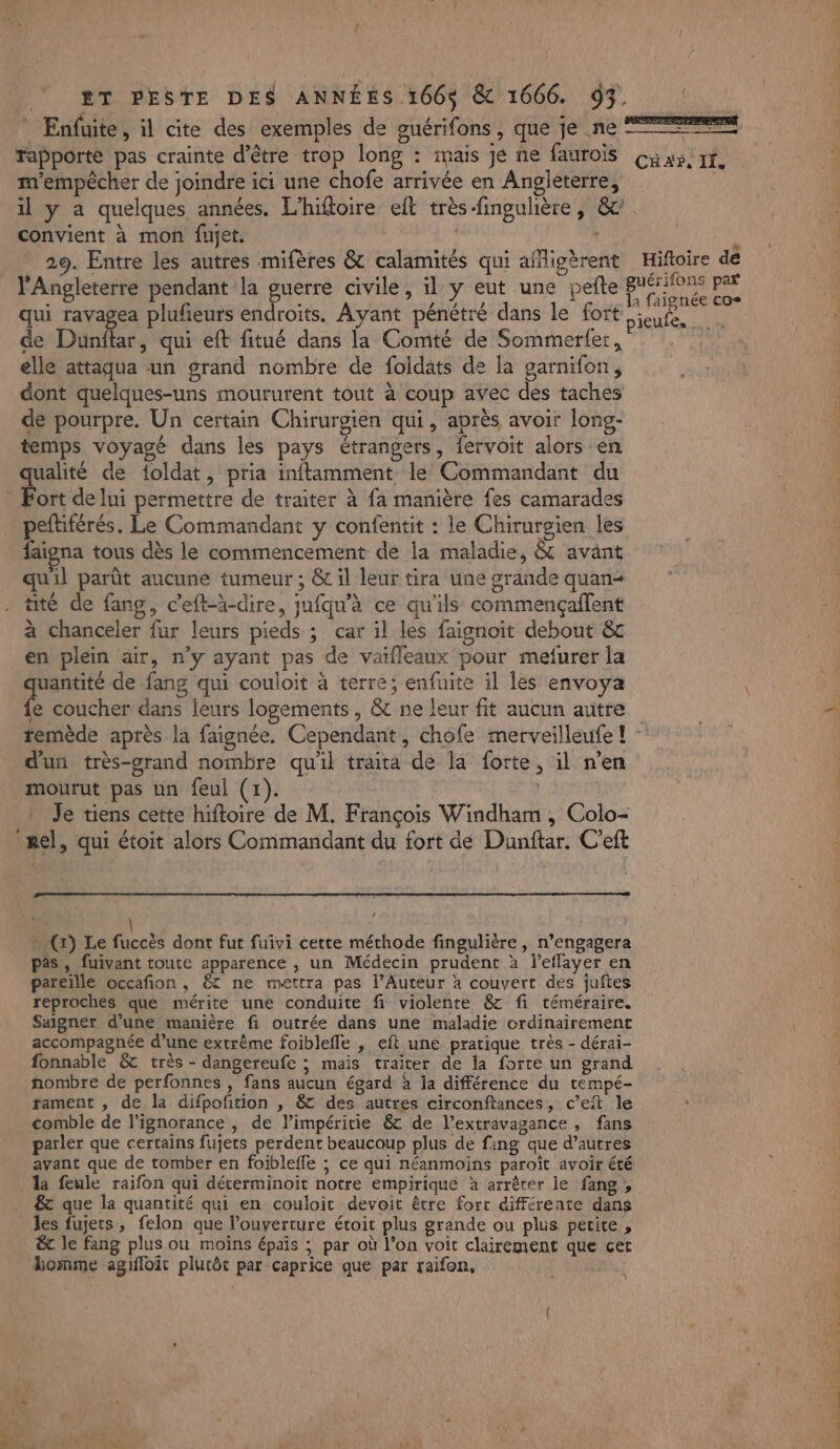 * Enfuite, il cite des exemples de guérifons , que je ne rapporte pas crainte d’être trop long : mais je ne faurois m'empêcher de joindre ici une chofe arrivée en Angleterre, convient à mon fujet. l'Angleterre pendant la guerre civile, il y eut une pefte qui ravagea plufeurs endroits. Ayant pénétré dans le fort de Dunftar, qui eft fitué dans la Comté de Sommerfer, elle attaqua un grand nombre de foldats de la garnifon, dont quelques-uns moururent tout à coup avec des taches de pourpre. Un certain Chirurgien qui, après avoir long- temps voyagé dans les pays étrangers, fervoit alors en ualité de {oldat, pria inftamment le Commandant du Port de lui permettre de traiter à fa manière fes camarades peftiférés. Le Commandant y confentit : le Chirurgien les faigna tous dès le commencement de la maladie, &amp; avant qu'il parût aucune tumeur ; &amp; il leur tira une grande quan tite de fang, c’eft-à-dire, jufqu’à ce qu'ils commençaffent à chanceler fur leurs pieds ; car il les faignoit debout &amp; en plein air, n'y ayant pas de vaifleaux pour mefurer la quantité de fang qui couioit à terre; enfuite il les envoya fe coucher dans leurs logements, &amp; ne leur fit aucun autre { re à PIS CHAR. II, Hiftoire dé d'un très-grand nombre qu'il traita de la forte, il n’en mourut pas un feul (1). | | Je tiens cette hiftoire de M. François Windham , Colo- mel, qui étoit alors Commandant du fort de Dunftar. C'eft » (x) Le fuccès dont fut fuivi cette méthode fingulière, n’engagera pas, fuivant toute apparence , un Médecin prudent à l’eflayer en pareille occafion , &amp;T ne mettra pas l’Auteur à couvert des juftes reproches que mérite une conduite fi violente 8 fi téméraire. Saigner d’une manière fi outrée dans une maladie ordinairement accompagnée d’une extrème foiblefle , eft une pratique très - dérai- fonnable &amp; très - dangereufe ; mais traiter de la forte un grand nombre de perfonnes , fans aucun égard à la différence du tempé- tament , de la difpofition , 8 des autres circonftances, c’eit le comble de l'ignorance , de l’impéritie &amp; de l’extravagance , fans parler que certains fujets perdent beaucoup plus de fang que d’autres avant que de tomber en foibleffe ; ce qui néanmoins paroît avoir été la feule raifon qui déterminoit notre empirique à arrêter le fang, &amp; que la quantité qui en couloit devoit être fort différente dans les fujets, felon que l'ouverture étoit plus grande ou plus petite , &amp; le fang plus ou moins épais ; par où l’on voit clairement que cet Lomme agifloit plutôt par caprice que par raifon, r &gt; Len. CRT &gt; Li - à P'