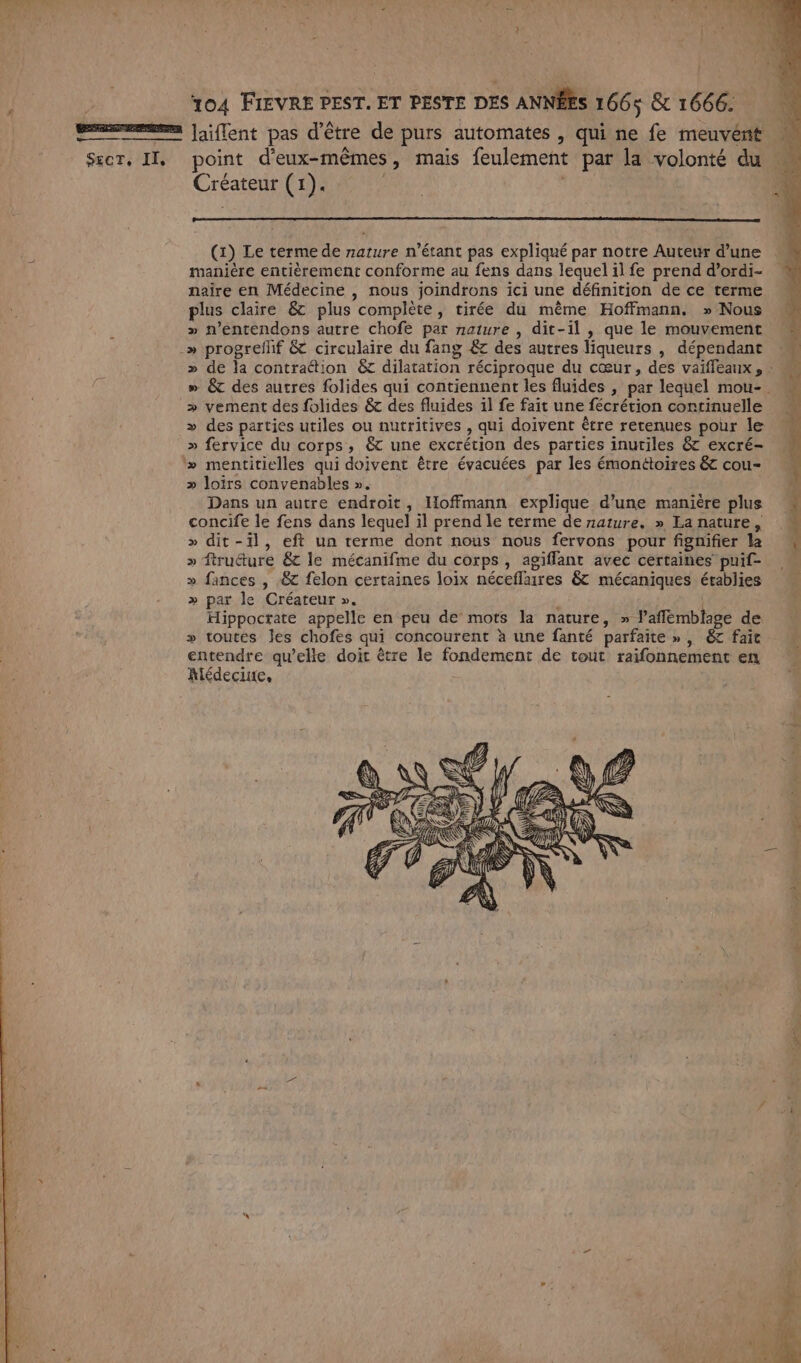 SECT, IT, Créateur (1). (1) Le terme de nature n'étant pas expliqué par notre Auteur d’une manière entièrement conforme au fens dans lequelilfe prend d’ordi- naïire en Médecine , nous joindrons ici une définition de ce terme plus claire &amp; plus complète, tirée du même Hoffmann. » Nous » n’entendons autre chofe par nature , dit-il , que le mouvement » &amp; des autres folides qui contiennent les fluides , par lequel mou-. &gt; vement des folides &amp; des fluides 1l fe fait une fécrétion continuelle » des parties utiles ou nutritives , qui doivent être retenues pour le » fervice du corps, 6 une excrécion des parties inutiles &amp; excré- » loirs convenables ». Dans un autre endroit, Hoffmann explique d’une manière plus concife le fens dans lequel il prend le terme de nature. » La nature, &gt;» dit-il, eft un rerme dont nous nous fervons pour fignifier la » ftruéture &amp; le mécanifme du corps, agiflant avec certaines puif- » fances , &amp; felon certaines loix néceflaires &amp; mécaniques érablies » par le Créateur ». | Hippoctate appelle en peu de mots la nature, » l’aflémblage de » toutes les chofes qui concourent à une fanté parfaite », 6c fait entendre qu’elle doit être le fondement de tout raifonnement en Alédecine,