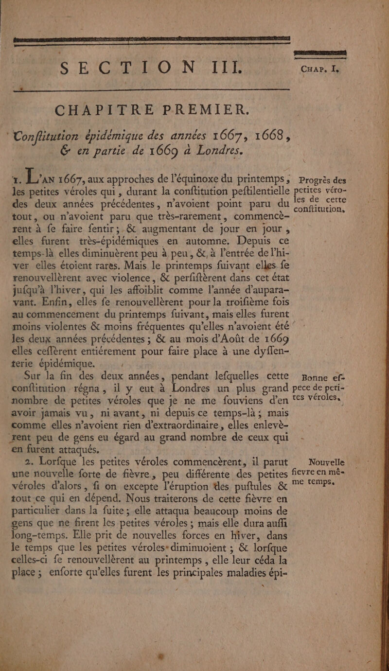 , : : ÿ | ne /7 compet) S'EOMARONN TIR eu CHAPITRE PREMIER. Conflitution épidémique des années 1067, 1668, &amp; en partie de 1669 a Londres. 7. L' 1667, aux approches de l’équinoxe du printemps, Progrès des _ les petites véroles qui, durant la conftitution peftilentielle petites véro- des deux années précédentes, n’avoient point paru du A TE tout, ou n’avoient paru que très-rarement, commencè- x rent à fe faire fentir;.&amp; augmentant de jour en jour , elles furent très-épidémiques en automne. Depuis ce temps-là elles diminuèrent peu à peu, &amp;, à l'entrée de l’hi- ver elles étoient rares. Mais le printemps fuivant elles fe renouvellèrent avec violence, &amp; perfiftèrent dans cet état juiqu'à l'hiver, qui les affoiblit comme l’année d’aupara- vant. Enfin, elles fe renouvellèrent pour la troifième fois au commencement du printemps fuivant, mais elles furent moins violentes &amp; moins fréquentes qu’elles n’avoient été les deux années précédentes ; &amp; au mois d’Août de 1669 elles ceffèrent entiérement pour faire place à une dyflen- terie épidémique. Sur la fin des deux années, pendant lefquelles cette Bonne ef: conflitution régna , il y eut à Londres un plus grand pece de peti- nombre de petites véroles que je ne me fouviens d’en ‘°5 véroles.. avoir jamais vu, ni avant, ni depuis ce temps-là ; mais comme elles n’avoient rien d’extraordinaire , elles enlevè- rent peu de gens eu égard au grand nombre de ceux qui - en furent attaqués. | 2. Lorfque les petites véroles commencèrent, il parut Nouvelle une nouvelle forte de fièvre, peu différente des petites fievre en mê- véroles d'alors, fi on excepte l’éruption des puftules &amp; ° “TPS tout. ce qui en dépend. Nous traiterons de cette fièvre en particulier dans la fuite ; elle attaqua beaucoup moins de ens que ne firent les petites véroles ; mais elle dura auff res Elle prit de nouvelles forces en Hiver, dans le temps que les petites véroles* diminuoient ; &amp; lorfque celles-ci fe renouvellèrent au printemps , elle leur céda la place; enforte qu’elles furent les principales maladies épi- *“