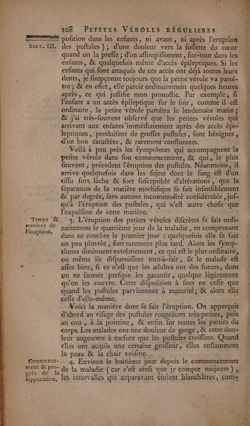 [pate ateren] ° » # LS e. ê = pofition dans les enfants, ni avant, ni après l’eruption Sxcr. III, des puftules ); d’une douleur vers la foflette du cœur quand on la preffe ; d’un afloupiffement , fur-tout dans les enfants, &amp; quelquefois même d’accès épileptiques. Si les enfants qui font attaqués de ces accès ont déjà toutes leurs dents, Je foupçonne toujours que la petite vérole va paroi- tre ; &amp; en eflet, elle paroït ordinairement quelques heures après, ce qui juftifie mon pronoftic. Par exemple, fi l'enfant a un accès épileptique fur le foir, comme il eft ordinaire , la petite vérole patoïtra le lendemain matin; &amp; j'ai très-fouvent obfervé que les petites véroles qui arrivent aux enfants immédiatement après des accès épi- à d'un bon caraftère, &amp; rarement confluentes. Voilà à peu près les fymptômes qui accompagnent la petite vérole dans fon commencement, &amp; qui, le plus fouvent ; précedent l’éruption des puftules. Néanmoins, il . arrive quelquefois dans les fujets dont le fang eft d'un «tiflu fort, lâche &amp; fort fufceptible d’altérations , que la féparation de Ja matière morbifique fe fait infenfiblement &amp; par degrés, fans aucune incommodité confidérable , juf- | l'expulfion de cette matière. : Temps &amp; 3. L’éruption des petites véroles difcrètes fe fait ordi- “A nairement le quatrième jour de la maladie , en comprenant ‘dans ce nombre le premier jour : quelquefois elle fe fait un peu plustôt , fort rarement plus tard. Alors les fymp- tômes diminuent extrêmement , ce qui eft le plus ordinaire, ” aflez bien, fi ce n’eft que les adultes ont des fueurs, dont on ne fauroit prefque les garantir, quelque légérement won les couvre. Cette difpofition à fuer ne cefle que uand les puftules parviennent à maturité; &amp; alors elle cefle d'elle-même. us Voici la manière dont fe fait l’éruption. On apperçoit d’abord au vifage des puftules rougeâtres très-petites, puis au cou , à Ja poitrine, &amp; enfin fur toutes les parties du corps. Les malades ont une douleur de gorge, &amp; cette:dou- leur augmente à mefure que les puftules croïflent. Quand ellés ont acquis une certaine grofleur, elles enflamment la peau &amp; la chair voifine., HU Fos de la maladie (car c’eft ainfi que'je compte toujours) ; füppuration, les intervalles qui auparavant étoient blanchâtres, com= dt à