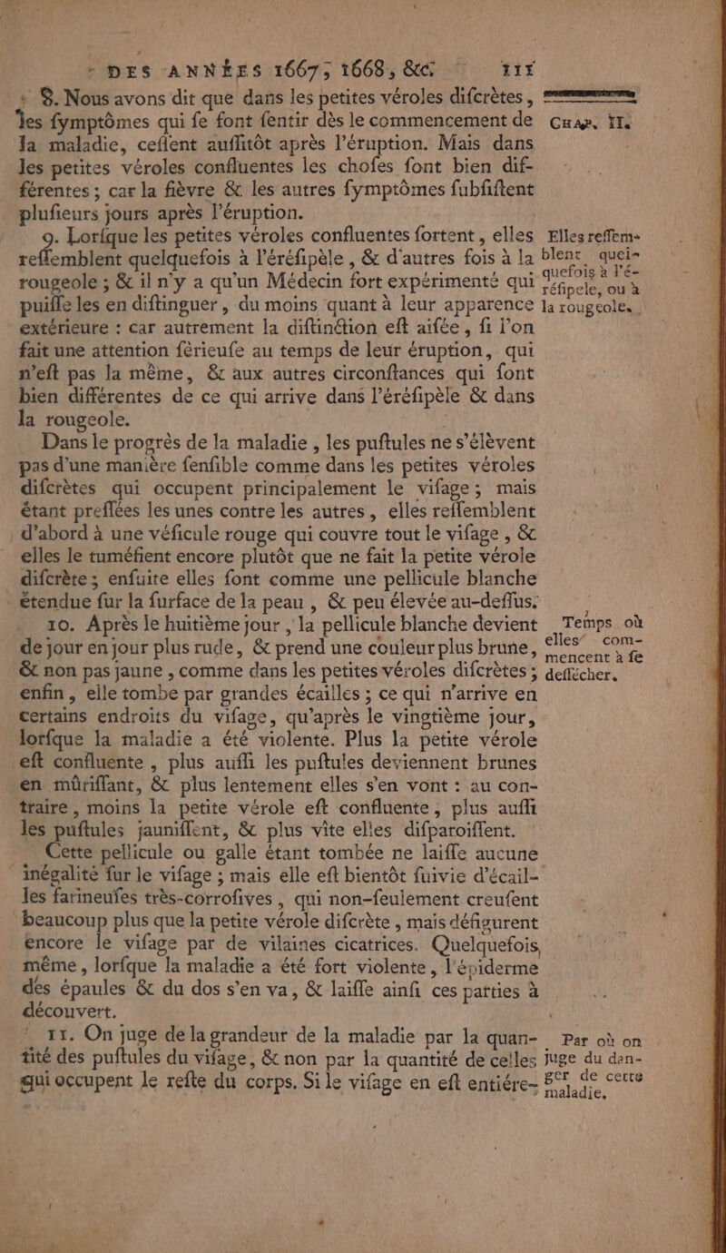 cr | - DES ANNÉES 1667, 1668, &amp;@ 117 ; S. Nous avons dit que dans les petites véroles difcrètes, == es fymptômes qui fe font fentir dès le commencement de Cu, tte Ja maladie, ceflent aufhitôt après l’éruption. Mais dans Jes petites véroles confluentes les chofes font bien dif- férentes ; car la fièvre &amp; les autres fymptômes fubfiftent plufieurs jours après l’éruption. | . Lorfque les petites véroles confluentes fortent, elles Elles reñfem- ner : quelquefois à l’éréfipèle , &amp; d'autres fois à la Bu ns rougeole ; &amp; il n’y a qu'un Médecin fort expérimenté qui Mébcle ou à puifle les en diftinguer , du moins quant à leur apparence la rougeole. extérieure : car autrement la diftinétion elt aifée, fi l’on fait une attention fêrieufe au temps de leur éruption, qui n’eft pas la même, &amp;r aux autres circonftances qui font bien différentes de ce qui arrive dans l’éréfipèle &amp; dans la rougeole. | à Dans le progrès de la maladie , les puftules ne s'élèvent pas d’une manière fenfible comme dans les petites véroles difcrètes qui occupent principalement le vifage; mais étant preflées les unes contre les autres, elles refflemblent | d’abord à une véficule rouge qui couvre tout le vifage , &amp; elles le tuméfent encore plutôt que ne fait la petite vérole _ difcrète ; enfuite elles font comme une pellicule blanche . étendue fur la furface de la peau , &amp; peu élevée au-defus. ' 10. Après le huitième jour , la pellicule blanche devient Temps où de jour en jour plus rude, &amp; prend une couleur plus brune, état Mae t non pas jaune , comme dans les petites véroles difcrètes ; deflécher. enfin, elle tombe par grandes écailles ; ce qui n’arrive en certains endroits du vifage, qu'après le vingtième jour, lorfque la maladie à été violente. Plus la petite vérole eft confluente , plus aufli les puftules deviennent brunes en müriflant, &amp; plus lentement elles s'en vont : au con- traire , moins la petite vérole eft confluente, plus aufi les puftules jauniffent, &amp; plus vite elles difparoiffent. | Cette pellicule ou galle étant tombée ne laifle aucune _inégalité fur le vifage ; maïs elle eft bientôt fuivie d’écail- les farineufes très-corrofives , qui non-feulement creufent beaucoup plus que la petite vérole difcrète , mais défigurent encore le vifage par de vilaines cicatrices. Quelquefois même , lorfque la maladie à été fort violente, l'épiderme des épaules &amp; du dos s’en va, &amp; laifle ainfi ces patties à découvert. , . 11. On juge de la grandeur de la maladie par la quan- Par où on tite des puftules du vifage, &amp; non par la quantité de celles juge du dan- sa Le D AE 1... per de certe qui occupent le refte du corps. Si le vifage en eft entiére- Fan