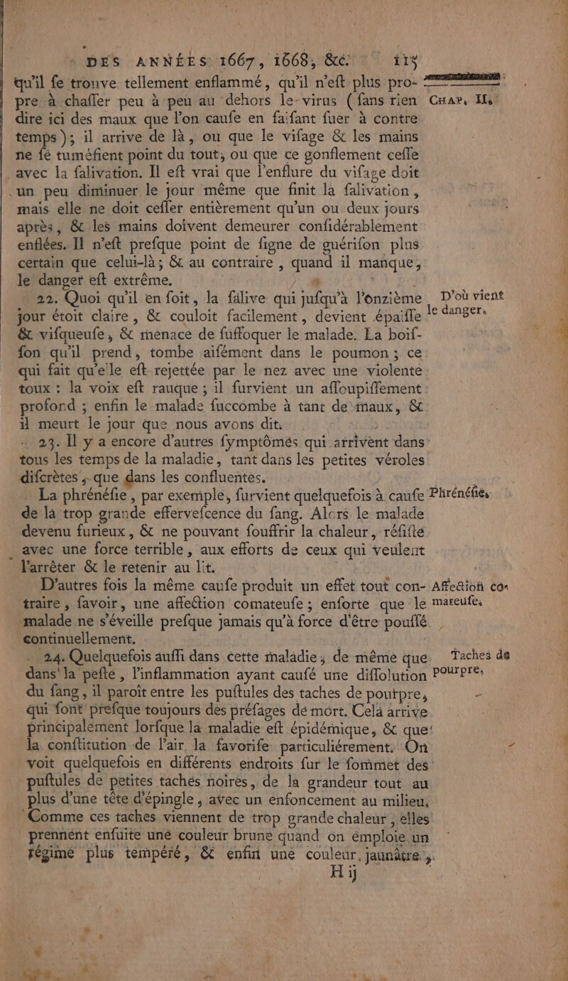 qu'il fe tronve tellement enflammé, qu'il n’eft plus pro: 22 ne pre à chafler peu à peu au dehors le-virus (fans rien Cnar, Is dire ici des maux que l’on caufe en faifant fuer à contre temps }; il arrive de là, ou que le vifage &amp; les mains ne fé tuméfent point du tout, où que ce gonflement cefle à | _avec la falivation. Il eft vrai que l'enflure du vifage doit un peu diminuer le jour même que finit la falivation, mais elle ne doit cefler entièrement qu’un ou deux jours après, &amp; les mains doivent demeurer confidérablement enflées, Il n’eft prefque point de figne de guérifon plus certain que celui-là; 8 au contraire , quand il manque, | le danger eft extrême. he JU CURE ) 22. Quoi qu'il enfoit, la fälive qui jufqu'’à l’onzième D'où vient jour étoit claire, &amp; couloit facilement, devient épaifle jee + à: &amp; vifqueufe, &amp; renace de fuffoquer le malade. La boif- A L fon qu'il prend, tombe aifément dans le poumon; ce | 4 qui fait qu'elle eft rejettée par le nez avec une violente toux : la voix eft rauque ; il furvient un affoupiffement profond ; enfin le malade fuccombe à tant de maux, &amp; il meurt le jour que nous avons dit. Na MAO à 23. Îl y a encore d’autres fymptômés qui arrivent dans: tous les temps de la maladie, tant dans les petites véroles difcrètes ; que dans les confluentes, RERNS - La phrénéfie, par exemple, furvient quelquefois à caufe Phrénéfies de là trop grande effervefcence du fang. Alcrs le malade devenu furieux, &amp; ne pouvant fouffrir la chaleur, réfifte avec une force terrible , aux efforts de ceux qui veulent Varrêter &amp; le retenir au lit. D'autres fois la même caufe produit un effet tout con- Afe&amp;ion co+ traire , favoir, une affeétion comateufe ; enforte que le mateufe, malade ne s'éveille prefque jamais qu’à force d'être pouflé continuellement, : . 24. Quelquefois aufli dans cette maladie; de même que, Taches de dans'la pefté, linflammation ayant caufé une diffolution POXPTE: du fang , il paroït entre les puftules des taches de poutpre, dui font prefque toujours des préfäges dé mort. Celà artive principalement lorfque la maladie eft épidémique, &amp; que: la conftitution de l'air, la favorife. particuliérement, On Va voit quelquefois en différents endroits fur le fommet des: | puftules de petites tachés noires, de la grandeur tout au plus d’une tête d'épingle , avec un enfoncement au milieu, Comme ces taches viennent de trop grande chaleur , elles prennent enfuite uné couleur brune quand on émploie un fégime plus tempéré, &amp; enfin une couleur, jaunâtre | a